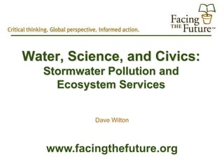 Water, Science, and Civics:
   Stormwater Pollution and
     Ecosystem Services


            Dave Wilton



   www.facingthefuture.org
 