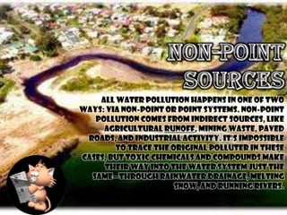 All water pollution happens in one of two
ways: via non-point or point systems. Non-point
   pollution comes from indirect sources, like
     agricultural runoff, mining waste, paved
 roads, and industrial activity. It's impossible
        to trace the original polluter in these
cases, but toxic chemicals and compounds make
     their way into the water system just the
  same—through rainwater drainage, melting
                      snow, and running rivers.
 