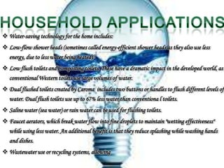  Water-saving technology for the home includes:
 Low-flow shower heads (sometimes called energy-efficient shower heads as they also use less
   energy, due to less water being heated).[
 Low flush toilets and Composting toilets. These have a dramatic impact in the developed world, as
   conventional Western toilets use large volumes of water.
 Dual flushed toilets created by Caroma includes two buttons or handles to flush different levels of
   water. Dual flush toilets use up to 67% less water than conventiona l toilets.
 Saline water (sea water) or rain water can be used for flushing toilets.
 Faucet aerators, which break water flow into fine droplets to maintain "wetting effectiveness"
   while using less water. An additional benefit is that they reduce splashing while washing hands
   and dishes.
 Wastewater use or recycling systems, allowing
 