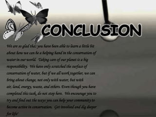 We are so glad that you have been able to learn a little bit
about how we can be a helping hand in the conservation of
water in our world. Taking care of our planet is a big
responsibility. We have only scratched the surface of
conservation of water, but if we all work together, we can
bring about change, not only with water, but with
air, land, energy, waste, and others. Even though you have
completed this task, do not stop here. We encourage you to
try and find out the ways you can help your community to
become active in conservation. Get involved and dig deeper
for life!
 