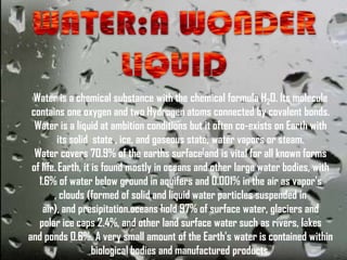 Water is a chemical substance with the chemical formula H2O. Its molecule
 contains one oxygen and two Hydrogen atoms connected by covalent bonds.
  Water is a liquid at ambition conditions but it often co-exists on Earth with
         its solid state , ice, and gaseous state, water vapors or steam.
  Water covers 70.9% of the earths surface[and is vital for all known forms
 of life. Earth, it is found mostly in oceans and other large water bodies, with
   1.6% of water below ground in aquifers and 0.001% in the air as vapor's
        , clouds (formed of solid and liquid water particles suspended in
    air), and presipitation.oceans hold 97% of surface water, glaciers and
   polar ice caps 2.4%, and other land surface water such as rivers, lakes
and ponds 0.6%. A very small amount of the Earth's water is contained within
                    biological bodies and manufactured products.
 