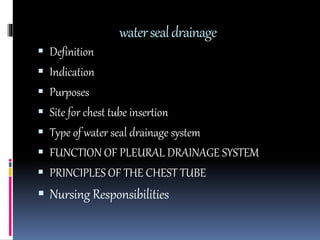 watersealdrainage
 Definition
 Indication
 Purposes
 Site for chest tube insertion
 Type of water seal drainage system
 FUNCTION OF PLEURAL DRAINAGE SYSTEM
 PRINCIPLES OF THE CHEST TUBE
 Nursing Responsibilities
 