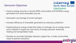 Gencomm Objectives
• Improve energy security in remote NWE communities and increase energy
generated from local renewable sources
• Generation and storage of smart hydrogen
• Increase efficiency of renewable generators by reducing curtailment
• Implementing an energy model that relies on hydrogen as an energy carrier
and is utilised to supply the main forms of energy demand: electricity,
heating and transportation fuels.
• Develop an accurate Hydrogen decision support too, to help communities
make investment decisions
 