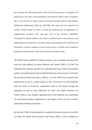   10	
  
For	
  example,	
  the	
  nationalist	
  nature	
  of	
  the	
  Ataturk	
  Dam	
  project	
  is	
  thought	
  to	
  be	
  
important	
  to	
  the	
  state	
  as	
  the	
  geopolitical	
  and	
  identity-­‐related	
  sense	
  of	
  isolation	
  
due	
   to	
   the	
   location	
   of	
   Turkey	
   between	
   Christian	
   Europe	
   and	
   the	
   Arab	
   Muslim	
  
Middle-­‐East	
   (McDonald,	
   2010,	
   pp.	
   285-­‐286).	
   Not	
   only	
   does	
   the	
   potential	
   for	
  
military	
   conflict	
   hinge	
   on	
   water,	
   so	
   does	
   the	
   displacement	
   of	
   populations	
   of	
  
neighbouring	
   countries.	
   This	
   may	
   give	
   rise	
   to	
   the	
   ‘formless	
   battlefield’	
  
envisioned	
  by	
  Kaplan	
  (2000,	
  p.	
  8),	
  which	
  is	
  defined	
  more	
  so	
  by	
  resources	
  and	
  
displaced	
  persons	
  than	
  the	
  era	
  of	
  nation-­‐states	
  precipitated	
  by	
  the	
  1648	
  Peace	
  of	
  
Westphalia.	
  A	
  prime	
  example	
  of	
  water	
  being	
  used	
  as	
  a	
  weapon	
  and	
  resulting	
  in	
  
population	
  displacement	
  is	
  that	
  of	
  the	
  southern	
  marshes	
  of	
  Iraq.	
  	
  
	
  
The	
   Marsh	
   Arabs,	
   disliked	
   by	
   Saddam	
   Hussein,	
   were	
   sustained,	
   and	
   protected	
  
from	
   the	
   Iraqi	
   military,	
   by	
   water	
   (Fawcett	
   and	
   Tanner,	
   2002,	
   p.	
   29-­‐30).	
   The	
  
draining	
  of	
  the	
  southern	
  marshes	
  was	
  undertaken	
  by	
  Iraq	
  in	
  order	
  to	
  accomplish	
  
military	
  and	
  political	
  goals	
  with	
  an	
  added	
  benefit	
  due	
  to	
  the	
  presence	
  of	
  oil	
  under	
  
the	
  marshes	
  (Fawcett	
  and	
  Tanner,	
  2002,	
  p.	
  1).	
  In	
  the	
  1980’s	
  this	
  resulted	
  in	
  the	
  
displacement	
  of	
  up	
  to	
  a	
  million	
  people	
  in	
  this	
  ‘evisceration’	
  of	
  rural	
  Kurdistan	
  
with	
   the	
   intent	
   to	
   break	
   the	
   independent	
   spirit	
   of	
   the	
   Kurds,	
   forcing	
   the	
  
population	
   to	
   rely	
   on	
   Iraqi	
   authorities	
   for	
   water	
   and	
   staples	
   (Fawcett	
   and	
  
Tanner,	
  2002,	
  p.	
  10).	
  Though	
  a	
  significant	
  part	
  of	
  the	
  offensive	
  was	
  undertaken	
  
via	
   conventional	
   military	
   applications	
   in	
   the	
   region,	
   water	
   was	
   also	
   a	
   tactical	
  
component	
  of	
  military	
  operations.	
  
	
  
By	
  the	
  early	
  1990’s,	
  Iraq	
  attempted	
  to	
  completely	
  drain	
  the	
  marshes	
  in	
  an	
  effort	
  
to	
   subdue	
   the	
   Marsh	
   Arabs	
   (Fawcett	
   and	
   Tanner,	
   2002,	
   p.	
   30).	
   In	
   addition	
   to	
  
 