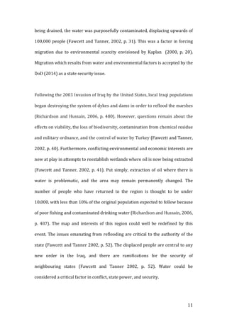   11	
  
being	
  drained,	
  the	
  water	
  was	
  purposefully	
  contaminated,	
  displacing	
  upwards	
  of	
  
100,000	
  people	
  (Fawcett	
  and	
  Tanner,	
  2002,	
  p.	
  31).	
  This	
  was	
  a	
  factor	
  in	
  forcing	
  
migration	
   due	
   to	
   environmental	
   scarcity	
   envisioned	
   by	
   Kaplan	
   	
   (2000,	
   p.	
   20).	
  
Migration	
  which	
  results	
  from	
  water	
  and	
  environmental	
  factors	
  is	
  accepted	
  by	
  the	
  
DoD	
  (2014)	
  as	
  a	
  state	
  security	
  issue.	
  	
  
	
  
Following	
  the	
  2003	
  Invasion	
  of	
  Iraq	
  by	
  the	
  United	
  States,	
  local	
  Iraqi	
  populations	
  
began	
  destroying	
  the	
  system	
  of	
  dykes	
  and	
  dams	
  in	
  order	
  to	
  reflood	
  the	
  marshes	
  
(Richardson	
  and	
  Hussain,	
  2006,	
  p.	
  480).	
  However,	
  questions	
  remain	
  about	
  the	
  
effects	
  on	
  viability,	
  the	
  loss	
  of	
  biodiversity,	
  contamination	
  from	
  chemical	
  residue	
  
and	
  military	
  ordnance,	
  and	
  the	
  control	
  of	
  water	
  by	
  Turkey	
  (Fawcett	
  and	
  Tanner,	
  
2002,	
  p.	
  40).	
  Furthermore,	
  conflicting	
  environmental	
  and	
  economic	
  interests	
  are	
  
now	
  at	
  play	
  in	
  attempts	
  to	
  reestablish	
  wetlands	
  where	
  oil	
  is	
  now	
  being	
  extracted	
  
(Fawcett	
  and	
  Tanner,	
  2002,	
  p.	
  41).	
  Put	
  simply,	
  extraction	
  of	
  oil	
  where	
  there	
  is	
  
water	
   is	
   problematic,	
   and	
   the	
   area	
   may	
   remain	
   permanently	
   changed.	
   The	
  
number	
   of	
   people	
   who	
   have	
   returned	
   to	
   the	
   region	
   is	
   thought	
   to	
   be	
   under	
  
10,000,	
  with	
  less	
  than	
  10%	
  of	
  the	
  original	
  population	
  expected	
  to	
  follow	
  because	
  
of	
  poor	
  fishing	
  and	
  contaminated	
  drinking	
  water	
  (Richardson	
  and	
  Hussain,	
  2006,	
  
p.	
   487).	
   The	
   map	
   and	
   interests	
   of	
   this	
   region	
   could	
   well	
   be	
   redefined	
   by	
   this	
  
event.	
  The	
  issues	
  emanating	
  from	
  reflooding	
  are	
  critical	
  to	
  the	
  authority	
  of	
  the	
  
state	
  (Fawcett	
  and	
  Tanner	
  2002,	
  p.	
  52).	
  The	
  displaced	
  people	
  are	
  central	
  to	
  any	
  
new	
   order	
   in	
   the	
   Iraq,	
   and	
   there	
   are	
   ramifications	
   for	
   the	
   security	
   of	
  
neighbouring	
   states	
   (Fawcett	
   and	
   Tanner	
   2002,	
   p.	
   52).	
   Water	
   could	
   be	
  
considered	
  a	
  critical	
  factor	
  in	
  conflict,	
  state	
  power,	
  and	
  security.	
  
	
  
 