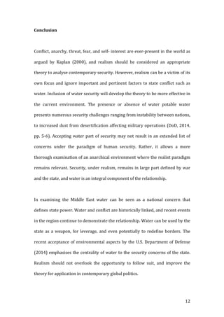   12	
  
Conclusion	
  
	
  
Conflict,	
  anarchy,	
  threat,	
  fear,	
  and	
  self-­‐	
  interest	
  are	
  ever-­‐present	
  in	
  the	
  world	
  as	
  
argued	
   by	
   Kaplan	
   (2000),	
   and	
   realism	
   should	
   be	
   considered	
   an	
   appropriate	
  
theory	
  to	
  analyse	
  contemporary	
  security.	
  However,	
  realism	
  can	
  be	
  a	
  victim	
  of	
  its	
  
own	
  focus	
  and	
  ignore	
  important	
  and	
  pertinent	
  factors	
  to	
  state	
  conflict	
  such	
  as	
  
water.	
  Inclusion	
  of	
  water	
  security	
  will	
  develop	
  the	
  theory	
  to	
  be	
  more	
  effective	
  in	
  
the	
   current	
   environment.	
   The	
   presence	
   or	
   absence	
   of	
   water	
   potable	
   water	
  
presents	
  numerous	
  security	
  challenges	
  ranging	
  from	
  instability	
  between	
  nations,	
  
to	
  increased	
  dust	
  from	
  desertification	
  affecting	
  military	
  operations	
  (DoD,	
  2014,	
  
pp.	
  5-­‐6).	
  Accepting	
  water	
  part	
  of	
  security	
  may	
  not	
  result	
  in	
  an	
  extended	
  list	
  of	
  
concerns	
   under	
   the	
   paradigm	
   of	
   human	
   security.	
   Rather,	
   it	
   allows	
   a	
   more	
  
thorough	
  examination	
  of	
  an	
  anarchical	
  environment	
  where	
  the	
  realist	
  paradigm	
  
remains	
  relevant.	
  Security,	
  under	
  realism,	
  remains	
  in	
  large	
  part	
  defined	
  by	
  war	
  
and	
  the	
  state,	
  and	
  water	
  is	
  an	
  integral	
  component	
  of	
  the	
  relationship.	
  	
  
	
  
In	
   examining	
   the	
   Middle	
   East	
   water	
   can	
   be	
   seen	
   as	
   a	
   national	
   concern	
   that	
  
defines	
  state	
  power.	
  Water	
  and	
  conflict	
  are	
  historically	
  linked,	
  and	
  recent	
  events	
  
in	
  the	
  region	
  continue	
  to	
  demonstrate	
  the	
  relationship.	
  Water	
  can	
  be	
  used	
  by	
  the	
  
state	
   as	
   a	
   weapon,	
   for	
   leverage,	
   and	
   even	
   potentially	
   to	
   redefine	
   borders.	
   The	
  
recent	
  acceptance	
  of	
  environmental	
  aspects	
  by	
  the	
  U.S.	
  Department	
  of	
  Defense	
  
(2014)	
  emphasises	
  the	
  centrality	
  of	
  water	
  to	
  the	
  security	
  concerns	
  of	
  the	
  state.	
  
Realism	
   should	
   not	
   overlook	
   the	
   opportunity	
   to	
   follow	
   suit,	
   and	
   improve	
   the	
  
theory	
  for	
  application	
  in	
  contemporary	
  global	
  politics.	
  
	
  
 