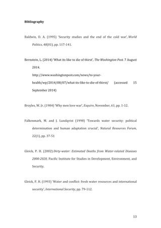   13	
  
Bibliography	
  
	
  
Baldwin,	
   D.	
   A.	
   (1995)	
   ‘Security	
   studies	
   and	
   the	
   end	
   of	
   the	
   cold	
   war’,	
  World	
  
Politics,	
  48(01),	
  pp.	
  117-­‐141.	
  
	
  
Bernstein,	
  L.	
  (2014)	
  ‘What	
  its	
  like	
  to	
  die	
  of	
  thirst’,	
  The	
  Washington	
  Post.	
  7	
  August	
  
2014.	
  	
  	
  	
  	
  	
  	
  
	
  	
  	
  	
  	
  	
  	
  	
  	
  	
  	
  http://www.washingtonpost.com/news/to-­‐your-­‐
health/wp/2014/08/07/what-­‐its-­‐like-­‐to-­‐die-­‐of-­‐thirst/	
   (accessed	
   15	
  
September	
  2014)	
  
	
  
Broyles,	
  W.	
  Jr.	
  (1984)	
  ‘Why	
  men	
  love	
  war’,	
  Esquire,	
  November,	
  61,	
  pp.	
  1-­‐12.	
  
	
  
Falkenmark,	
   M.	
   and	
   J.	
   Lundqvist	
   (1998)	
   ‘Towards	
   water	
   security:	
   political	
  
determination	
   and	
   human	
   adaptation	
   crucial’,	
   Natural	
   Resources	
   Forum,	
  
22(1),	
  pp.	
  37-­‐51	
  
	
  
Gleick,	
   P.	
   H.	
   (2002)	
  Dirty-­‐water:	
   Estimated	
   Deaths	
   from	
   Water-­‐related	
   Diseases	
  
2000-­‐2020.	
  Pacific	
  Institute	
  for	
  Studies	
  in	
  Development,	
  Environment,	
  and	
  
Security.	
  	
  
	
  
Gleick,	
  P.	
  H.	
  (1993)	
  ‘Water	
  and	
  conflict:	
  fresh	
  water	
  resources	
  and	
  international	
  
security’,	
  International	
  Security,	
  pp.	
  79-­‐112.	
  
	
  
 