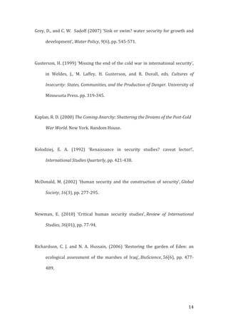   14	
  
Grey,	
  D.,	
  and	
  C.	
  W.	
  	
  Sadoff	
  (2007)	
  ‘Sink	
  or	
  swim?	
  water	
  security	
  for	
  growth	
  and	
  
development’,	
  Water	
  Policy,	
  9(6),	
  pp.	
  545-­‐571.	
  
	
  
	
  Gusterson,	
  H.	
  (1999)	
  ‘Missing	
  the	
  end	
  of	
  the	
  cold	
  war	
  in	
  international	
  security',	
  
in	
   Weldes,	
   J.,	
   M.	
   Laffey,	
   H.	
   Gusterson,	
   and	
   R.	
   Duvall,	
   eds.	
   Cultures	
   of	
  
Insecurity:	
  States,	
  Communities,	
  and	
  the	
  Production	
  of	
  Danger.	
  University	
  of	
  
Minnesota	
  Press.	
  pp.	
  319-­‐345.	
  	
  	
  	
  
	
  
Kaplan,	
  R.	
  D.	
  (2000)	
  The	
  Coming	
  Anarchy:	
  Shattering	
  the	
  Dreams	
  of	
  the	
  Post-­‐Cold	
  
War	
  World.	
  New	
  York.	
  Random	
  House.	
  
	
  
Kolodziej,	
   E.	
   A.	
   (1992)	
   ‘Renaissance	
   in	
   security	
   studies?	
   caveat	
   lector!’,	
  
International	
  Studies	
  Quarterly,	
  pp.	
  421-­‐438.	
  
	
  
McDonald,	
  M.	
  (2002)	
  ‘Human	
  security	
  and	
  the	
  construction	
  of	
  security’,	
  Global	
  
Society,	
  16(3),	
  pp.	
  277-­‐295.	
  
	
  
Newman,	
   E.	
   (2010)	
   ‘Critical	
   human	
   security	
   studies’,	
  Review	
   of	
   International	
  
Studies,	
  36(01),	
  pp.	
  77-­‐94.	
  
	
  
Richardson,	
   C.	
   J.	
   and	
   N.	
   A.	
   Hussain,	
   (2006)	
   ‘Restoring	
   the	
   garden	
   of	
   Eden:	
   an	
  
ecological	
   assessment	
   of	
   the	
   marshes	
   of	
   Iraq’,	
  BioScience,	
  56(6),	
   pp.	
   477-­‐
489.	
  
	
  
 