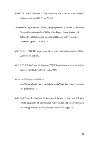   15	
  
Tarlock,	
   D.	
   and	
   P.	
   Wouters	
   (2009)	
   ‘Reframing	
   the	
   water	
   security	
   dialogue’,	
  
Environmental	
  Law,	
  423	
  (9),	
  pp.	
  53–60.	
  
	
  
United	
  States	
  Department	
  of	
  Defense	
  (2014)	
  Department	
  of	
  Defense	
  2014	
  Climate	
  
Change	
  Adaptation	
  Roadmap’,	
  Office	
  of	
  the	
  Deputy	
  Under	
  Secretary	
  of	
  
Defense	
  for	
  installations	
  and	
  Environment	
  (Science	
  and	
  Technology	
  
Directorate),	
  June	
  2014,	
  pp.	
  1-­‐16.	
  
	
  
Walt,	
   S.	
   M.	
   (1991)	
   ‘The	
   renaissance	
   of	
   security	
   studies’,	
  International	
   Studies	
  
Quarterly,	
  pp.	
  211-­‐239.	
  
	
  
Wolf,	
  A.	
  T.,	
  S.	
  B.	
  Yoffe	
  and	
  M.	
  Giordano	
  (2003)	
  ‘International	
  waters:	
  identifying	
  
basins	
  at	
  risk’,	
  Water	
  policy,	
  5(1),	
  pp.	
  29-­‐60.	
  
	
  
World	
  Health	
  Organisation	
  (2014)	
  
	
  	
  	
  	
  	
  	
  	
  	
  	
  	
  	
  http://www.who.int/water_sanitation_health/facts_figures/en/	
   (accessed	
  
19	
  September	
  2014)	
  
	
  
Yoffe,	
  S.,	
  G.	
  Fiske,	
  M.	
  Giordano,	
  M.	
  Giordano,	
  K.	
  Larson	
  ,	
  K.	
  Stahl	
  and	
  A.T.	
  Wolf	
  
(2004)	
   ‘Geography	
   of	
   international	
   water	
   conflict	
   and	
   cooperation:	
   data	
  
sets	
  and	
  applications’,	
  Water	
  Resources	
  Research,	
  40(5),	
  pp.	
  1-­‐12.	
  
	
  
	
  
 