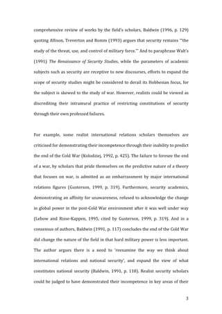   3	
  
comprehensive	
  review	
  of	
  works	
  by	
  the	
  field’s	
  scholars,	
  Baldwin	
  (1996,	
  p.	
  129)	
  
quoting	
  Allison,	
  Treverton	
  and	
  Romm	
  (1993)	
  argues	
  that	
  security	
  remains	
  ‘“the	
  
study	
  of	
  the	
  threat,	
  use,	
  and	
  control	
  of	
  military	
  force.”’	
  And	
  to	
  paraphrase	
  Walt’s	
  
(1991)	
   The	
   Renaissance	
   of	
   Security	
   Studies,	
   while	
   the	
   parameters	
   of	
   academic	
  
subjects	
  such	
  as	
  security	
  are	
  receptive	
  to	
  new	
  discourses,	
  efforts	
  to	
  expand	
  the	
  
scope	
  of	
  security	
  studies	
  might	
  be	
  considered	
  to	
  derail	
  its	
  Hobbesian	
  focus,	
  for	
  
the	
  subject	
  is	
  skewed	
  to	
  the	
  study	
  of	
  war.	
  However,	
  realists	
  could	
  be	
  viewed	
  as	
  
discrediting	
   their	
   intramural	
   practice	
   of	
   restricting	
   constitutions	
   of	
   security	
  
through	
  their	
  own	
  professed	
  failures.	
  
	
  
For	
   example,	
   some	
   realist	
   international	
   relations	
   scholars	
   themselves	
   are	
  
criticised	
  for	
  demonstrating	
  their	
  incompetence	
  through	
  their	
  inability	
  to	
  predict	
  
the	
  end	
  of	
  the	
  Cold	
  War	
  (Kolodziej,	
  1992,	
  p.	
  425).	
  The	
  failure	
  to	
  foresee	
  the	
  end	
  
of	
  a	
  war,	
  by	
  scholars	
  that	
  pride	
  themselves	
  on	
  the	
  predictive	
  nature	
  of	
  a	
  theory	
  
that	
   focuses	
   on	
   war,	
   is	
   admitted	
   as	
   an	
   embarrassment	
   by	
   major	
   international	
  
relations	
   figures	
   (Gusterson,	
   1999,	
   p.	
   319).	
   Furthermore,	
   security	
   academics,	
  
demonstrating	
  an	
  affinity	
  for	
  unawareness,	
  refused	
  to	
  acknowledge	
  the	
  change	
  
in	
  global	
  power	
  in	
  the	
  post-­‐Cold	
  War	
  environment	
  after	
  it	
  was	
  well	
  under	
  way	
  
(Lebow	
   and	
   Risse-­‐Kappen,	
   1995,	
   cited	
   by	
   Gusterson,	
   1999,	
   p.	
   319).	
   And	
   in	
   a	
  
consensus	
  of	
  authors,	
  Baldwin	
  (1991,	
  p.	
  117)	
  concludes	
  the	
  end	
  of	
  the	
  Cold	
  War	
  
did	
  change	
  the	
  nature	
  of	
  the	
  field	
  in	
  that	
  hard	
  military	
  power	
  is	
  less	
  important.	
  
The	
   author	
   argues	
   there	
   is	
   a	
   need	
   to	
   ‘reexamine	
   the	
   way	
   we	
   think	
   about	
  
international	
   relations	
   and	
   national	
   security’,	
   and	
   expand	
   the	
   view	
   of	
   what	
  
constitutes	
   national	
   security	
   (Baldwin,	
   1991,	
   p.	
   118).	
   Realist	
   security	
   scholars	
  
could	
  be	
  judged	
  to	
  have	
  demonstrated	
  their	
  incompetence	
  in	
  key	
  areas	
  of	
  their	
  
 