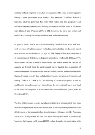  5	
  
conflict,	
  without	
  empirical	
  focus,	
  has	
  been	
  developed	
  by	
  some	
  of	
  contemporary	
  
history’s	
   most	
   prominent	
   state	
   leaders.	
   For	
   example,	
   President	
   Truman’s	
  
historical	
   analysis	
   generated	
   his	
   belief	
   that	
   water,	
   and	
   the	
   geography	
   and	
  
infrastructure	
  responsible	
  for	
  its	
  delivery,	
  is	
  the	
  source	
  of	
  200	
  years	
  of	
  European	
  
wars	
   (Tarlock	
   and	
   Wouters,	
   2009,	
   p.	
   54).	
   However,	
   the	
   view	
   that	
   water	
   and	
  
conflict	
  are	
  critically	
  linked	
  may	
  be	
  obfuscated	
  by	
  human	
  security.	
  
	
  
In	
   general	
   terms,	
   human	
   security	
   is	
   defined	
   by	
   ‘freedom	
   from	
   want	
   and	
   fear’,	
  
with	
  provision	
  of	
  rights	
  necessary	
  to	
  fundamental	
  individual	
  needs,	
  and	
  is	
  based	
  
on	
  ethics	
  and	
  norms	
  (Newman,	
  2010,	
  p.	
  78).	
  The	
  theory	
  suffers	
  from	
  the	
  absence	
  
of	
  a	
  consensus	
  of	
  definition,	
  and	
  specific	
  aspirations	
  (McDonald,	
  2010,	
  p.	
  279).	
  
Water	
   seems	
   to	
   lose	
   its	
   critical	
   status	
   under	
   this	
   model	
   where	
   the	
   concept	
   of	
  
security	
   as	
   derived	
   from	
   the	
   environment	
   moves	
   beyond	
   the	
   assumption	
   of	
  
causality	
  between	
  environmental	
  stress	
  and	
  violent	
  conflict,	
  and	
  into	
  the	
  broader	
  
theory	
  of	
  human	
  security	
  that	
  includes	
  the	
  dynamics	
  between	
  environment	
  and	
  
society	
  (Yoffe,	
  et	
  al.,	
  2004,	
  p.	
  2).	
  This	
  widening	
  of	
  the	
  security	
  agenda	
  is	
  seen	
  as	
  
problematic	
  by	
  realists,	
  and	
  may	
  have	
  diluted	
  the	
  perception	
  of	
  water	
  as	
  critical	
  
to	
  the	
  state,	
  and	
  the	
  power	
  of	
  water	
  to	
  motivate	
  human	
  behavior	
  (Berns,	
  cited	
  by	
  
Bernstein,	
  2010).	
  	
  
	
  
The	
  fear	
  of	
  the	
  human	
  security	
  paradigm	
  is	
  that	
  it	
  is	
  a	
  ‘shopping	
  list’	
  that	
  risks	
  
incorporating	
  multiple	
  issues	
  into	
  a	
  definition	
  of	
  security	
  to	
  the	
  point	
  where	
  the	
  
effectiveness	
  of	
  the	
  concept	
  is	
  lost	
  to	
  policymakers	
  (Krause,	
  cited	
  by	
  Newman,	
  
2010,	
  p.	
  82).	
  It	
  may	
  not	
  be	
  the	
  case	
  that	
  water	
  security	
  will	
  result	
  in	
  the	
  security	
  
‘shopping	
  list’	
  argued	
  by	
  Newman	
  (2010),	
  rather	
  it	
  may	
  be	
  the	
  association	
  with	
  
 