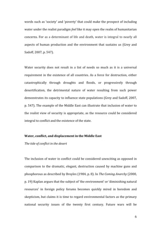   6	
  
words	
  such	
  as	
  ‘society’	
  and	
  ‘poverty’	
  that	
  could	
  make	
  the	
  prospect	
  of	
  including	
  
water	
  under	
  the	
  realist	
  paradigm	
  feel	
  like	
  it	
  may	
  open	
  the	
  realm	
  of	
  humanitarian	
  
concerns.	
  For	
  as	
  a	
  determinant	
  of	
  life	
  and	
  death,	
  water	
  is	
  integral	
  to	
  nearly	
  all	
  
aspects	
   of	
   human	
   production	
   and	
   the	
   environment	
   that	
   sustains	
   us	
   (Grey	
   and	
  
Sadoff,	
  2007,	
  p.	
  547).	
  	
  
	
  
Water	
   security	
   does	
   not	
   result	
   in	
   a	
   list	
   of	
   needs	
   so	
   much	
   as	
   it	
   is	
   a	
   universal	
  
requirement	
  in	
  the	
  existence	
  of	
  all	
  countries.	
  As	
  a	
  force	
  for	
  destruction,	
  either	
  
catastrophically	
   through	
   droughts	
   and	
   floods,	
   or	
   progressively	
   through	
  
desertification,	
   the	
   detrimental	
   nature	
   of	
   water	
   resulting	
   from	
   such	
   power	
  
demonstrates	
  its	
  capacity	
  to	
  influence	
  state	
  populations	
  (Grey	
  and	
  Sadoff,	
  2007,	
  
p.	
  547).	
  The	
  example	
  of	
  the	
  Middle	
  East	
  can	
  illustrate	
  that	
  inclusion	
  of	
  water	
  to	
  
the	
  realist	
  view	
  of	
  security	
  is	
  appropriate,	
  as	
  the	
  resource	
  could	
  be	
  considered	
  
integral	
  to	
  conflict	
  and	
  the	
  existence	
  of	
  the	
  state.	
  	
  	
  	
  
	
  
Water,	
  conflict,	
  and	
  displacement	
  in	
  the	
  Middle	
  East	
  	
  
The	
  tide	
  of	
  conflict	
  in	
  the	
  desert	
  	
  
	
  
The	
  inclusion	
  of	
  water	
  in	
  conflict	
  could	
  be	
  considered	
  unexciting	
  as	
  opposed	
  in	
  
comparison	
   to	
   the	
   dramatic,	
   elegant,	
   destruction	
   caused	
   by	
   machine	
   guns	
   and	
  
phosphorous	
  as	
  described	
  by	
  Broyles	
  (1984,	
  p.	
  8).	
  In	
  The	
  Coming	
  Anarchy	
  (2000,	
  
p.	
  19)	
  Kaplan	
  argues	
  that	
  the	
  subject	
  of	
  ‘the	
  environment’	
  or	
  ‘diminishing	
  natural	
  
resources’	
   in	
   foreign	
   policy	
   forums	
   becomes	
   quickly	
   mired	
   in	
   boredom	
   and	
  
skepticism,	
  but	
  claims	
  it	
  is	
  time	
  to	
  regard	
  environmental	
  factors	
  as	
  the	
  primary	
  
national	
   security	
   issues	
   of	
   the	
   twenty	
   first	
   century.	
   Future	
   wars	
   will	
   be	
  
 
