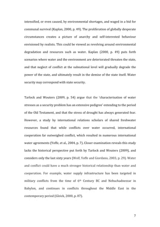   7	
  
intensified,	
  or	
  even	
  caused,	
  by	
  environmental	
  shortages,	
  and	
  waged	
  in	
  a	
  bid	
  for	
  
communal	
  survival	
  (Kaplan,	
  2000,	
  p.	
  49).	
  The	
  proliferation	
  of	
  globally	
  desperate	
  
circumstances	
   creates	
   a	
   picture	
   of	
   anarchy	
   and	
   self-­‐interested	
   behaviour	
  
envisioned	
  by	
  realists.	
  This	
  could	
  be	
  viewed	
  as	
  revolving	
  around	
  environmental	
  
degradation	
   and	
   resources	
   such	
   as	
   water.	
   Kaplan	
   (2000,	
   p.	
   49)	
   puts	
   forth	
  
scenarios	
  where	
  water	
  and	
  the	
  environment	
  are	
  deteriorated	
  threaten	
  the	
  state,	
  
and	
  that	
  neglect	
  of	
  conflict	
  at	
  the	
  subnational	
  level	
  will	
   gradually	
   degrade	
  the	
  
power	
  of	
  the	
  state,	
  and	
  ultimately	
  result	
  in	
  the	
  demise	
  of	
  the	
  state	
  itself.	
  Water	
  
security	
  may	
  correspond	
  with	
  state	
  security.	
  	
  
	
  
Tarlock	
   and	
   Wouters	
   (2009,	
   p.	
   54)	
   argue	
   that	
   the	
   ‘characterisation	
   of	
   water	
  
stresses	
  as	
  a	
  security	
  problem	
  has	
  an	
  extensive	
  pedigree’	
  extending	
  to	
  the	
  period	
  
of	
  the	
  Old	
  Testament,	
  and	
  that	
  the	
  stress	
  of	
  drought	
  has	
  always	
  generated	
  fear.	
  
However,	
   a	
   study	
   by	
   international	
   relations	
   scholars	
   of	
   shared	
   freshwater	
  
resources	
   found	
   that	
   while	
   conflicts	
   over	
   water	
   occurred,	
   international	
  
cooperation	
  far	
  outweighed	
  conflict,	
  which	
  resulted	
  in	
  numerous	
  international	
  
water	
  agreements	
  (Yoffe,	
  et	
  al.,	
  2004,	
  p.	
  7).	
  Closer	
  examination	
  reveals	
  this	
  study	
  
lacks	
   the	
   historical	
   perspective	
   put	
   forth	
   by	
   Tarlock	
   and	
   Wouters	
   (2009),	
   and	
  
considers	
  only	
  the	
  last	
  sixty	
  years	
  (Wolf,	
  Yoffe	
  and	
  Giordano,	
  2003,	
  p.	
  29).	
  Water	
  
and	
  conflict	
  could	
  have	
  a	
  much	
  stronger	
  historical	
  relationship	
  than	
  water	
  and	
  
cooperation.	
   For	
   example,	
   water	
   supply	
   infrastructure	
   has	
   been	
   targeted	
   in	
  
military	
   conflicts	
   from	
   the	
   time	
   of	
   6th	
   Century	
   BC	
   and	
   Nebuchadnezzar	
   in	
  
Babylon,	
   and	
   continues	
   in	
   conflicts	
   throughout	
   the	
   Middle	
   East	
   in	
   the	
  
contemporary	
  period	
  (Gleick,	
  2000,	
  p.	
  87).	
  	
  
	
  
 