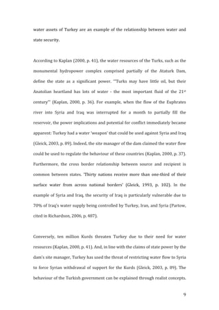   9	
  
water	
  assets	
  of	
  Turkey	
  are	
  an	
  example	
  of	
  the	
  relationship	
  between	
  water	
  and	
  
state	
  security.	
  
	
  
According	
  to	
  Kaplan	
  (2000,	
  p.	
  41),	
  the	
  water	
  resources	
  of	
  the	
  Turks,	
  such	
  as	
  the	
  
monumental	
   hydropower	
   complex	
   comprised	
   partially	
   of	
   the	
   Ataturk	
   Dam,	
  
define	
   the	
   state	
   as	
   a	
   significant	
   power.	
   ‘“Turks	
   may	
   have	
   little	
   oil,	
   but	
   their	
  
Anatolian	
   heartland	
   has	
   lots	
   of	
   water	
   -­‐	
   the	
   most	
   important	
   fluid	
   of	
   the	
   21st	
  
century”’	
   (Kaplan,	
   2000,	
   p.	
   36).	
   For	
   example,	
   when	
   the	
   flow	
   of	
   the	
   Euphrates	
  
river	
   into	
   Syria	
   and	
   Iraq	
   was	
   interrupted	
   for	
   a	
   month	
   to	
   partially	
   fill	
   the	
  
reservoir,	
  the	
  power	
  implications	
  and	
  potential	
  for	
  conflict	
  immediately	
  became	
  
apparent:	
  Turkey	
  had	
  a	
  water	
  ‘weapon’	
  that	
  could	
  be	
  used	
  against	
  Syria	
  and	
  Iraq	
  
(Gleick,	
  2003,	
  p.	
  89).	
  Indeed,	
  the	
  site	
  manager	
  of	
  the	
  dam	
  claimed	
  the	
  water	
  flow	
  
could	
  be	
  used	
  to	
  regulate	
  the	
  behaviour	
  of	
  these	
  countries	
  (Kaplan,	
  2000,	
  p.	
  37).	
  
Furthermore,	
   the	
   cross	
   border	
   relationship	
   between	
   source	
   and	
   recipient	
   is	
  
common	
   between	
   states.	
   ‘Thirty	
   nations	
   receive	
   more	
   than	
   one-­‐third	
   of	
   their	
  
surface	
   water	
   from	
   across	
   national	
   borders’	
   (Gleick,	
   1993,	
   p.	
   102).	
   In	
   the	
  
example	
  of	
  Syria	
  and	
  Iraq,	
  the	
  security	
  of	
  Iraq	
  is	
  particularly	
  vulnerable	
  due	
  to	
  
70%	
  of	
  Iraq’s	
  water	
  supply	
  being	
  controlled	
  by	
  Turkey,	
  Iran,	
  and	
  Syria	
  (Partow,	
  
cited	
  in	
  Richardson,	
  2006,	
  p.	
  487).	
  	
  	
  
	
  
Conversely,	
   ten	
   million	
   Kurds	
   threaten	
   Turkey	
   due	
   to	
   their	
   need	
   for	
   water	
  
resources	
  (Kaplan,	
  2000,	
  p.	
  41).	
  And,	
  in	
  line	
  with	
  the	
  claims	
  of	
  state	
  power	
  by	
  the	
  
dam’s	
  site	
  manager,	
  Turkey	
  has	
  used	
  the	
  threat	
  of	
  restricting	
  water	
  flow	
  to	
  Syria	
  
to	
  force	
  Syrian	
  withdrawal	
  of	
  support	
  for	
  the	
  Kurds	
  (Gleick,	
  2003,	
  p.	
  89).	
  The	
  
behaviour	
  of	
  the	
  Turkish	
  government	
  can	
  be	
  explained	
  through	
  realist	
  concepts.	
  
 