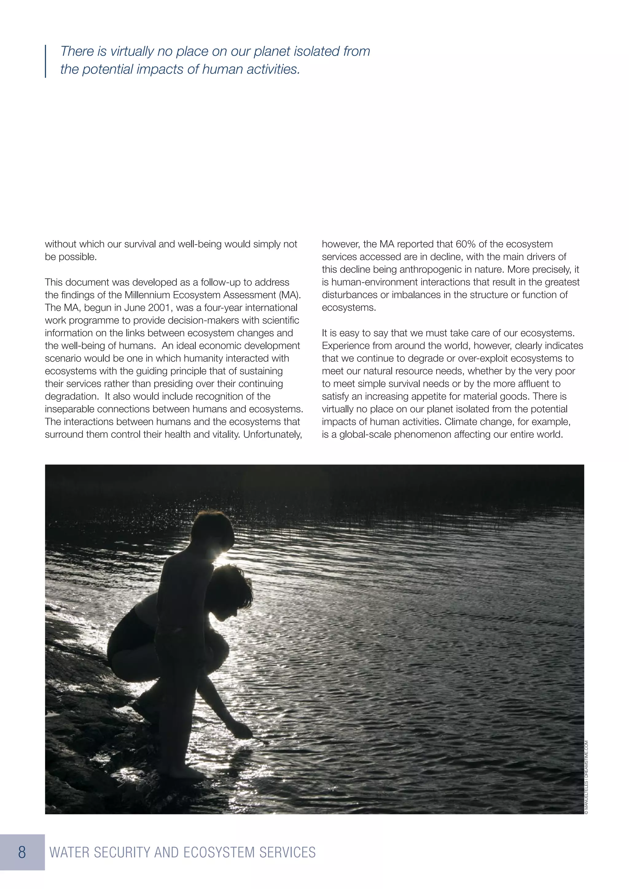 There is virtually no place on our planet isolated from
       the potential impacts of human activities.




    without which our survival and well-being would simply not        however, the MA reported that 60% of the ecosystem
    be possible.                                                      services accessed are in decline, with the main drivers of
                                                                      this decline being anthropogenic in nature. More precisely, it
    This document was developed as a follow-up to address             is human-environment interactions that result in the greatest
    the ﬁndings of the Millennium Ecosystem Assessment (MA).          disturbances or imbalances in the structure or function of
    The MA, begun in June 2001, was a four-year international         ecosystems.
    work programme to provide decision-makers with scientiﬁc
    information on the links between ecosystem changes and            It is easy to say that we must take care of our ecosystems.
    the well-being of humans. An ideal economic development           Experience from around the world, however, clearly indicates
    scenario would be one in which humanity interacted with           that we continue to degrade or over-exploit ecosystems to
    ecosystems with the guiding principle that of sustaining          meet our natural resource needs, whether by the very poor
    their services rather than presiding over their continuing        to meet simple survival needs or by the more afﬂuent to
    degradation. It also would include recognition of the             satisfy an increasing appetite for material goods. There is
    inseparable connections between humans and ecosystems.            virtually no place on our planet isolated from the potential
    The interactions between humans and the ecosystems that           impacts of human activities. Climate change, for example,
    surround them control their health and vitality. Unfortunately,   is a global-scale phenomenon affecting our entire world.




                                                                                                                                       © MANUELTELES | DREAMSTIME.COM




8    WATER SECURITY AND ECOSYSTEM SERVICES
 