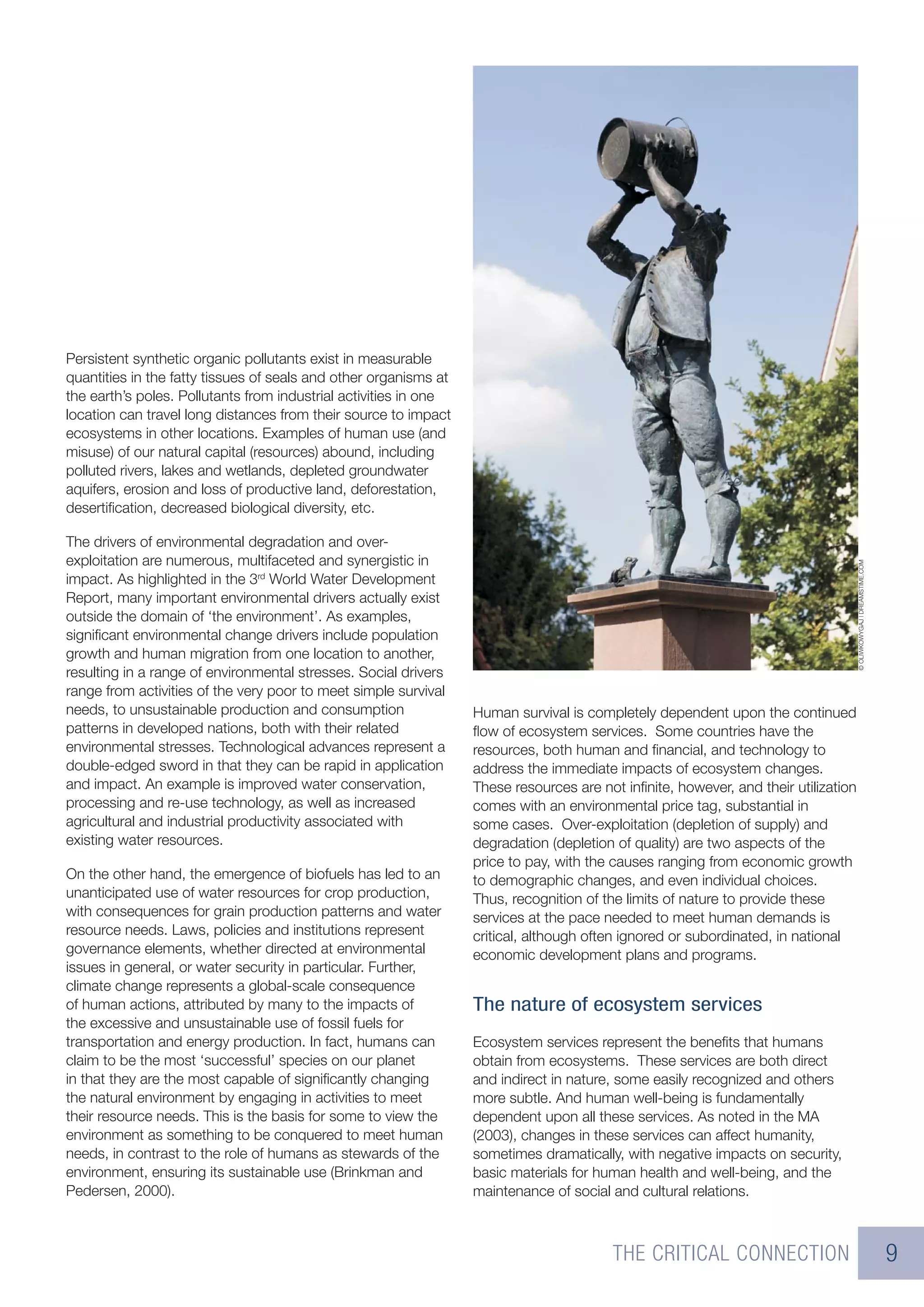 Persistent synthetic organic pollutants exist in measurable
quantities in the fatty tissues of seals and other organisms at
the earth’s poles. Pollutants from industrial activities in one
location can travel long distances from their source to impact
ecosystems in other locations. Examples of human use (and
misuse) of our natural capital (resources) abound, including
polluted rivers, lakes and wetlands, depleted groundwater
aquifers, erosion and loss of productive land, deforestation,
desertiﬁcation, decreased biological diversity, etc.

The drivers of environmental degradation and over-
exploitation are numerous, multifaceted and synergistic in




                                                                                                                                    © OLIWKOWYGAJ | DREAMSTIME.COM
impact. As highlighted in the 3rd World Water Development
Report, many important environmental drivers actually exist
outside the domain of ‘the environment’. As examples,
signiﬁcant environmental change drivers include population
growth and human migration from one location to another,
resulting in a range of environmental stresses. Social drivers
range from activities of the very poor to meet simple survival
needs, to unsustainable production and consumption                Human survival is completely dependent upon the continued
patterns in developed nations, both with their related            ﬂow of ecosystem services. Some countries have the
environmental stresses. Technological advances represent a        resources, both human and ﬁnancial, and technology to
double-edged sword in that they can be rapid in application       address the immediate impacts of ecosystem changes.
and impact. An example is improved water conservation,            These resources are not inﬁnite, however, and their utilization
processing and re-use technology, as well as increased            comes with an environmental price tag, substantial in
agricultural and industrial productivity associated with          some cases. Over-exploitation (depletion of supply) and
existing water resources.                                         degradation (depletion of quality) are two aspects of the
                                                                  price to pay, with the causes ranging from economic growth
On the other hand, the emergence of biofuels has led to an        to demographic changes, and even individual choices.
unanticipated use of water resources for crop production,         Thus, recognition of the limits of nature to provide these
with consequences for grain production patterns and water         services at the pace needed to meet human demands is
resource needs. Laws, policies and institutions represent         critical, although often ignored or subordinated, in national
governance elements, whether directed at environmental            economic development plans and programs.
issues in general, or water security in particular. Further,
climate change represents a global-scale consequence
of human actions, attributed by many to the impacts of            The nature of ecosystem services
the excessive and unsustainable use of fossil fuels for
transportation and energy production. In fact, humans can         Ecosystem services represent the beneﬁts that humans
claim to be the most ‘successful’ species on our planet           obtain from ecosystems. These services are both direct
in that they are the most capable of signiﬁcantly changing        and indirect in nature, some easily recognized and others
the natural environment by engaging in activities to meet         more subtle. And human well-being is fundamentally
their resource needs. This is the basis for some to view the      dependent upon all these services. As noted in the MA
environment as something to be conquered to meet human            (2003), changes in these services can affect humanity,
needs, in contrast to the role of humans as stewards of the       sometimes dramatically, with negative impacts on security,
environment, ensuring its sustainable use (Brinkman and           basic materials for human health and well-being, and the
Pedersen, 2000).                                                  maintenance of social and cultural relations.



                                                                                        THE CRITICAL CONNECTION                                                      9
 