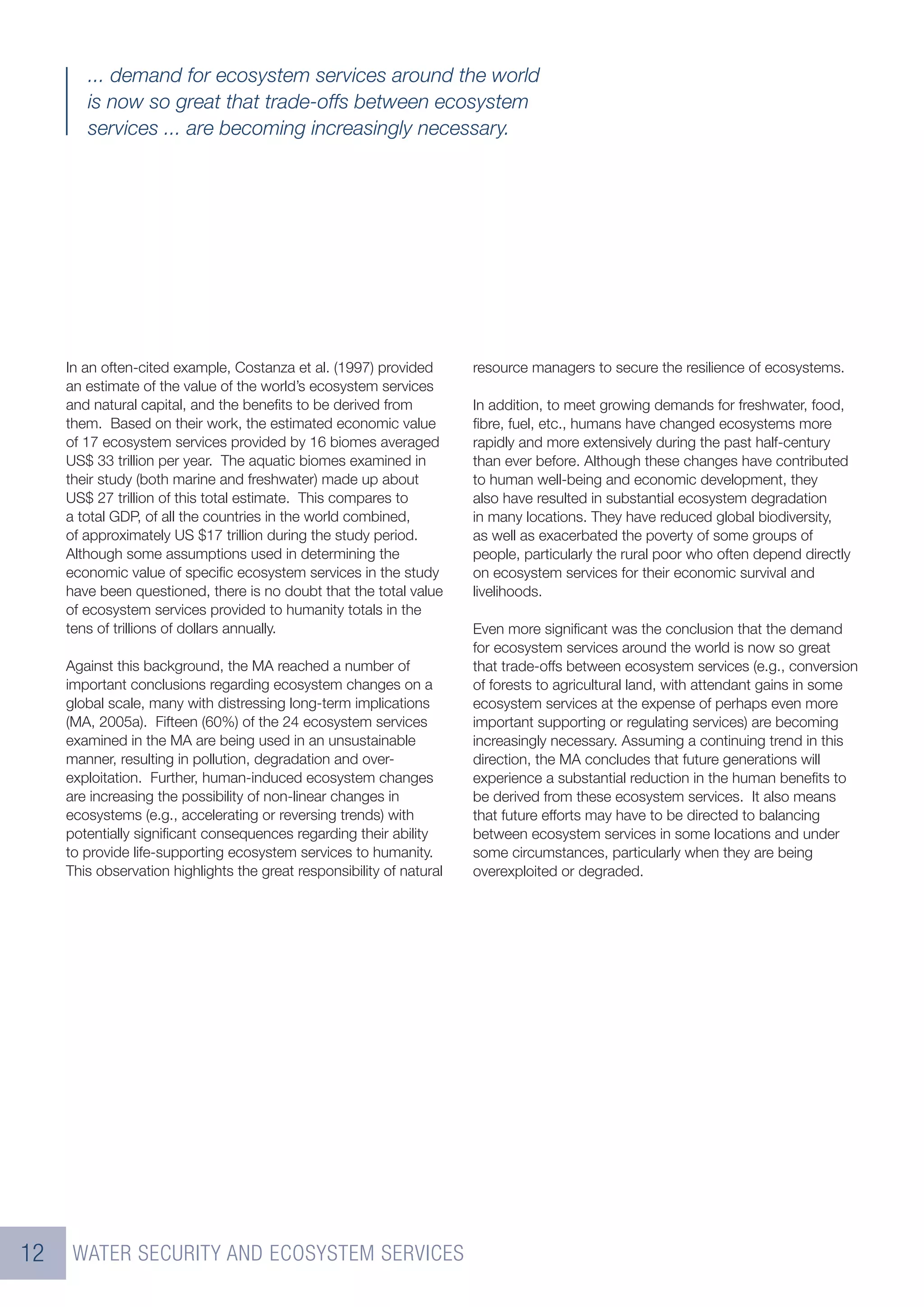... demand for ecosystem services around the world
        is now so great that trade-offs between ecosystem
        services ... are becoming increasingly necessary.




     In an often-cited example, Costanza et al. (1997) provided        resource managers to secure the resilience of ecosystems.
     an estimate of the value of the world’s ecosystem services
     and natural capital, and the beneﬁts to be derived from           In addition, to meet growing demands for freshwater, food,
     them. Based on their work, the estimated economic value           ﬁbre, fuel, etc., humans have changed ecosystems more
     of 17 ecosystem services provided by 16 biomes averaged           rapidly and more extensively during the past half-century
     US$ 33 trillion per year. The aquatic biomes examined in          than ever before. Although these changes have contributed
     their study (both marine and freshwater) made up about            to human well-being and economic development, they
     US$ 27 trillion of this total estimate. This compares to          also have resulted in substantial ecosystem degradation
     a total GDP, of all the countries in the world combined,          in many locations. They have reduced global biodiversity,
     of approximately US $17 trillion during the study period.         as well as exacerbated the poverty of some groups of
     Although some assumptions used in determining the                 people, particularly the rural poor who often depend directly
     economic value of speciﬁc ecosystem services in the study         on ecosystem services for their economic survival and
     have been questioned, there is no doubt that the total value      livelihoods.
     of ecosystem services provided to humanity totals in the
     tens of trillions of dollars annually.                            Even more signiﬁcant was the conclusion that the demand
                                                                       for ecosystem services around the world is now so great
     Against this background, the MA reached a number of               that trade-offs between ecosystem services (e.g., conversion
     important conclusions regarding ecosystem changes on a            of forests to agricultural land, with attendant gains in some
     global scale, many with distressing long-term implications        ecosystem services at the expense of perhaps even more
     (MA, 2005a). Fifteen (60%) of the 24 ecosystem services           important supporting or regulating services) are becoming
     examined in the MA are being used in an unsustainable             increasingly necessary. Assuming a continuing trend in this
     manner, resulting in pollution, degradation and over-             direction, the MA concludes that future generations will
     exploitation. Further, human-induced ecosystem changes            experience a substantial reduction in the human beneﬁts to
     are increasing the possibility of non-linear changes in           be derived from these ecosystem services. It also means
     ecosystems (e.g., accelerating or reversing trends) with          that future efforts may have to be directed to balancing
     potentially signiﬁcant consequences regarding their ability       between ecosystem services in some locations and under
     to provide life-supporting ecosystem services to humanity.        some circumstances, particularly when they are being
     This observation highlights the great responsibility of natural   overexploited or degraded.




12    WATER SECURITY AND ECOSYSTEM SERVICES
 