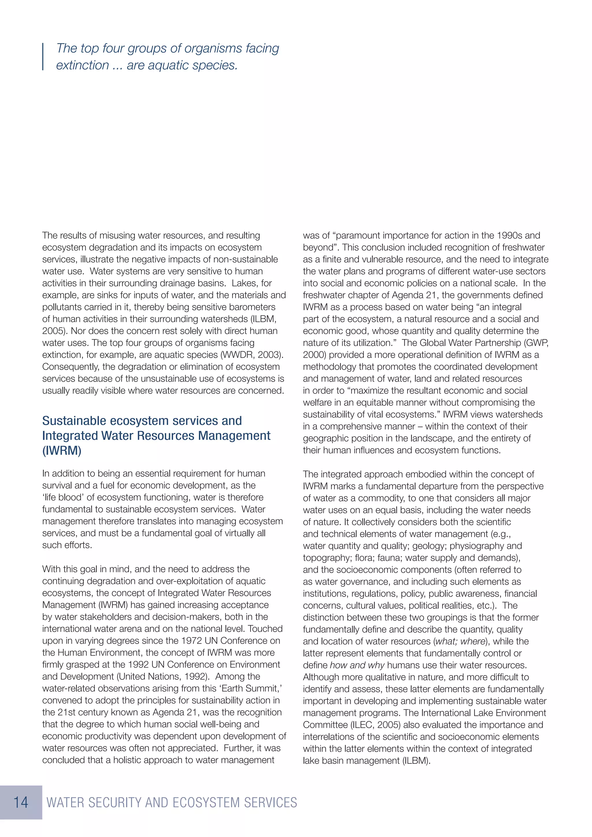 The top four groups of organisms facing
        extinction ... are aquatic species.




     The results of misusing water resources, and resulting          was of “paramount importance for action in the 1990s and
     ecosystem degradation and its impacts on ecosystem              beyond”. This conclusion included recognition of freshwater
     services, illustrate the negative impacts of non-sustainable    as a ﬁnite and vulnerable resource, and the need to integrate
     water use. Water systems are very sensitive to human            the water plans and programs of different water-use sectors
     activities in their surrounding drainage basins. Lakes, for     into social and economic policies on a national scale. In the
     example, are sinks for inputs of water, and the materials and   freshwater chapter of Agenda 21, the governments deﬁned
     pollutants carried in it, thereby being sensitive barometers    IWRM as a process based on water being “an integral
     of human activities in their surrounding watersheds (ILBM,      part of the ecosystem, a natural resource and a social and
     2005). Nor does the concern rest solely with direct human       economic good, whose quantity and quality determine the
     water uses. The top four groups of organisms facing             nature of its utilization.” The Global Water Partnership (GWP,
     extinction, for example, are aquatic species (WWDR, 2003).      2000) provided a more operational deﬁnition of IWRM as a
     Consequently, the degradation or elimination of ecosystem       methodology that promotes the coordinated development
     services because of the unsustainable use of ecosystems is      and management of water, land and related resources
     usually readily visible where water resources are concerned.    in order to “maximize the resultant economic and social
                                                                     welfare in an equitable manner without compromising the
                                                                     sustainability of vital ecosystems.” IWRM views watersheds
     Sustainable ecosystem services and                              in a comprehensive manner – within the context of their
     Integrated Water Resources Management                           geographic position in the landscape, and the entirety of
     (IWRM)                                                          their human inﬂuences and ecosystem functions.

     In addition to being an essential requirement for human         The integrated approach embodied within the concept of
     survival and a fuel for economic development, as the            IWRM marks a fundamental departure from the perspective
     ‘life blood’ of ecosystem functioning, water is therefore       of water as a commodity, to one that considers all major
     fundamental to sustainable ecosystem services. Water            water uses on an equal basis, including the water needs
     management therefore translates into managing ecosystem         of nature. It collectively considers both the scientiﬁc
     services, and must be a fundamental goal of virtually all       and technical elements of water management (e.g.,
     such efforts.                                                   water quantity and quality; geology; physiography and
                                                                     topography; ﬂora; fauna; water supply and demands),
     With this goal in mind, and the need to address the             and the socioeconomic components (often referred to
     continuing degradation and over-exploitation of aquatic         as water governance, and including such elements as
     ecosystems, the concept of Integrated Water Resources           institutions, regulations, policy, public awareness, ﬁnancial
     Management (IWRM) has gained increasing acceptance              concerns, cultural values, political realities, etc.). The
     by water stakeholders and decision-makers, both in the          distinction between these two groupings is that the former
     international water arena and on the national level. Touched    fundamentally deﬁne and describe the quantity, quality
     upon in varying degrees since the 1972 UN Conference on         and location of water resources (what; where), while the
     the Human Environment, the concept of IWRM was more             latter represent elements that fundamentally control or
     ﬁrmly grasped at the 1992 UN Conference on Environment          deﬁne how and why humans use their water resources.
     and Development (United Nations, 1992). Among the               Although more qualitative in nature, and more difﬁcult to
     water-related observations arising from this ‘Earth Summit,’    identify and assess, these latter elements are fundamentally
     convened to adopt the principles for sustainability action in   important in developing and implementing sustainable water
     the 21st century known as Agenda 21, was the recognition        management programs. The International Lake Environment
     that the degree to which human social well-being and            Committee (ILEC, 2005) also evaluated the importance and
     economic productivity was dependent upon development of         interrelations of the scientiﬁc and socioeconomic elements
     water resources was often not appreciated. Further, it was      within the latter elements within the context of integrated
     concluded that a holistic approach to water management          lake basin management (ILBM).



14    WATER SECURITY AND ECOSYSTEM SERVICES
 