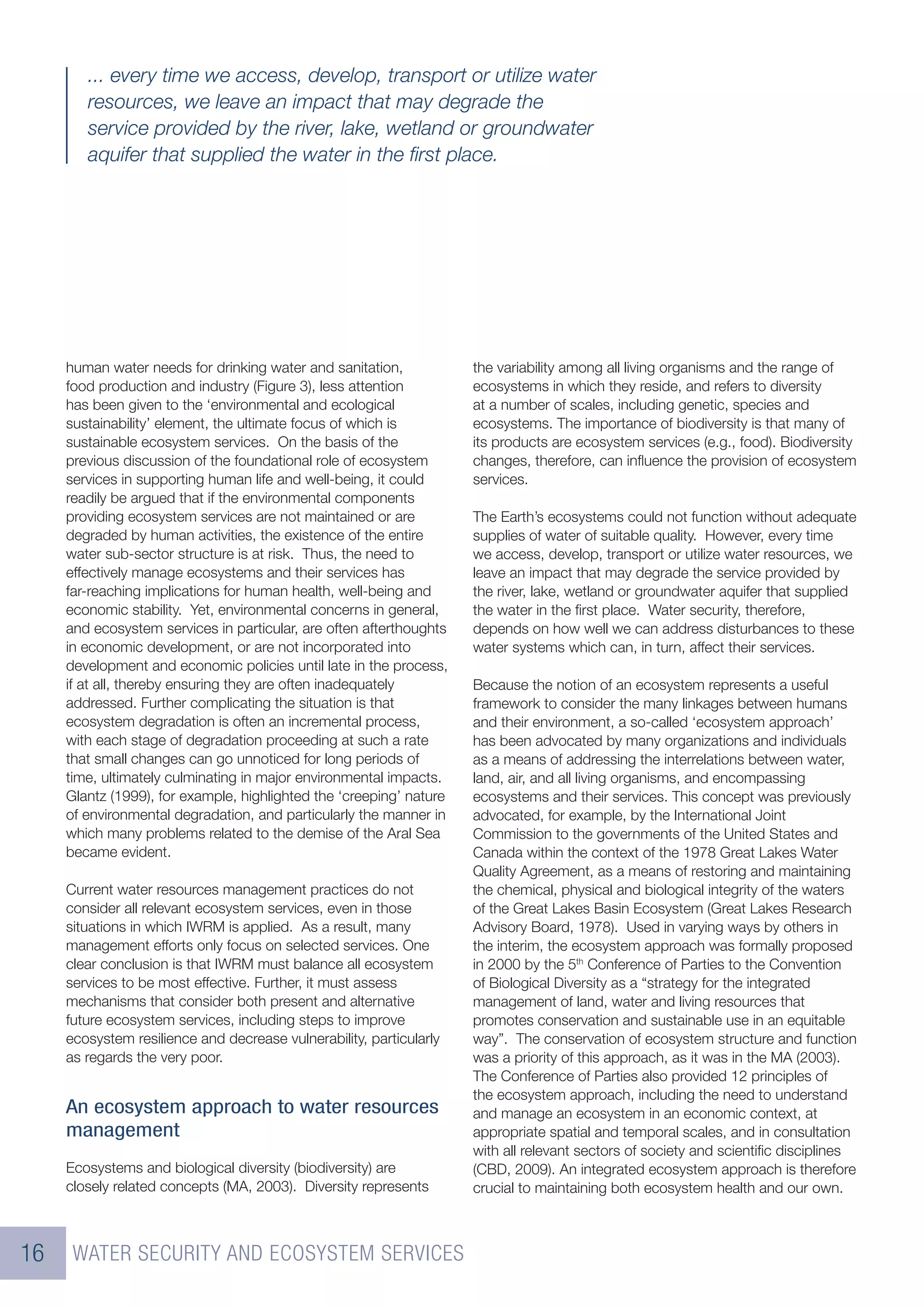 ... every time we access, develop, transport or utilize water
        resources, we leave an impact that may degrade the
        service provided by the river, lake, wetland or groundwater
        aquifer that supplied the water in the ﬁrst place.




     human water needs for drinking water and sanitation,            the variability among all living organisms and the range of
     food production and industry (Figure 3), less attention         ecosystems in which they reside, and refers to diversity
     has been given to the ‘environmental and ecological             at a number of scales, including genetic, species and
     sustainability’ element, the ultimate focus of which is         ecosystems. The importance of biodiversity is that many of
     sustainable ecosystem services. On the basis of the             its products are ecosystem services (e.g., food). Biodiversity
     previous discussion of the foundational role of ecosystem       changes, therefore, can inﬂuence the provision of ecosystem
     services in supporting human life and well-being, it could      services.
     readily be argued that if the environmental components
     providing ecosystem services are not maintained or are          The Earth’s ecosystems could not function without adequate
     degraded by human activities, the existence of the entire       supplies of water of suitable quality. However, every time
     water sub-sector structure is at risk. Thus, the need to        we access, develop, transport or utilize water resources, we
     effectively manage ecosystems and their services has            leave an impact that may degrade the service provided by
     far-reaching implications for human health, well-being and      the river, lake, wetland or groundwater aquifer that supplied
     economic stability. Yet, environmental concerns in general,     the water in the ﬁrst place. Water security, therefore,
     and ecosystem services in particular, are often afterthoughts   depends on how well we can address disturbances to these
     in economic development, or are not incorporated into           water systems which can, in turn, affect their services.
     development and economic policies until late in the process,
     if at all, thereby ensuring they are often inadequately         Because the notion of an ecosystem represents a useful
     addressed. Further complicating the situation is that           framework to consider the many linkages between humans
     ecosystem degradation is often an incremental process,          and their environment, a so-called ‘ecosystem approach’
     with each stage of degradation proceeding at such a rate        has been advocated by many organizations and individuals
     that small changes can go unnoticed for long periods of         as a means of addressing the interrelations between water,
     time, ultimately culminating in major environmental impacts.    land, air, and all living organisms, and encompassing
     Glantz (1999), for example, highlighted the ‘creeping’ nature   ecosystems and their services. This concept was previously
     of environmental degradation, and particularly the manner in    advocated, for example, by the International Joint
     which many problems related to the demise of the Aral Sea       Commission to the governments of the United States and
     became evident.                                                 Canada within the context of the 1978 Great Lakes Water
                                                                     Quality Agreement, as a means of restoring and maintaining
     Current water resources management practices do not             the chemical, physical and biological integrity of the waters
     consider all relevant ecosystem services, even in those         of the Great Lakes Basin Ecosystem (Great Lakes Research
     situations in which IWRM is applied. As a result, many          Advisory Board, 1978). Used in varying ways by others in
     management efforts only focus on selected services. One         the interim, the ecosystem approach was formally proposed
     clear conclusion is that IWRM must balance all ecosystem        in 2000 by the 5th Conference of Parties to the Convention
     services to be most effective. Further, it must assess          of Biological Diversity as a “strategy for the integrated
     mechanisms that consider both present and alternative           management of land, water and living resources that
     future ecosystem services, including steps to improve           promotes conservation and sustainable use in an equitable
     ecosystem resilience and decrease vulnerability, particularly   way”. The conservation of ecosystem structure and function
     as regards the very poor.                                       was a priority of this approach, as it was in the MA (2003).
                                                                     The Conference of Parties also provided 12 principles of
                                                                     the ecosystem approach, including the need to understand
     An ecosystem approach to water resources                        and manage an ecosystem in an economic context, at
     management                                                      appropriate spatial and temporal scales, and in consultation
                                                                     with all relevant sectors of society and scientiﬁc disciplines
     Ecosystems and biological diversity (biodiversity) are          (CBD, 2009). An integrated ecosystem approach is therefore
     closely related concepts (MA, 2003). Diversity represents       crucial to maintaining both ecosystem health and our own.



16    WATER SECURITY AND ECOSYSTEM SERVICES
 