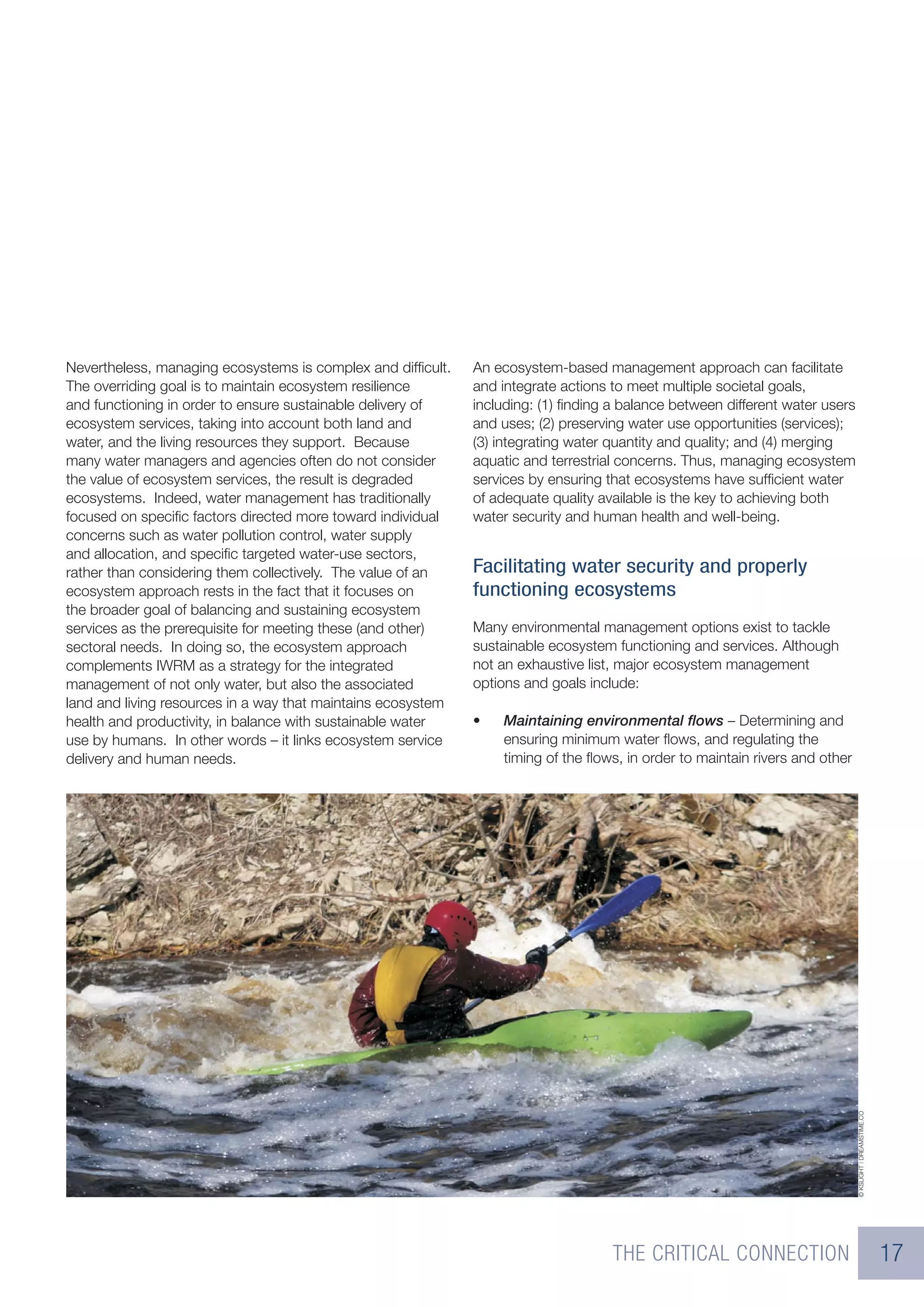 Nevertheless, managing ecosystems is complex and difﬁcult.    An ecosystem-based management approach can facilitate
The overriding goal is to maintain ecosystem resilience       and integrate actions to meet multiple societal goals,
and functioning in order to ensure sustainable delivery of    including: (1) ﬁnding a balance between different water users
ecosystem services, taking into account both land and         and uses; (2) preserving water use opportunities (services);
water, and the living resources they support. Because         (3) integrating water quantity and quality; and (4) merging
many water managers and agencies often do not consider        aquatic and terrestrial concerns. Thus, managing ecosystem
the value of ecosystem services, the result is degraded       services by ensuring that ecosystems have sufﬁcient water
ecosystems. Indeed, water management has traditionally        of adequate quality available is the key to achieving both
focused on speciﬁc factors directed more toward individual    water security and human health and well-being.
concerns such as water pollution control, water supply
and allocation, and speciﬁc targeted water-use sectors,
rather than considering them collectively. The value of an    Facilitating water security and properly
ecosystem approach rests in the fact that it focuses on       functioning ecosystems
the broader goal of balancing and sustaining ecosystem
services as the prerequisite for meeting these (and other)    Many environmental management options exist to tackle
sectoral needs. In doing so, the ecosystem approach           sustainable ecosystem functioning and services. Although
complements IWRM as a strategy for the integrated             not an exhaustive list, major ecosystem management
management of not only water, but also the associated         options and goals include:
land and living resources in a way that maintains ecosystem
health and productivity, in balance with sustainable water    •   Maintaining environmental ﬂows – Determining and
use by humans. In other words – it links ecosystem service        ensuring minimum water ﬂows, and regulating the
delivery and human needs.                                         timing of the ﬂows, in order to maintain rivers and other




                                                                                                                              © KSLIGHT | DREAMSTIME.CO




                                                                                    THE CRITICAL CONNECTION                                               17
 