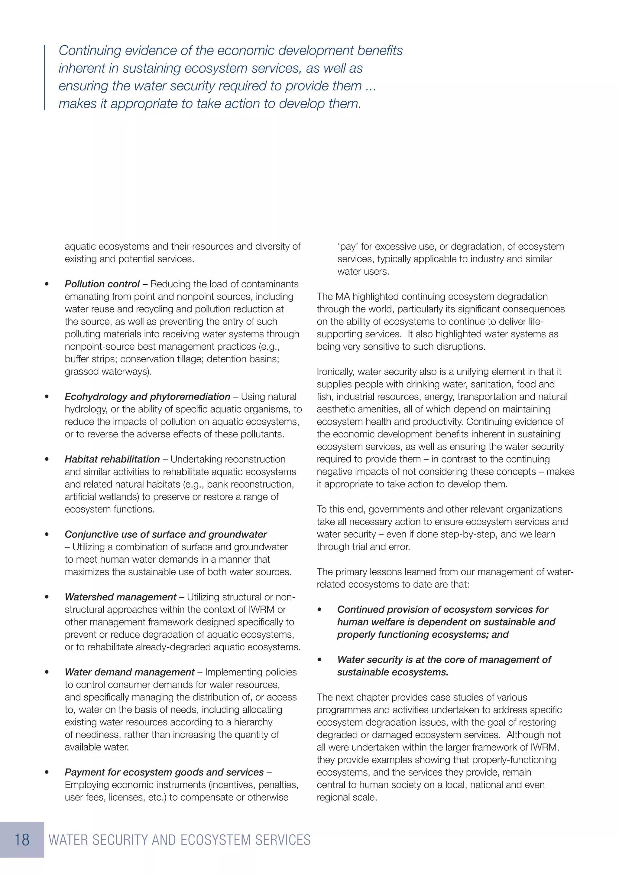 Continuing evidence of the economic development beneﬁts
         inherent in sustaining ecosystem services, as well as
         ensuring the water security required to provide them ...
         makes it appropriate to take action to develop them.




         aquatic ecosystems and their resources and diversity of           ‘pay’ for excessive use, or degradation, of ecosystem
         existing and potential services.                                  services, typically applicable to industry and similar
                                                                           water users.
     •   Pollution control – Reducing the load of contaminants
         emanating from point and nonpoint sources, including         The MA highlighted continuing ecosystem degradation
         water reuse and recycling and pollution reduction at         through the world, particularly its signiﬁcant consequences
         the source, as well as preventing the entry of such          on the ability of ecosystems to continue to deliver life-
         polluting materials into receiving water systems through     supporting services. It also highlighted water systems as
         nonpoint-source best management practices (e.g.,             being very sensitive to such disruptions.
         buffer strips; conservation tillage; detention basins;
         grassed waterways).                                          Ironically, water security also is a unifying element in that it
                                                                      supplies people with drinking water, sanitation, food and
     •   Ecohydrology and phytoremediation – Using natural            ﬁsh, industrial resources, energy, transportation and natural
         hydrology, or the ability of speciﬁc aquatic organisms, to   aesthetic amenities, all of which depend on maintaining
         reduce the impacts of pollution on aquatic ecosystems,       ecosystem health and productivity. Continuing evidence of
         or to reverse the adverse effects of these pollutants.       the economic development beneﬁts inherent in sustaining
                                                                      ecosystem services, as well as ensuring the water security
     •   Habitat rehabilitation – Undertaking reconstruction          required to provide them – in contrast to the continuing
         and similar activities to rehabilitate aquatic ecosystems    negative impacts of not considering these concepts – makes
         and related natural habitats (e.g., bank reconstruction,     it appropriate to take action to develop them.
         artiﬁcial wetlands) to preserve or restore a range of
         ecosystem functions.                                         To this end, governments and other relevant organizations
                                                                      take all necessary action to ensure ecosystem services and
     •   Conjunctive use of surface and groundwater                   water security – even if done step-by-step, and we learn
         – Utilizing a combination of surface and groundwater         through trial and error.
         to meet human water demands in a manner that
         maximizes the sustainable use of both water sources.         The primary lessons learned from our management of water-
                                                                      related ecosystems to date are that:
     •   Watershed management – Utilizing structural or non-
         structural approaches within the context of IWRM or          •    Continued provision of ecosystem services for
         other management framework designed speciﬁcally to                human welfare is dependent on sustainable and
         prevent or reduce degradation of aquatic ecosystems,              properly functioning ecosystems; and
         or to rehabilitate already-degraded aquatic ecosystems.
                                                                      •    Water security is at the core of management of
     •   Water demand management – Implementing policies                   sustainable ecosystems.
         to control consumer demands for water resources,
         and speciﬁcally managing the distribution of, or access      The next chapter provides case studies of various
         to, water on the basis of needs, including allocating        programmes and activities undertaken to address speciﬁc
         existing water resources according to a hierarchy            ecosystem degradation issues, with the goal of restoring
         of neediness, rather than increasing the quantity of         degraded or damaged ecosystem services. Although not
         available water.                                             all were undertaken within the larger framework of IWRM,
                                                                      they provide examples showing that properly-functioning
     •   Payment for ecosystem goods and services –                   ecosystems, and the services they provide, remain
         Employing economic instruments (incentives, penalties,       central to human society on a local, national and even
         user fees, licenses, etc.) to compensate or otherwise        regional scale.



18   WATER SECURITY AND ECOSYSTEM SERVICES
 
