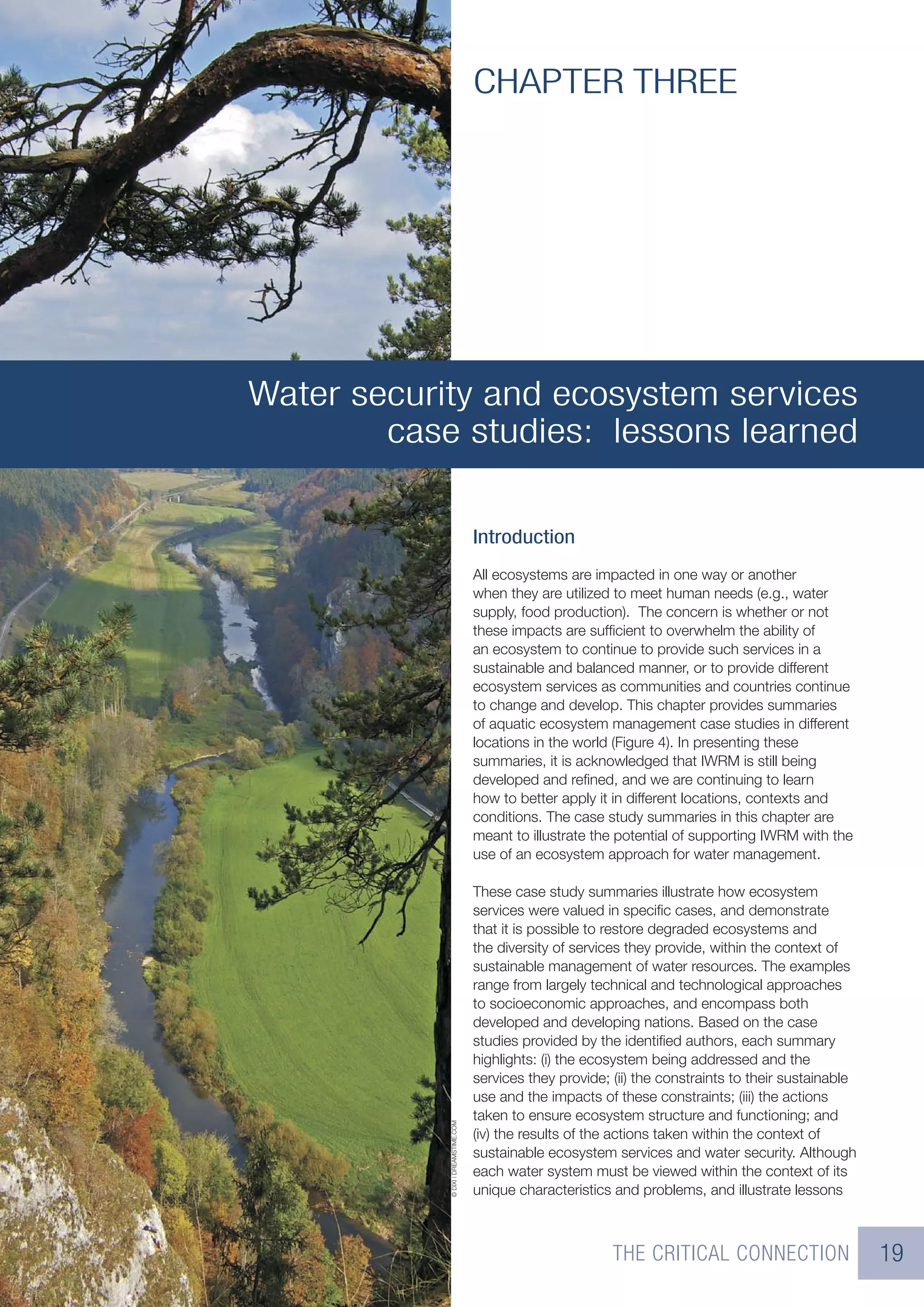 CHAPTER THREE




Water security and ecosystem services
        case studies: lessons learned

                                      Introduction
                                      All ecosystems are impacted in one way or another
                                      when they are utilized to meet human needs (e.g., water
                                      supply, food production). The concern is whether or not
                                      these impacts are sufﬁcient to overwhelm the ability of
                                      an ecosystem to continue to provide such services in a
                                      sustainable and balanced manner, or to provide different
                                      ecosystem services as communities and countries continue
                                      to change and develop. This chapter provides summaries
                                      of aquatic ecosystem management case studies in different
                                      locations in the world (Figure 4). In presenting these
                                      summaries, it is acknowledged that IWRM is still being
                                      developed and reﬁned, and we are continuing to learn
                                      how to better apply it in different locations, contexts and
                                      conditions. The case study summaries in this chapter are
                                      meant to illustrate the potential of supporting IWRM with the
                                      use of an ecosystem approach for water management.

                                      These case study summaries illustrate how ecosystem
                                      services were valued in speciﬁc cases, and demonstrate
                                      that it is possible to restore degraded ecosystems and
                                      the diversity of services they provide, within the context of
                                      sustainable management of water resources. The examples
                                      range from largely technical and technological approaches
                                      to socioeconomic approaches, and encompass both
                                      developed and developing nations. Based on the case
                                      studies provided by the identiﬁed authors, each summary
                                      highlights: (i) the ecosystem being addressed and the
                                      services they provide; (ii) the constraints to their sustainable
                                      use and the impacts of these constraints; (iii) the actions
                                      taken to ensure ecosystem structure and functioning; and
            © DIXI | DREAMSTIME.COM




                                      (iv) the results of the actions taken within the context of
                                      sustainable ecosystem services and water security. Although
                                      each water system must be viewed within the context of its
                                      unique characteristics and problems, and illustrate lessons



                                                             THE CRITICAL CONNECTION                     19
 