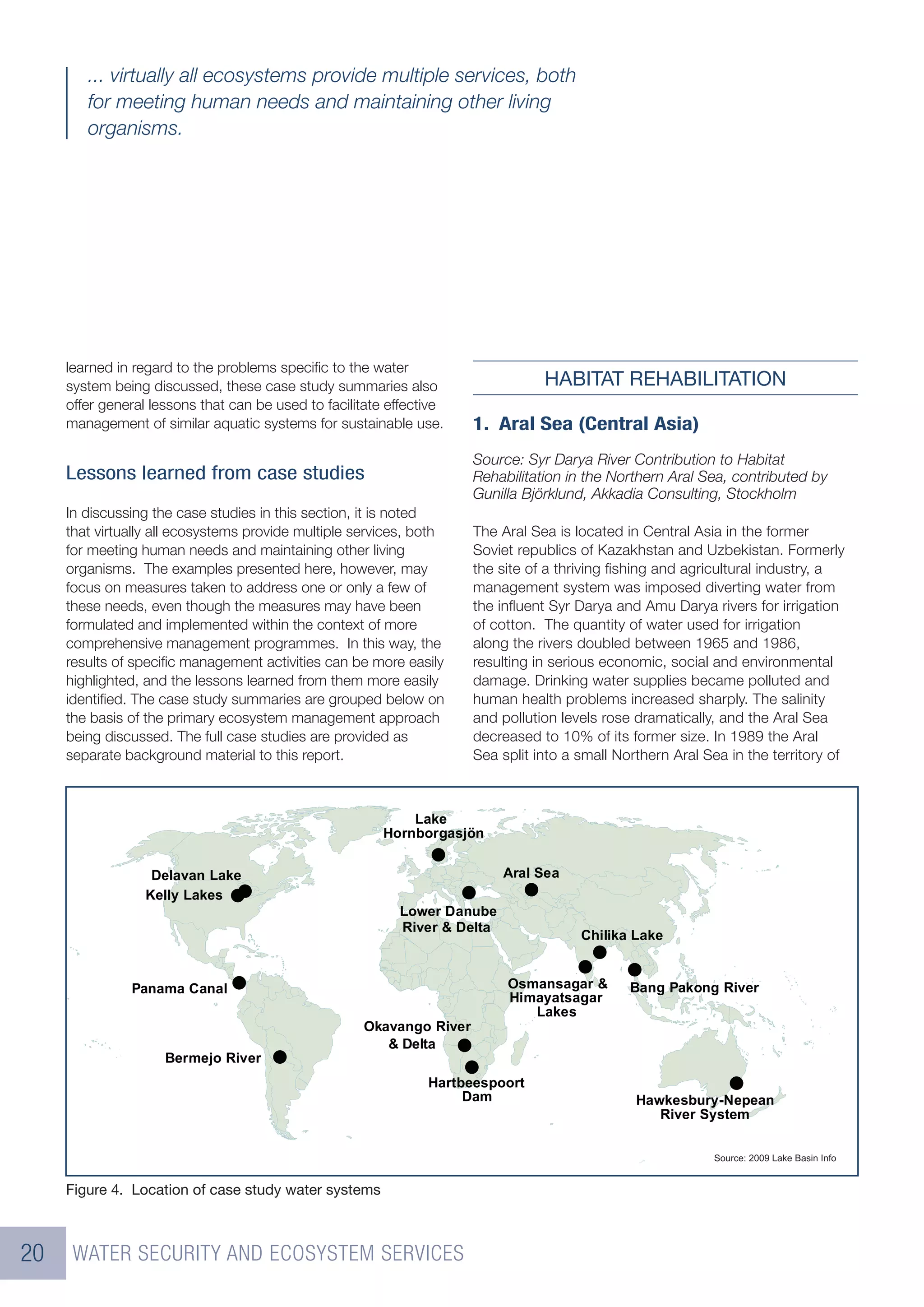 ... virtually all ecosystems provide multiple services, both
        for meeting human needs and maintaining other living
        organisms.




     learned in regard to the problems speciﬁc to the water
     system being discussed, these case study summaries also                     HABITAT REHABILITATION
     offer general lessons that can be used to facilitate effective
     management of similar aquatic systems for sustainable use.       1. Aral Sea (Central Asia)
                                                                      Source: Syr Darya River Contribution to Habitat
     Lessons learned from case studies                                Rehabilitation in the Northern Aral Sea, contributed by
                                                                      Gunilla Björklund, Akkadia Consulting, Stockholm
     In discussing the case studies in this section, it is noted
     that virtually all ecosystems provide multiple services, both    The Aral Sea is located in Central Asia in the former
     for meeting human needs and maintaining other living             Soviet republics of Kazakhstan and Uzbekistan. Formerly
     organisms. The examples presented here, however, may             the site of a thriving ﬁshing and agricultural industry, a
     focus on measures taken to address one or only a few of          management system was imposed diverting water from
     these needs, even though the measures may have been              the inﬂuent Syr Darya and Amu Darya rivers for irrigation
     formulated and implemented within the context of more            of cotton. The quantity of water used for irrigation
     comprehensive management programmes. In this way, the            along the rivers doubled between 1965 and 1986,
     results of speciﬁc management activities can be more easily      resulting in serious economic, social and environmental
     highlighted, and the lessons learned from them more easily       damage. Drinking water supplies became polluted and
     identiﬁed. The case study summaries are grouped below on         human health problems increased sharply. The salinity
     the basis of the primary ecosystem management approach           and pollution levels rose dramatically, and the Aral Sea
     being discussed. The full case studies are provided as           decreased to 10% of its former size. In 1989 the Aral
     separate background material to this report.                     Sea split into a small Northern Aral Sea in the territory of



                                                             ����
                                                         �������������


                   ������� ����                                            ���� ���
                  ����� �����
                                                           ����� ������
                                                           ����� � �����
                                                                                       ������� ����


               ������ �����                                                ���������� �        ���� ������ �����
                                                                           ������������
                                                                              �����
                                                     �������� �����
                                                        � �����
                     ������� �����
                                                                �������������
                                                                     ���                        �����������������
                                                                                                   ����� ������


                                                                                                            �������� ����� ����� ������ ����


     Figure 4. Location of case study water systems



20    WATER SECURITY AND ECOSYSTEM SERVICES
 