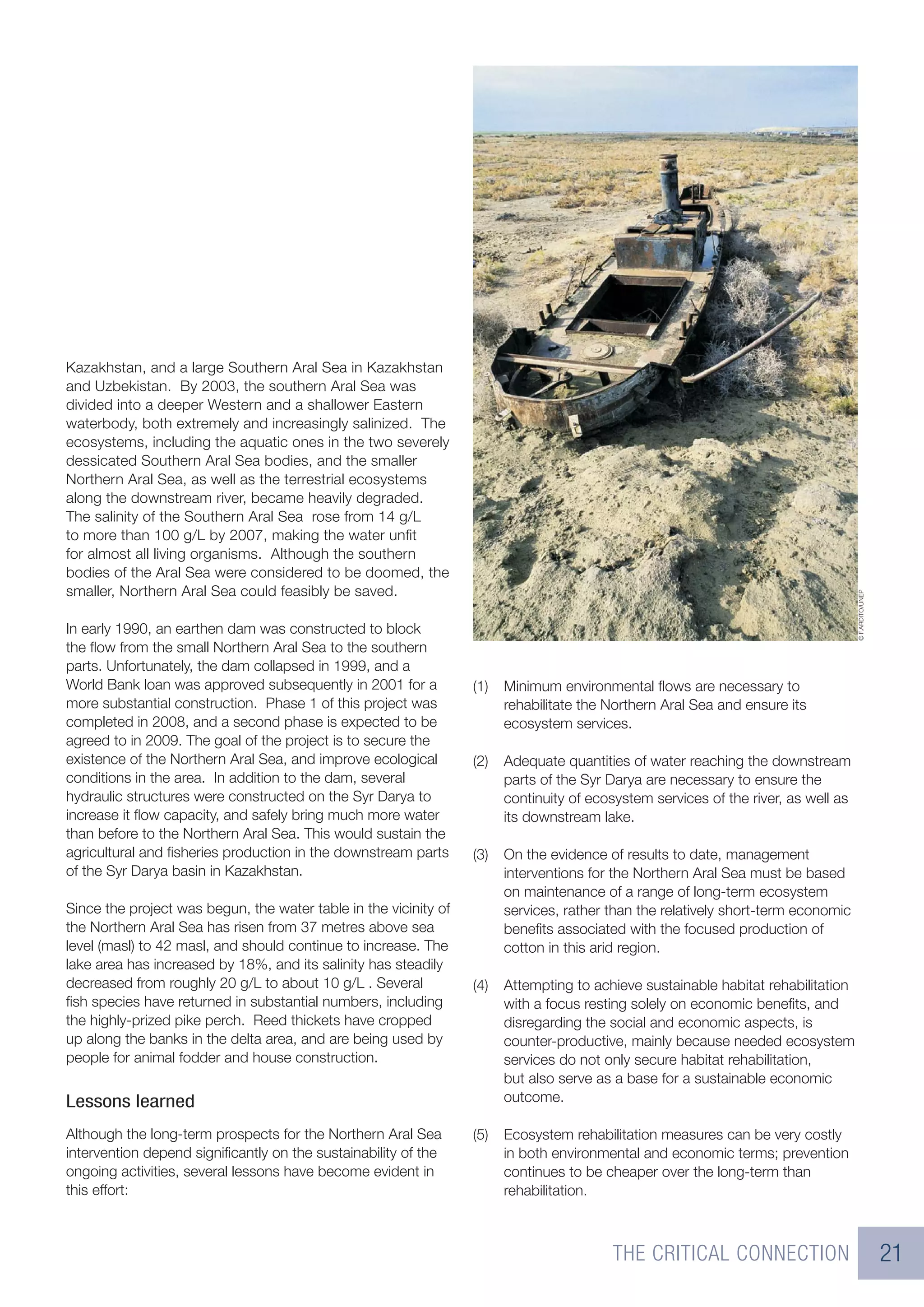 Kazakhstan, and a large Southern Aral Sea in Kazakhstan
and Uzbekistan. By 2003, the southern Aral Sea was
divided into a deeper Western and a shallower Eastern
waterbody, both extremely and increasingly salinized. The
ecosystems, including the aquatic ones in the two severely
dessicated Southern Aral Sea bodies, and the smaller
Northern Aral Sea, as well as the terrestrial ecosystems
along the downstream river, became heavily degraded.
The salinity of the Southern Aral Sea rose from 14 g/L
to more than 100 g/L by 2007, making the water unﬁt
for almost all living organisms. Although the southern
bodies of the Aral Sea were considered to be doomed, the
smaller, Northern Aral Sea could feasibly be saved.




                                                                                                                                    © F.ARDITO/UNEP
In early 1990, an earthen dam was constructed to block
the ﬂow from the small Northern Aral Sea to the southern
parts. Unfortunately, the dam collapsed in 1999, and a
World Bank loan was approved subsequently in 2001 for a           (1)   Minimum environmental ﬂows are necessary to
more substantial construction. Phase 1 of this project was              rehabilitate the Northern Aral Sea and ensure its
completed in 2008, and a second phase is expected to be                 ecosystem services.
agreed to in 2009. The goal of the project is to secure the
existence of the Northern Aral Sea, and improve ecological        (2)   Adequate quantities of water reaching the downstream
conditions in the area. In addition to the dam, several                 parts of the Syr Darya are necessary to ensure the
hydraulic structures were constructed on the Syr Darya to               continuity of ecosystem services of the river, as well as
increase it ﬂow capacity, and safely bring much more water              its downstream lake.
than before to the Northern Aral Sea. This would sustain the
agricultural and ﬁsheries production in the downstream parts      (3)   On the evidence of results to date, management
of the Syr Darya basin in Kazakhstan.                                   interventions for the Northern Aral Sea must be based
                                                                        on maintenance of a range of long-term ecosystem
Since the project was begun, the water table in the vicinity of         services, rather than the relatively short-term economic
the Northern Aral Sea has risen from 37 metres above sea                beneﬁts associated with the focused production of
level (masl) to 42 masl, and should continue to increase. The           cotton in this arid region.
lake area has increased by 18%, and its salinity has steadily
decreased from roughly 20 g/L to about 10 g/L . Several           (4)   Attempting to achieve sustainable habitat rehabilitation
ﬁsh species have returned in substantial numbers, including             with a focus resting solely on economic beneﬁts, and
the highly-prized pike perch. Reed thickets have cropped                disregarding the social and economic aspects, is
up along the banks in the delta area, and are being used by             counter-productive, mainly because needed ecosystem
people for animal fodder and house construction.                        services do not only secure habitat rehabilitation,
                                                                        but also serve as a base for a sustainable economic
Lessons learned                                                         outcome.

Although the long-term prospects for the Northern Aral Sea        (5)   Ecosystem rehabilitation measures can be very costly
intervention depend signiﬁcantly on the sustainability of the           in both environmental and economic terms; prevention
ongoing activities, several lessons have become evident in              continues to be cheaper over the long-term than
this effort:                                                            rehabilitation.



                                                                                         THE CRITICAL CONNECTION                                      21
 