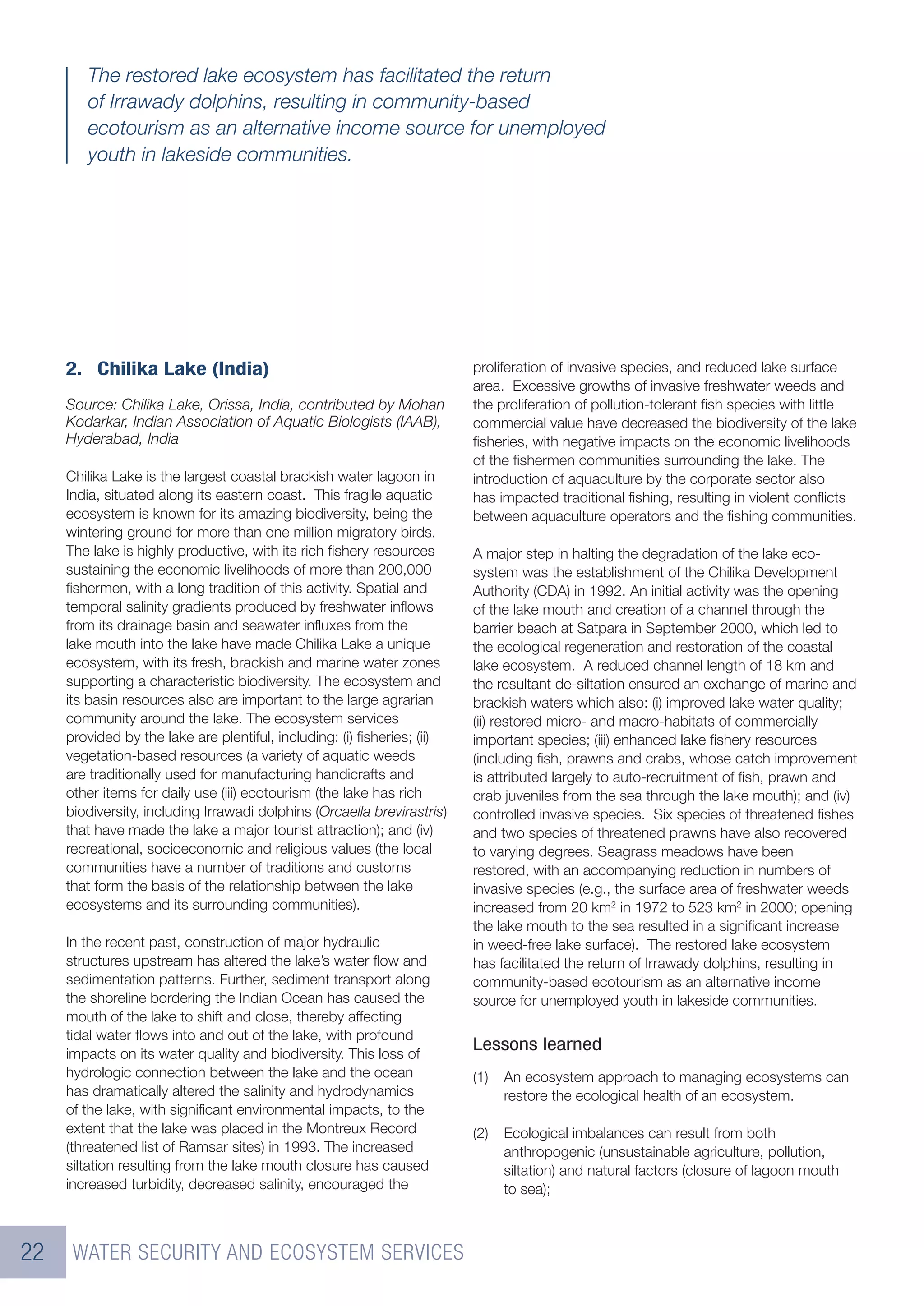 The restored lake ecosystem has facilitated the return
        of Irrawady dolphins, resulting in community-based
        ecotourism as an alternative income source for unemployed
        youth in lakeside communities.




     2. Chilika Lake (India)                                             proliferation of invasive species, and reduced lake surface
                                                                         area. Excessive growths of invasive freshwater weeds and
     Source: Chilika Lake, Orissa, India, contributed by Mohan           the proliferation of pollution-tolerant ﬁsh species with little
     Kodarkar, Indian Association of Aquatic Biologists (IAAB),          commercial value have decreased the biodiversity of the lake
     Hyderabad, India                                                    ﬁsheries, with negative impacts on the economic livelihoods
                                                                         of the ﬁshermen communities surrounding the lake. The
     Chilika Lake is the largest coastal brackish water lagoon in        introduction of aquaculture by the corporate sector also
     India, situated along its eastern coast. This fragile aquatic       has impacted traditional ﬁshing, resulting in violent conﬂicts
     ecosystem is known for its amazing biodiversity, being the          between aquaculture operators and the ﬁshing communities.
     wintering ground for more than one million migratory birds.
     The lake is highly productive, with its rich ﬁshery resources       A major step in halting the degradation of the lake eco-
     sustaining the economic livelihoods of more than 200,000            system was the establishment of the Chilika Development
     ﬁshermen, with a long tradition of this activity. Spatial and       Authority (CDA) in 1992. An initial activity was the opening
     temporal salinity gradients produced by freshwater inﬂows           of the lake mouth and creation of a channel through the
     from its drainage basin and seawater inﬂuxes from the               barrier beach at Satpara in September 2000, which led to
     lake mouth into the lake have made Chilika Lake a unique            the ecological regeneration and restoration of the coastal
     ecosystem, with its fresh, brackish and marine water zones          lake ecosystem. A reduced channel length of 18 km and
     supporting a characteristic biodiversity. The ecosystem and         the resultant de-siltation ensured an exchange of marine and
     its basin resources also are important to the large agrarian        brackish waters which also: (i) improved lake water quality;
     community around the lake. The ecosystem services                   (ii) restored micro- and macro-habitats of commercially
     provided by the lake are plentiful, including: (i) ﬁsheries; (ii)   important species; (iii) enhanced lake ﬁshery resources
     vegetation-based resources (a variety of aquatic weeds              (including ﬁsh, prawns and crabs, whose catch improvement
     are traditionally used for manufacturing handicrafts and            is attributed largely to auto-recruitment of ﬁsh, prawn and
     other items for daily use (iii) ecotourism (the lake has rich       crab juveniles from the sea through the lake mouth); and (iv)
     biodiversity, including Irrawadi dolphins (Orcaella brevirastris)   controlled invasive species. Six species of threatened ﬁshes
     that have made the lake a major tourist attraction); and (iv)       and two species of threatened prawns have also recovered
     recreational, socioeconomic and religious values (the local         to varying degrees. Seagrass meadows have been
     communities have a number of traditions and customs                 restored, with an accompanying reduction in numbers of
     that form the basis of the relationship between the lake            invasive species (e.g., the surface area of freshwater weeds
     ecosystems and its surrounding communities).                        increased from 20 km2 in 1972 to 523 km2 in 2000; opening
                                                                         the lake mouth to the sea resulted in a signiﬁcant increase
     In the recent past, construction of major hydraulic                 in weed-free lake surface). The restored lake ecosystem
     structures upstream has altered the lake’s water ﬂow and            has facilitated the return of Irrawady dolphins, resulting in
     sedimentation patterns. Further, sediment transport along           community-based ecotourism as an alternative income
     the shoreline bordering the Indian Ocean has caused the             source for unemployed youth in lakeside communities.
     mouth of the lake to shift and close, thereby affecting
     tidal water ﬂows into and out of the lake, with profound
     impacts on its water quality and biodiversity. This loss of
                                                                         Lessons learned
     hydrologic connection between the lake and the ocean                (1)   An ecosystem approach to managing ecosystems can
     has dramatically altered the salinity and hydrodynamics                   restore the ecological health of an ecosystem.
     of the lake, with signiﬁcant environmental impacts, to the
     extent that the lake was placed in the Montreux Record              (2)   Ecological imbalances can result from both
     (threatened list of Ramsar sites) in 1993. The increased                  anthropogenic (unsustainable agriculture, pollution,
     siltation resulting from the lake mouth closure has caused                siltation) and natural factors (closure of lagoon mouth
     increased turbidity, decreased salinity, encouraged the                   to sea);



22    WATER SECURITY AND ECOSYSTEM SERVICES
 