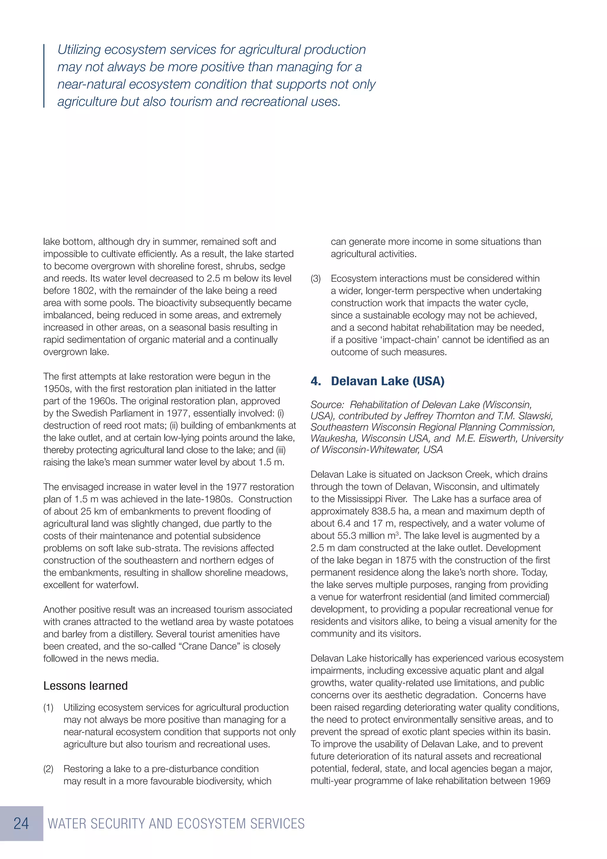 Utilizing ecosystem services for agricultural production
           may not always be more positive than managing for a
           near-natural ecosystem condition that supports not only
           agriculture but also tourism and recreational uses.




     lake bottom, although dry in summer, remained soft and                    can generate more income in some situations than
     impossible to cultivate efﬁciently. As a result, the lake started         agricultural activities.
     to become overgrown with shoreline forest, shrubs, sedge
     and reeds. Its water level decreased to 2.5 m below its level       (3)   Ecosystem interactions must be considered within
     before 1802, with the remainder of the lake being a reed                  a wider, longer-term perspective when undertaking
     area with some pools. The bioactivity subsequently became                 construction work that impacts the water cycle,
     imbalanced, being reduced in some areas, and extremely                    since a sustainable ecology may not be achieved,
     increased in other areas, on a seasonal basis resulting in                and a second habitat rehabilitation may be needed,
     rapid sedimentation of organic material and a continually                 if a positive ‘impact-chain’ cannot be identiﬁed as an
     overgrown lake.                                                           outcome of such measures.

     The ﬁrst attempts at lake restoration were begun in the
                                                                         4. Delavan Lake (USA)
     1950s, with the ﬁrst restoration plan initiated in the latter
     part of the 1960s. The original restoration plan, approved          Source: Rehabilitation of Delevan Lake (Wisconsin,
     by the Swedish Parliament in 1977, essentially involved: (i)        USA), contributed by Jeffrey Thornton and T.M. Slawski,
     destruction of reed root mats; (ii) building of embankments at      Southeastern Wisconsin Regional Planning Commission,
     the lake outlet, and at certain low-lying points around the lake,   Waukesha, Wisconsin USA, and M.E. Eiswerth, University
     thereby protecting agricultural land close to the lake; and (iii)   of Wisconsin-Whitewater, USA
     raising the lake’s mean summer water level by about 1.5 m.
                                                                         Delavan Lake is situated on Jackson Creek, which drains
     The envisaged increase in water level in the 1977 restoration       through the town of Delavan, Wisconsin, and ultimately
     plan of 1.5 m was achieved in the late-1980s. Construction          to the Mississippi River. The Lake has a surface area of
     of about 25 km of embankments to prevent ﬂooding of                 approximately 838.5 ha, a mean and maximum depth of
     agricultural land was slightly changed, due partly to the           about 6.4 and 17 m, respectively, and a water volume of
     costs of their maintenance and potential subsidence                 about 55.3 million m3. The lake level is augmented by a
     problems on soft lake sub-strata. The revisions affected            2.5 m dam constructed at the lake outlet. Development
     construction of the southeastern and northern edges of              of the lake began in 1875 with the construction of the ﬁrst
     the embankments, resulting in shallow shoreline meadows,            permanent residence along the lake’s north shore. Today,
     excellent for waterfowl.                                            the lake serves multiple purposes, ranging from providing
                                                                         a venue for waterfront residential (and limited commercial)
     Another positive result was an increased tourism associated         development, to providing a popular recreational venue for
     with cranes attracted to the wetland area by waste potatoes         residents and visitors alike, to being a visual amenity for the
     and barley from a distillery. Several tourist amenities have        community and its visitors.
     been created, and the so-called “Crane Dance” is closely
     followed in the news media.                                         Delavan Lake historically has experienced various ecosystem
                                                                         impairments, including excessive aquatic plant and algal
     Lessons learned                                                     growths, water quality-related use limitations, and public
                                                                         concerns over its aesthetic degradation. Concerns have
     (1)    Utilizing ecosystem services for agricultural production     been raised regarding deteriorating water quality conditions,
            may not always be more positive than managing for a          the need to protect environmentally sensitive areas, and to
            near-natural ecosystem condition that supports not only      prevent the spread of exotic plant species within its basin.
            agriculture but also tourism and recreational uses.          To improve the usability of Delavan Lake, and to prevent
                                                                         future deterioration of its natural assets and recreational
     (2)    Restoring a lake to a pre-disturbance condition              potential, federal, state, and local agencies began a major,
            may result in a more favourable biodiversity, which          multi-year programme of lake rehabilitation between 1969



24    WATER SECURITY AND ECOSYSTEM SERVICES
 