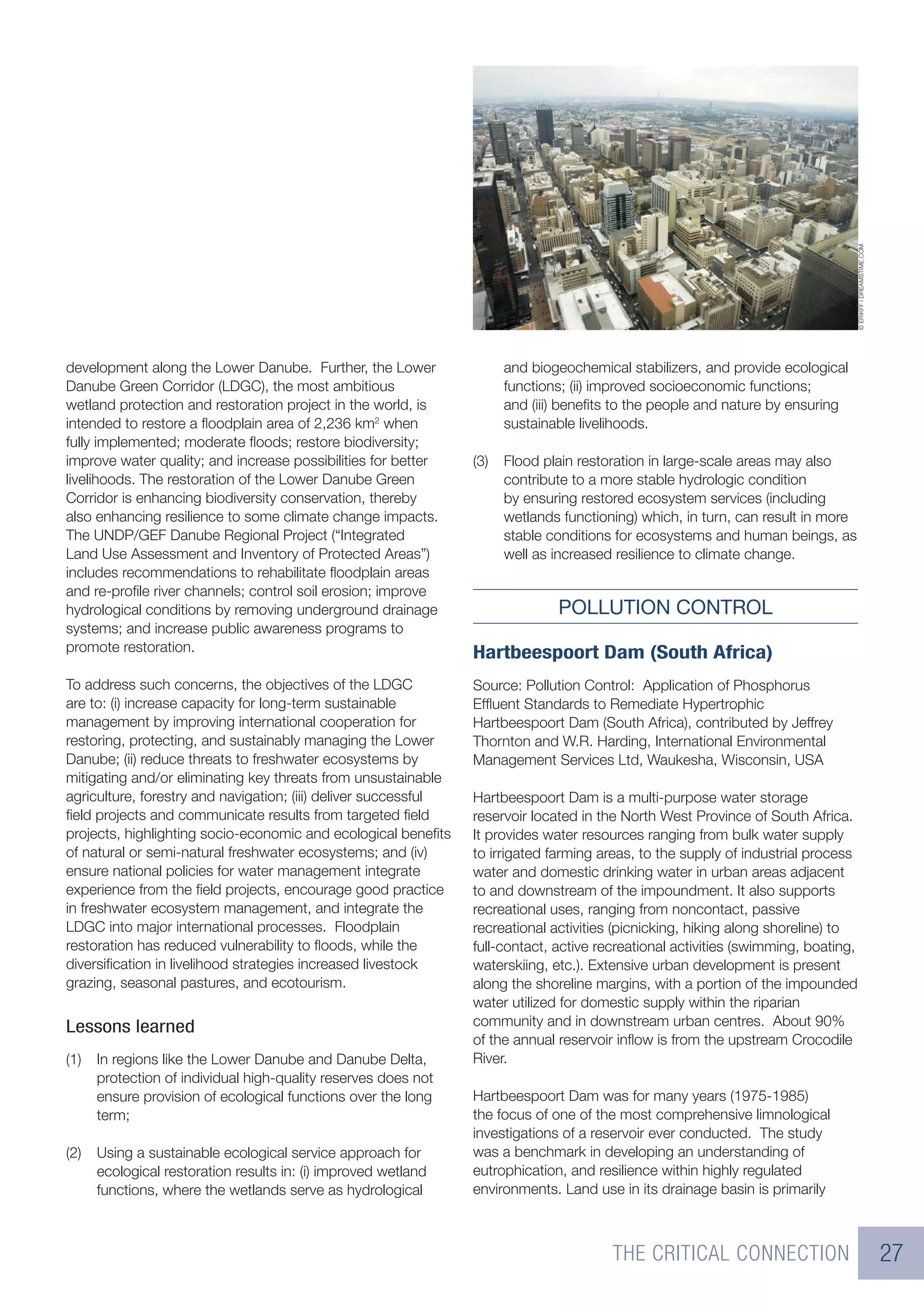 © ERIKFF | DREAMSTIME.COM
development along the Lower Danube. Further, the Lower                 and biogeochemical stabilizers, and provide ecological
Danube Green Corridor (LDGC), the most ambitious                       functions; (ii) improved socioeconomic functions;
wetland protection and restoration project in the world, is            and (iii) beneﬁts to the people and nature by ensuring
intended to restore a ﬂoodplain area of 2,236 km2 when                 sustainable livelihoods.
fully implemented; moderate ﬂoods; restore biodiversity;
improve water quality; and increase possibilities for better     (3)   Flood plain restoration in large-scale areas may also
livelihoods. The restoration of the Lower Danube Green                 contribute to a more stable hydrologic condition
Corridor is enhancing biodiversity conservation, thereby               by ensuring restored ecosystem services (including
also enhancing resilience to some climate change impacts.              wetlands functioning) which, in turn, can result in more
The UNDP/GEF Danube Regional Project (“Integrated                      stable conditions for ecosystems and human beings, as
Land Use Assessment and Inventory of Protected Areas”)                 well as increased resilience to climate change.
includes recommendations to rehabilitate ﬂoodplain areas
and re-proﬁle river channels; control soil erosion; improve
hydrological conditions by removing underground drainage                       POLLUTION CONTROL
systems; and increase public awareness programs to
promote restoration.                                             Hartbeespoort Dam (South Africa)
To address such concerns, the objectives of the LDGC             Source: Pollution Control: Application of Phosphorus
are to: (i) increase capacity for long-term sustainable          Efﬂuent Standards to Remediate Hypertrophic
management by improving international cooperation for            Hartbeespoort Dam (South Africa), contributed by Jeffrey
restoring, protecting, and sustainably managing the Lower        Thornton and W.R. Harding, International Environmental
Danube; (ii) reduce threats to freshwater ecosystems by          Management Services Ltd, Waukesha, Wisconsin, USA
mitigating and/or eliminating key threats from unsustainable
agriculture, forestry and navigation; (iii) deliver successful   Hartbeespoort Dam is a multi-purpose water storage
ﬁeld projects and communicate results from targeted ﬁeld         reservoir located in the North West Province of South Africa.
projects, highlighting socio-economic and ecological beneﬁts     It provides water resources ranging from bulk water supply
of natural or semi-natural freshwater ecosystems; and (iv)       to irrigated farming areas, to the supply of industrial process
ensure national policies for water management integrate          water and domestic drinking water in urban areas adjacent
experience from the ﬁeld projects, encourage good practice       to and downstream of the impoundment. It also supports
in freshwater ecosystem management, and integrate the            recreational uses, ranging from noncontact, passive
LDGC into major international processes. Floodplain              recreational activities (picnicking, hiking along shoreline) to
restoration has reduced vulnerability to ﬂoods, while the        full-contact, active recreational activities (swimming, boating,
diversiﬁcation in livelihood strategies increased livestock      waterskiing, etc.). Extensive urban development is present
grazing, seasonal pastures, and ecotourism.                      along the shoreline margins, with a portion of the impounded
                                                                 water utilized for domestic supply within the riparian
Lessons learned                                                  community and in downstream urban centres. About 90%
                                                                 of the annual reservoir inﬂow is from the upstream Crocodile
(1)   In regions like the Lower Danube and Danube Delta,         River.
      protection of individual high-quality reserves does not
      ensure provision of ecological functions over the long     Hartbeespoort Dam was for many years (1975-1985)
      term;                                                      the focus of one of the most comprehensive limnological
                                                                 investigations of a reservoir ever conducted. The study
(2)   Using a sustainable ecological service approach for        was a benchmark in developing an understanding of
      ecological restoration results in: (i) improved wetland    eutrophication, and resilience within highly regulated
      functions, where the wetlands serve as hydrological        environments. Land use in its drainage basin is primarily



                                                                                        THE CRITICAL CONNECTION                                               27
 