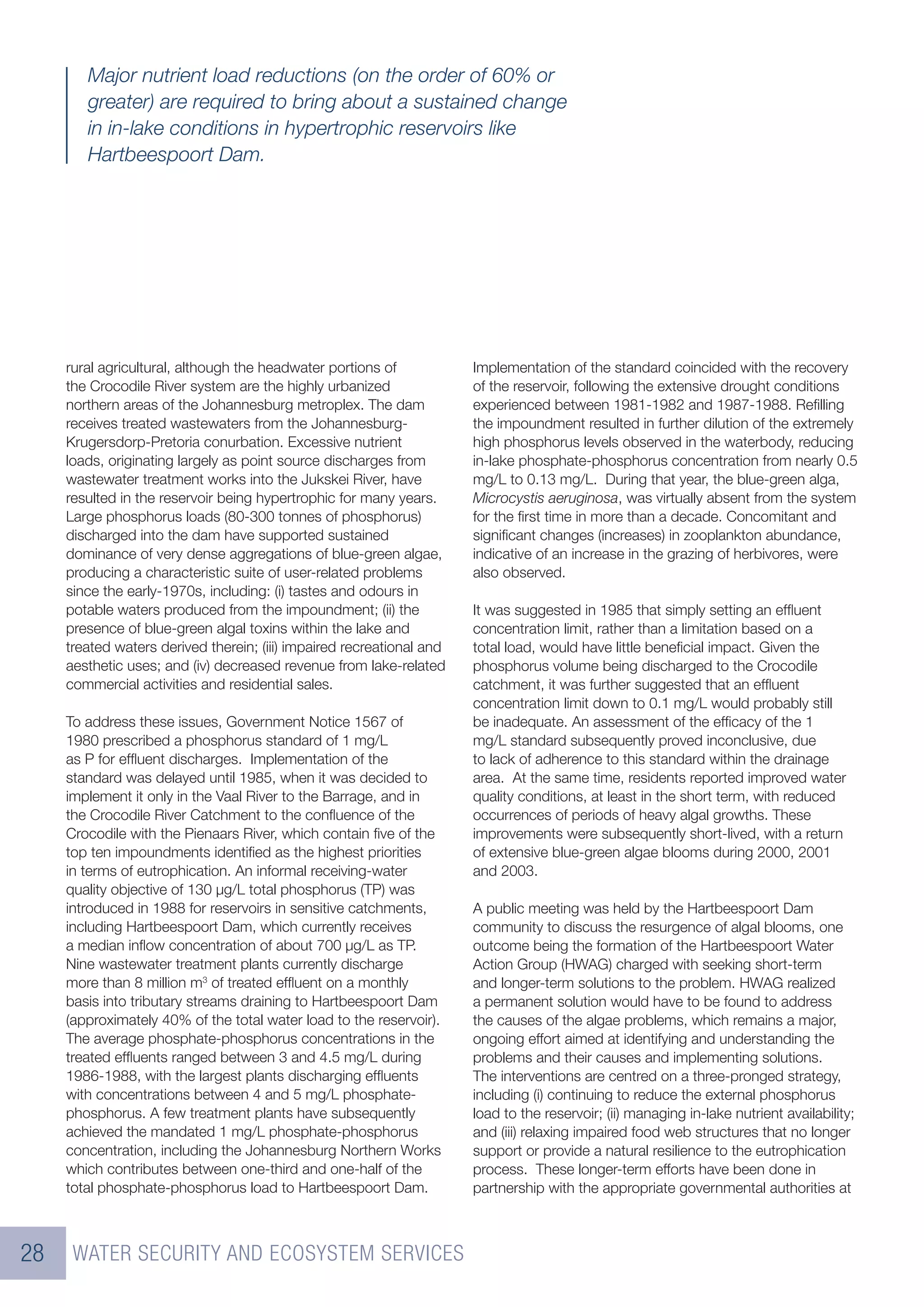Major nutrient load reductions (on the order of 60% or
        greater) are required to bring about a sustained change
        in in-lake conditions in hypertrophic reservoirs like
        Hartbeespoort Dam.




     rural agricultural, although the headwater portions of            Implementation of the standard coincided with the recovery
     the Crocodile River system are the highly urbanized               of the reservoir, following the extensive drought conditions
     northern areas of the Johannesburg metroplex. The dam             experienced between 1981-1982 and 1987-1988. Reﬁlling
     receives treated wastewaters from the Johannesburg-               the impoundment resulted in further dilution of the extremely
     Krugersdorp-Pretoria conurbation. Excessive nutrient              high phosphorus levels observed in the waterbody, reducing
     loads, originating largely as point source discharges from        in-lake phosphate-phosphorus concentration from nearly 0.5
     wastewater treatment works into the Jukskei River, have           mg/L to 0.13 mg/L. During that year, the blue-green alga,
     resulted in the reservoir being hypertrophic for many years.      Microcystis aeruginosa, was virtually absent from the system
     Large phosphorus loads (80-300 tonnes of phosphorus)              for the ﬁrst time in more than a decade. Concomitant and
     discharged into the dam have supported sustained                  signiﬁcant changes (increases) in zooplankton abundance,
     dominance of very dense aggregations of blue-green algae,         indicative of an increase in the grazing of herbivores, were
     producing a characteristic suite of user-related problems         also observed.
     since the early-1970s, including: (i) tastes and odours in
     potable waters produced from the impoundment; (ii) the            It was suggested in 1985 that simply setting an efﬂuent
     presence of blue-green algal toxins within the lake and           concentration limit, rather than a limitation based on a
     treated waters derived therein; (iii) impaired recreational and   total load, would have little beneﬁcial impact. Given the
     aesthetic uses; and (iv) decreased revenue from lake-related      phosphorus volume being discharged to the Crocodile
     commercial activities and residential sales.                      catchment, it was further suggested that an efﬂuent
                                                                       concentration limit down to 0.1 mg/L would probably still
     To address these issues, Government Notice 1567 of                be inadequate. An assessment of the efﬁcacy of the 1
     1980 prescribed a phosphorus standard of 1 mg/L                   mg/L standard subsequently proved inconclusive, due
     as P for efﬂuent discharges. Implementation of the                to lack of adherence to this standard within the drainage
     standard was delayed until 1985, when it was decided to           area. At the same time, residents reported improved water
     implement it only in the Vaal River to the Barrage, and in        quality conditions, at least in the short term, with reduced
     the Crocodile River Catchment to the conﬂuence of the             occurrences of periods of heavy algal growths. These
     Crocodile with the Pienaars River, which contain ﬁve of the       improvements were subsequently short-lived, with a return
     top ten impoundments identiﬁed as the highest priorities          of extensive blue-green algae blooms during 2000, 2001
     in terms of eutrophication. An informal receiving-water           and 2003.
     quality objective of 130 µg/L total phosphorus (TP) was
     introduced in 1988 for reservoirs in sensitive catchments,        A public meeting was held by the Hartbeespoort Dam
     including Hartbeespoort Dam, which currently receives             community to discuss the resurgence of algal blooms, one
     a median inﬂow concentration of about 700 µg/L as TP.             outcome being the formation of the Hartbeespoort Water
     Nine wastewater treatment plants currently discharge              Action Group (HWAG) charged with seeking short-term
     more than 8 million m3 of treated efﬂuent on a monthly            and longer-term solutions to the problem. HWAG realized
     basis into tributary streams draining to Hartbeespoort Dam        a permanent solution would have to be found to address
     (approximately 40% of the total water load to the reservoir).     the causes of the algae problems, which remains a major,
     The average phosphate-phosphorus concentrations in the            ongoing effort aimed at identifying and understanding the
     treated efﬂuents ranged between 3 and 4.5 mg/L during             problems and their causes and implementing solutions.
     1986-1988, with the largest plants discharging efﬂuents           The interventions are centred on a three-pronged strategy,
     with concentrations between 4 and 5 mg/L phosphate-               including (i) continuing to reduce the external phosphorus
     phosphorus. A few treatment plants have subsequently              load to the reservoir; (ii) managing in-lake nutrient availability;
     achieved the mandated 1 mg/L phosphate-phosphorus                 and (iii) relaxing impaired food web structures that no longer
     concentration, including the Johannesburg Northern Works          support or provide a natural resilience to the eutrophication
     which contributes between one-third and one-half of the           process. These longer-term efforts have been done in
     total phosphate-phosphorus load to Hartbeespoort Dam.             partnership with the appropriate governmental authorities at



28    WATER SECURITY AND ECOSYSTEM SERVICES
 