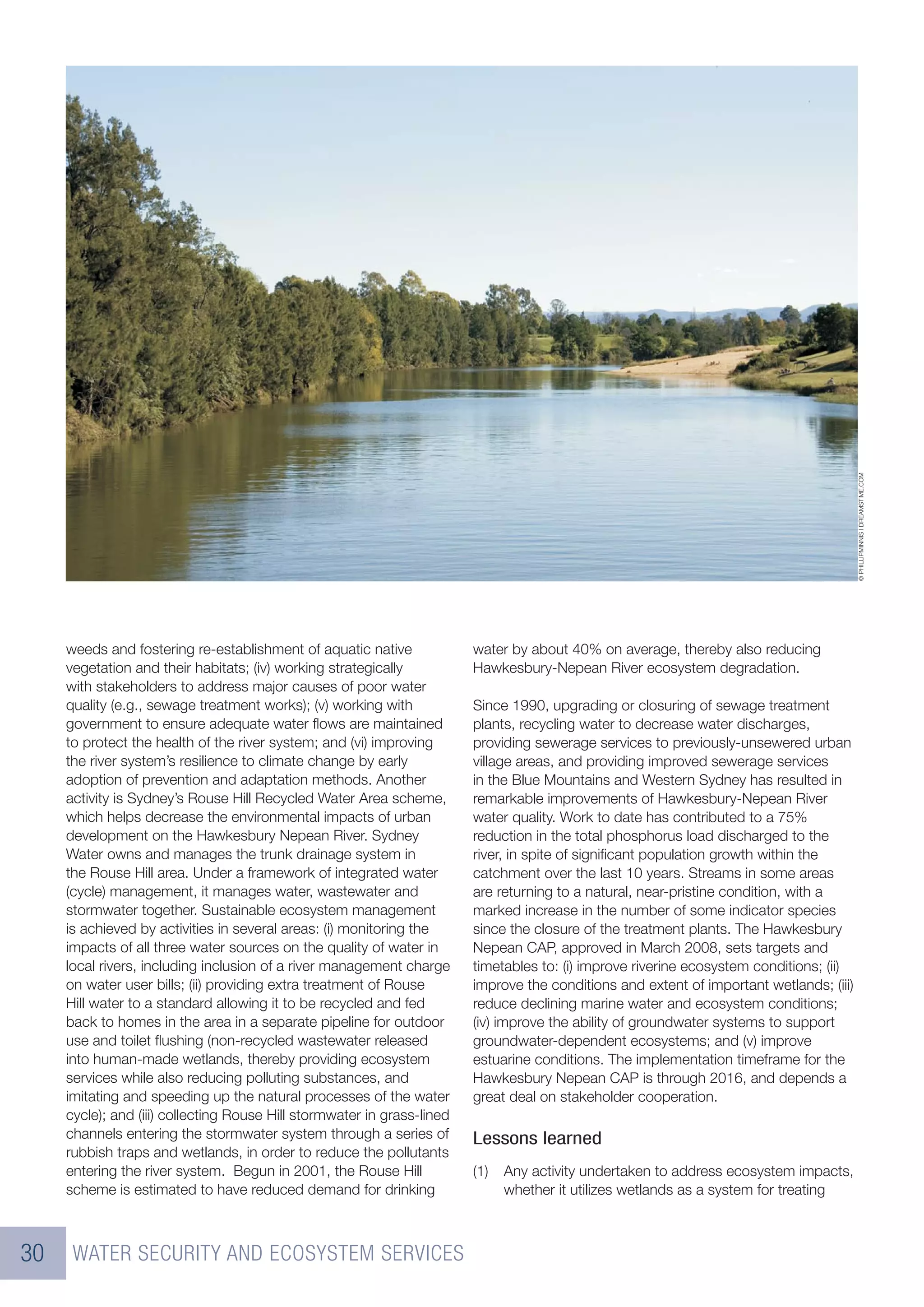 © PHILLIPMINNIS | DREAMSTIME.COM
     weeds and fostering re-establishment of aquatic native              water by about 40% on average, thereby also reducing
     vegetation and their habitats; (iv) working strategically           Hawkesbury-Nepean River ecosystem degradation.
     with stakeholders to address major causes of poor water
     quality (e.g., sewage treatment works); (v) working with            Since 1990, upgrading or closuring of sewage treatment
     government to ensure adequate water ﬂows are maintained             plants, recycling water to decrease water discharges,
     to protect the health of the river system; and (vi) improving       providing sewerage services to previously-unsewered urban
     the river system’s resilience to climate change by early            village areas, and providing improved sewerage services
     adoption of prevention and adaptation methods. Another              in the Blue Mountains and Western Sydney has resulted in
     activity is Sydney’s Rouse Hill Recycled Water Area scheme,         remarkable improvements of Hawkesbury-Nepean River
     which helps decrease the environmental impacts of urban             water quality. Work to date has contributed to a 75%
     development on the Hawkesbury Nepean River. Sydney                  reduction in the total phosphorus load discharged to the
     Water owns and manages the trunk drainage system in                 river, in spite of signiﬁcant population growth within the
     the Rouse Hill area. Under a framework of integrated water          catchment over the last 10 years. Streams in some areas
     (cycle) management, it manages water, wastewater and                are returning to a natural, near-pristine condition, with a
     stormwater together. Sustainable ecosystem management               marked increase in the number of some indicator species
     is achieved by activities in several areas: (i) monitoring the      since the closure of the treatment plants. The Hawkesbury
     impacts of all three water sources on the quality of water in       Nepean CAP, approved in March 2008, sets targets and
     local rivers, including inclusion of a river management charge      timetables to: (i) improve riverine ecosystem conditions; (ii)
     on water user bills; (ii) providing extra treatment of Rouse        improve the conditions and extent of important wetlands; (iii)
     Hill water to a standard allowing it to be recycled and fed         reduce declining marine water and ecosystem conditions;
     back to homes in the area in a separate pipeline for outdoor        (iv) improve the ability of groundwater systems to support
     use and toilet ﬂushing (non-recycled wastewater released            groundwater-dependent ecosystems; and (v) improve
     into human-made wetlands, thereby providing ecosystem               estuarine conditions. The implementation timeframe for the
     services while also reducing polluting substances, and              Hawkesbury Nepean CAP is through 2016, and depends a
     imitating and speeding up the natural processes of the water        great deal on stakeholder cooperation.
     cycle); and (iii) collecting Rouse Hill stormwater in grass-lined
     channels entering the stormwater system through a series of         Lessons learned
     rubbish traps and wetlands, in order to reduce the pollutants
     entering the river system. Begun in 2001, the Rouse Hill            (1)   Any activity undertaken to address ecosystem impacts,
     scheme is estimated to have reduced demand for drinking                   whether it utilizes wetlands as a system for treating



30    WATER SECURITY AND ECOSYSTEM SERVICES
 