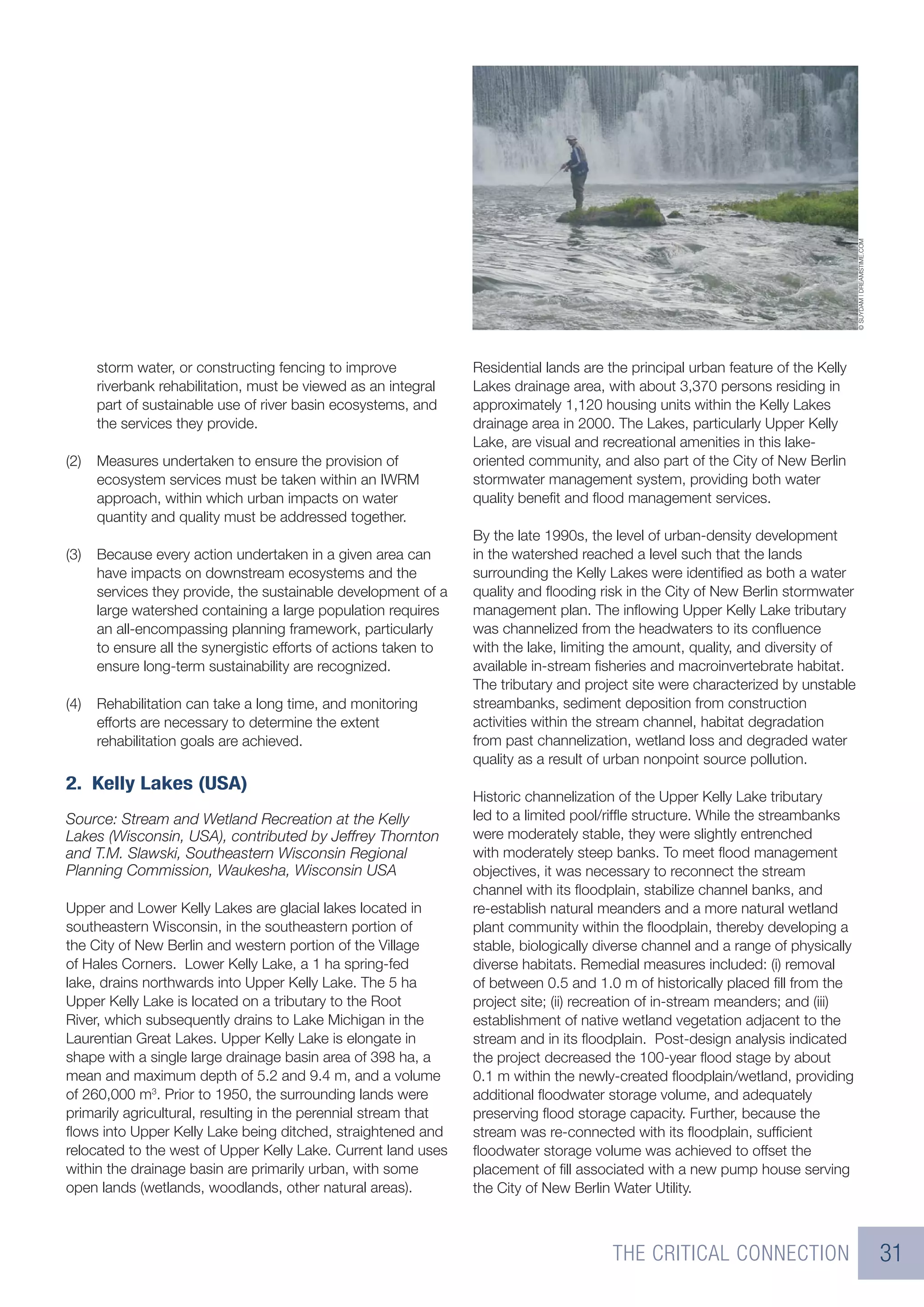 © SUYDAM | DREAMSTIME.COM
      storm water, or constructing fencing to improve             Residential lands are the principal urban feature of the Kelly
      riverbank rehabilitation, must be viewed as an integral     Lakes drainage area, with about 3,370 persons residing in
      part of sustainable use of river basin ecosystems, and      approximately 1,120 housing units within the Kelly Lakes
      the services they provide.                                  drainage area in 2000. The Lakes, particularly Upper Kelly
                                                                  Lake, are visual and recreational amenities in this lake-
(2)   Measures undertaken to ensure the provision of              oriented community, and also part of the City of New Berlin
      ecosystem services must be taken within an IWRM             stormwater management system, providing both water
      approach, within which urban impacts on water               quality beneﬁt and ﬂood management services.
      quantity and quality must be addressed together.
                                                                  By the late 1990s, the level of urban-density development
(3)   Because every action undertaken in a given area can         in the watershed reached a level such that the lands
      have impacts on downstream ecosystems and the               surrounding the Kelly Lakes were identiﬁed as both a water
      services they provide, the sustainable development of a     quality and ﬂooding risk in the City of New Berlin stormwater
      large watershed containing a large population requires      management plan. The inﬂowing Upper Kelly Lake tributary
      an all-encompassing planning framework, particularly        was channelized from the headwaters to its conﬂuence
      to ensure all the synergistic efforts of actions taken to   with the lake, limiting the amount, quality, and diversity of
      ensure long-term sustainability are recognized.             available in-stream ﬁsheries and macroinvertebrate habitat.
                                                                  The tributary and project site were characterized by unstable
(4)   Rehabilitation can take a long time, and monitoring         streambanks, sediment deposition from construction
      efforts are necessary to determine the extent               activities within the stream channel, habitat degradation
      rehabilitation goals are achieved.                          from past channelization, wetland loss and degraded water
                                                                  quality as a result of urban nonpoint source pollution.
2. Kelly Lakes (USA)
                                                                  Historic channelization of the Upper Kelly Lake tributary
Source: Stream and Wetland Recreation at the Kelly                led to a limited pool/rifﬂe structure. While the streambanks
Lakes (Wisconsin, USA), contributed by Jeffrey Thornton           were moderately stable, they were slightly entrenched
and T.M. Slawski, Southeastern Wisconsin Regional                 with moderately steep banks. To meet ﬂood management
Planning Commission, Waukesha, Wisconsin USA                      objectives, it was necessary to reconnect the stream
                                                                  channel with its ﬂoodplain, stabilize channel banks, and
Upper and Lower Kelly Lakes are glacial lakes located in          re-establish natural meanders and a more natural wetland
southeastern Wisconsin, in the southeastern portion of            plant community within the ﬂoodplain, thereby developing a
the City of New Berlin and western portion of the Village         stable, biologically diverse channel and a range of physically
of Hales Corners. Lower Kelly Lake, a 1 ha spring-fed             diverse habitats. Remedial measures included: (i) removal
lake, drains northwards into Upper Kelly Lake. The 5 ha           of between 0.5 and 1.0 m of historically placed ﬁll from the
Upper Kelly Lake is located on a tributary to the Root            project site; (ii) recreation of in-stream meanders; and (iii)
River, which subsequently drains to Lake Michigan in the          establishment of native wetland vegetation adjacent to the
Laurentian Great Lakes. Upper Kelly Lake is elongate in           stream and in its ﬂoodplain. Post-design analysis indicated
shape with a single large drainage basin area of 398 ha, a        the project decreased the 100-year ﬂood stage by about
mean and maximum depth of 5.2 and 9.4 m, and a volume             0.1 m within the newly-created ﬂoodplain/wetland, providing
of 260,000 m3. Prior to 1950, the surrounding lands were          additional ﬂoodwater storage volume, and adequately
primarily agricultural, resulting in the perennial stream that    preserving ﬂood storage capacity. Further, because the
ﬂows into Upper Kelly Lake being ditched, straightened and        stream was re-connected with its ﬂoodplain, sufﬁcient
relocated to the west of Upper Kelly Lake. Current land uses      ﬂoodwater storage volume was achieved to offset the
within the drainage basin are primarily urban, with some          placement of ﬁll associated with a new pump house serving
open lands (wetlands, woodlands, other natural areas).            the City of New Berlin Water Utility.



                                                                                         THE CRITICAL CONNECTION                                               31
 