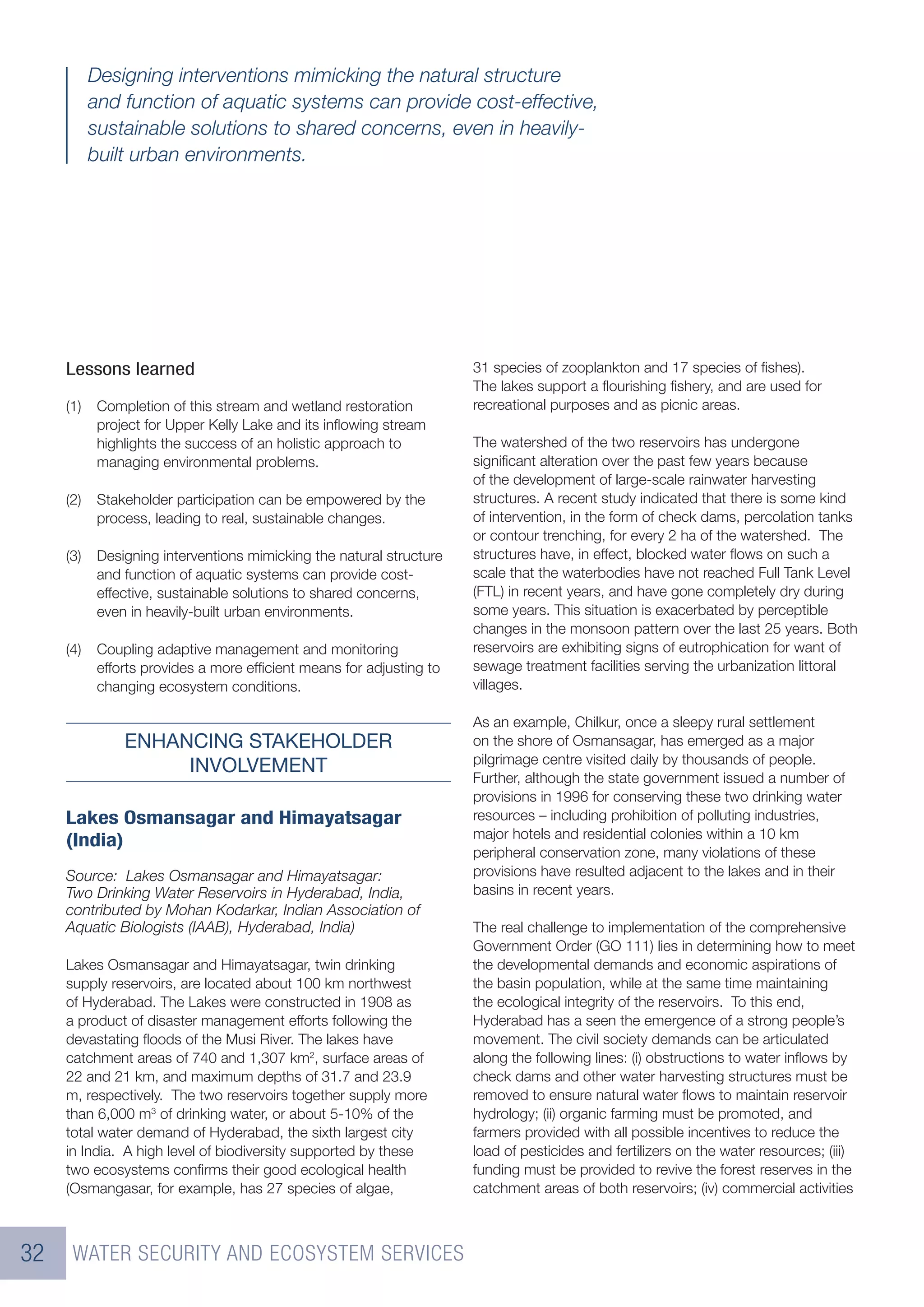 Designing interventions mimicking the natural structure
           and function of aquatic systems can provide cost-effective,
           sustainable solutions to shared concerns, even in heavily-
           built urban environments.




     Lessons learned                                                  31 species of zooplankton and 17 species of ﬁshes).
                                                                      The lakes support a ﬂourishing ﬁshery, and are used for
     (1)    Completion of this stream and wetland restoration         recreational purposes and as picnic areas.
            project for Upper Kelly Lake and its inﬂowing stream
            highlights the success of an holistic approach to         The watershed of the two reservoirs has undergone
            managing environmental problems.                          signiﬁcant alteration over the past few years because
                                                                      of the development of large-scale rainwater harvesting
     (2)    Stakeholder participation can be empowered by the         structures. A recent study indicated that there is some kind
            process, leading to real, sustainable changes.            of intervention, in the form of check dams, percolation tanks
                                                                      or contour trenching, for every 2 ha of the watershed. The
     (3)    Designing interventions mimicking the natural structure   structures have, in effect, blocked water ﬂows on such a
            and function of aquatic systems can provide cost-         scale that the waterbodies have not reached Full Tank Level
            effective, sustainable solutions to shared concerns,      (FTL) in recent years, and have gone completely dry during
            even in heavily-built urban environments.                 some years. This situation is exacerbated by perceptible
                                                                      changes in the monsoon pattern over the last 25 years. Both
     (4)    Coupling adaptive management and monitoring               reservoirs are exhibiting signs of eutrophication for want of
            efforts provides a more efﬁcient means for adjusting to   sewage treatment facilities serving the urbanization littoral
            changing ecosystem conditions.                            villages.

                                                                      As an example, Chilkur, once a sleepy rural settlement
                ENHANCING STAKEHOLDER                                 on the shore of Osmansagar, has emerged as a major
                                                                      pilgrimage centre visited daily by thousands of people.
                     INVOLVEMENT
                                                                      Further, although the state government issued a number of
                                                                      provisions in 1996 for conserving these two drinking water
     Lakes Osmansagar and Himayatsagar                                resources – including prohibition of polluting industries,
                                                                      major hotels and residential colonies within a 10 km
     (India)
                                                                      peripheral conservation zone, many violations of these
     Source: Lakes Osmansagar and Himayatsagar:                       provisions have resulted adjacent to the lakes and in their
     Two Drinking Water Reservoirs in Hyderabad, India,               basins in recent years.
     contributed by Mohan Kodarkar, Indian Association of
     Aquatic Biologists (IAAB), Hyderabad, India)                     The real challenge to implementation of the comprehensive
                                                                      Government Order (GO 111) lies in determining how to meet
     Lakes Osmansagar and Himayatsagar, twin drinking                 the developmental demands and economic aspirations of
     supply reservoirs, are located about 100 km northwest            the basin population, while at the same time maintaining
     of Hyderabad. The Lakes were constructed in 1908 as              the ecological integrity of the reservoirs. To this end,
     a product of disaster management efforts following the           Hyderabad has a seen the emergence of a strong people’s
     devastating ﬂoods of the Musi River. The lakes have              movement. The civil society demands can be articulated
     catchment areas of 740 and 1,307 km2, surface areas of           along the following lines: (i) obstructions to water inﬂows by
     22 and 21 km, and maximum depths of 31.7 and 23.9                check dams and other water harvesting structures must be
     m, respectively. The two reservoirs together supply more         removed to ensure natural water ﬂows to maintain reservoir
     than 6,000 m3 of drinking water, or about 5-10% of the           hydrology; (ii) organic farming must be promoted, and
     total water demand of Hyderabad, the sixth largest city          farmers provided with all possible incentives to reduce the
     in India. A high level of biodiversity supported by these        load of pesticides and fertilizers on the water resources; (iii)
     two ecosystems conﬁrms their good ecological health              funding must be provided to revive the forest reserves in the
     (Osmangasar, for example, has 27 species of algae,               catchment areas of both reservoirs; (iv) commercial activities



32    WATER SECURITY AND ECOSYSTEM SERVICES
 