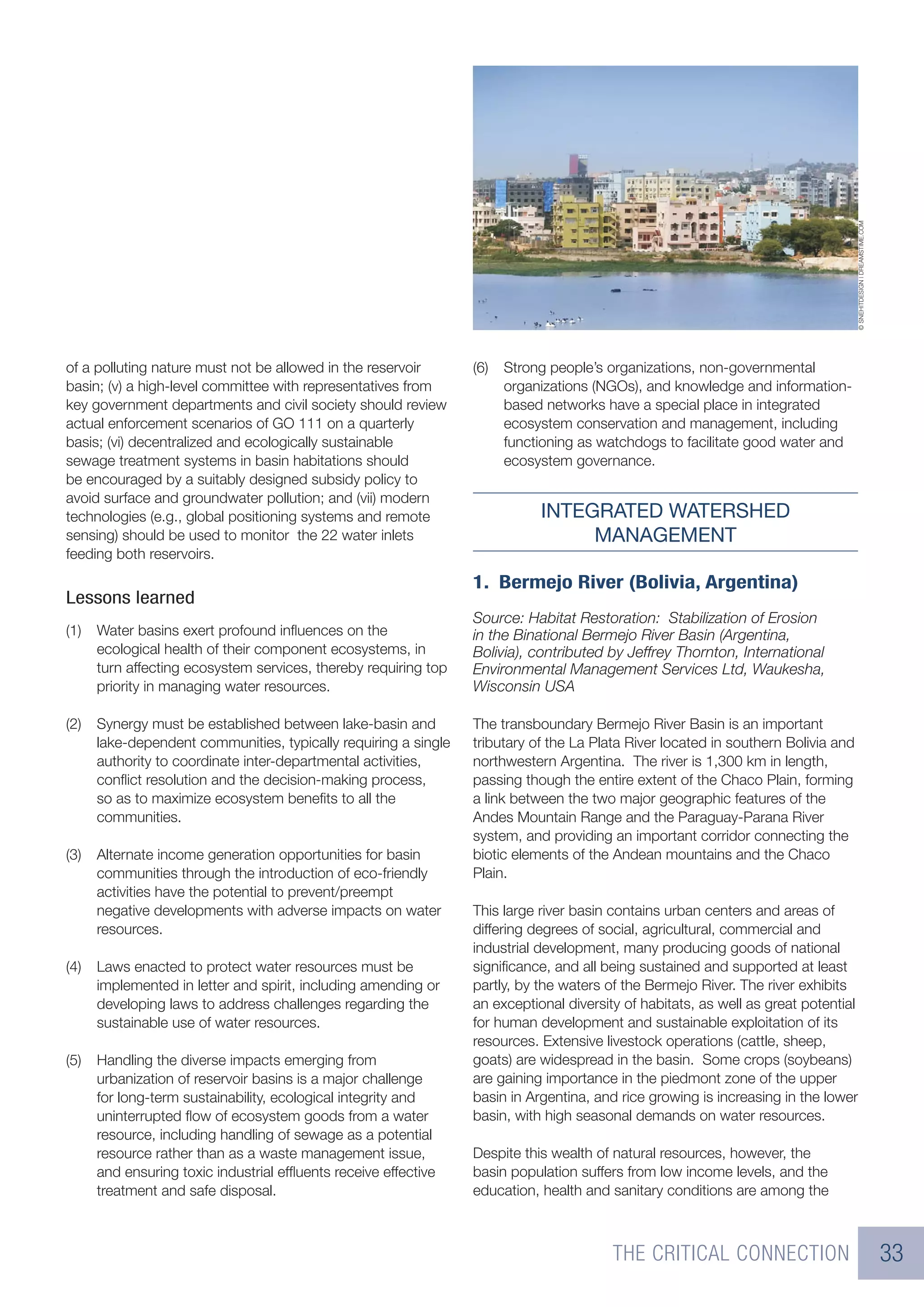 © SNEHITDESIGN | DREAMSTIME.COM
of a polluting nature must not be allowed in the reservoir       (6)   Strong people’s organizations, non-governmental
basin; (v) a high-level committee with representatives from            organizations (NGOs), and knowledge and information-
key government departments and civil society should review             based networks have a special place in integrated
actual enforcement scenarios of GO 111 on a quarterly                  ecosystem conservation and management, including
basis; (vi) decentralized and ecologically sustainable                 functioning as watchdogs to facilitate good water and
sewage treatment systems in basin habitations should                   ecosystem governance.
be encouraged by a suitably designed subsidy policy to
avoid surface and groundwater pollution; and (vii) modern
technologies (e.g., global positioning systems and remote                   INTEGRATED WATERSHED
sensing) should be used to monitor the 22 water inlets                           MANAGEMENT
feeding both reservoirs.

                                                                 1. Bermejo River (Bolivia, Argentina)
Lessons learned
                                                                 Source: Habitat Restoration: Stabilization of Erosion
(1)   Water basins exert profound inﬂuences on the               in the Binational Bermejo River Basin (Argentina,
      ecological health of their component ecosystems, in        Bolivia), contributed by Jeffrey Thornton, International
      turn affecting ecosystem services, thereby requiring top   Environmental Management Services Ltd, Waukesha,
      priority in managing water resources.                      Wisconsin USA

(2)   Synergy must be established between lake-basin and         The transboundary Bermejo River Basin is an important
      lake-dependent communities, typically requiring a single   tributary of the La Plata River located in southern Bolivia and
      authority to coordinate inter-departmental activities,     northwestern Argentina. The river is 1,300 km in length,
      conﬂict resolution and the decision-making process,        passing though the entire extent of the Chaco Plain, forming
      so as to maximize ecosystem beneﬁts to all the             a link between the two major geographic features of the
      communities.                                               Andes Mountain Range and the Paraguay-Parana River
                                                                 system, and providing an important corridor connecting the
(3)   Alternate income generation opportunities for basin        biotic elements of the Andean mountains and the Chaco
      communities through the introduction of eco-friendly       Plain.
      activities have the potential to prevent/preempt
      negative developments with adverse impacts on water        This large river basin contains urban centers and areas of
      resources.                                                 differing degrees of social, agricultural, commercial and
                                                                 industrial development, many producing goods of national
(4)   Laws enacted to protect water resources must be            signiﬁcance, and all being sustained and supported at least
      implemented in letter and spirit, including amending or    partly, by the waters of the Bermejo River. The river exhibits
      developing laws to address challenges regarding the        an exceptional diversity of habitats, as well as great potential
      sustainable use of water resources.                        for human development and sustainable exploitation of its
                                                                 resources. Extensive livestock operations (cattle, sheep,
(5)   Handling the diverse impacts emerging from                 goats) are widespread in the basin. Some crops (soybeans)
      urbanization of reservoir basins is a major challenge      are gaining importance in the piedmont zone of the upper
      for long-term sustainability, ecological integrity and     basin in Argentina, and rice growing is increasing in the lower
      uninterrupted ﬂow of ecosystem goods from a water          basin, with high seasonal demands on water resources.
      resource, including handling of sewage as a potential
      resource rather than as a waste management issue,          Despite this wealth of natural resources, however, the
      and ensuring toxic industrial efﬂuents receive effective   basin population suffers from low income levels, and the
      treatment and safe disposal.                               education, health and sanitary conditions are among the



                                                                                        THE CRITICAL CONNECTION                                                      33
 