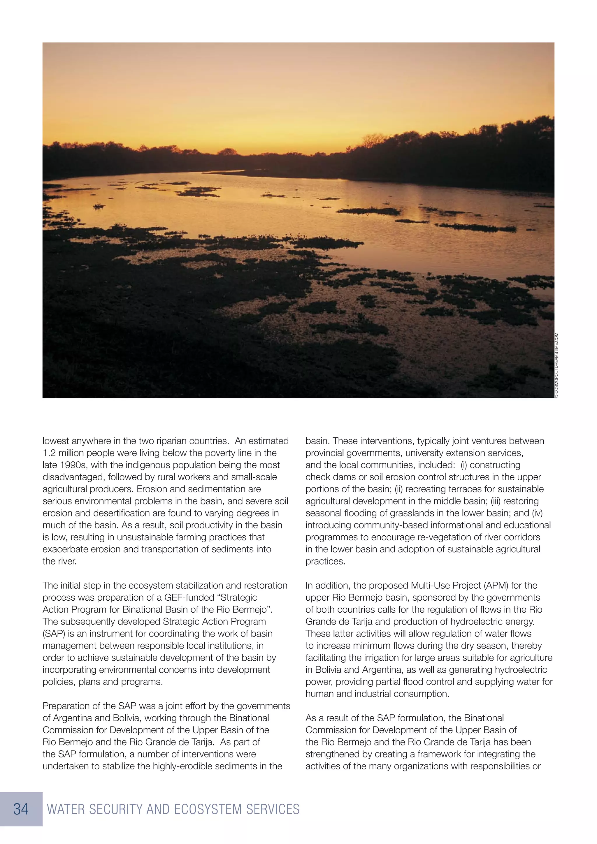 © COSMOPOL | DREAMSTIME.COM
     lowest anywhere in the two riparian countries. An estimated       basin. These interventions, typically joint ventures between
     1.2 million people were living below the poverty line in the      provincial governments, university extension services,
     late 1990s, with the indigenous population being the most         and the local communities, included: (i) constructing
     disadvantaged, followed by rural workers and small-scale          check dams or soil erosion control structures in the upper
     agricultural producers. Erosion and sedimentation are             portions of the basin; (ii) recreating terraces for sustainable
     serious environmental problems in the basin, and severe soil      agricultural development in the middle basin; (iii) restoring
     erosion and desertiﬁcation are found to varying degrees in        seasonal ﬂooding of grasslands in the lower basin; and (iv)
     much of the basin. As a result, soil productivity in the basin    introducing community-based informational and educational
     is low, resulting in unsustainable farming practices that         programmes to encourage re-vegetation of river corridors
     exacerbate erosion and transportation of sediments into           in the lower basin and adoption of sustainable agricultural
     the river.                                                        practices.

     The initial step in the ecosystem stabilization and restoration   In addition, the proposed Multi-Use Project (APM) for the
     process was preparation of a GEF-funded “Strategic                upper Rio Bermejo basin, sponsored by the governments
     Action Program for Binational Basin of the Rio Bermejo”.          of both countries calls for the regulation of ﬂows in the Río
     The subsequently developed Strategic Action Program               Grande de Tarija and production of hydroelectric energy.
     (SAP) is an instrument for coordinating the work of basin         These latter activities will allow regulation of water ﬂows
     management between responsible local institutions, in             to increase minimum ﬂows during the dry season, thereby
     order to achieve sustainable development of the basin by          facilitating the irrigation for large areas suitable for agriculture
     incorporating environmental concerns into development             in Bolivia and Argentina, as well as generating hydroelectric
     policies, plans and programs.                                     power, providing partial ﬂood control and supplying water for
                                                                       human and industrial consumption.
     Preparation of the SAP was a joint effort by the governments
     of Argentina and Bolivia, working through the Binational          As a result of the SAP formulation, the Binational
     Commission for Development of the Upper Basin of the              Commission for Development of the Upper Basin of
     Rio Bermejo and the Rio Grande de Tarija. As part of              the Rio Bermejo and the Rio Grande de Tarija has been
     the SAP formulation, a number of interventions were               strengthened by creating a framework for integrating the
     undertaken to stabilize the highly-erodible sediments in the      activities of the many organizations with responsibilities or



34    WATER SECURITY AND ECOSYSTEM SERVICES
 