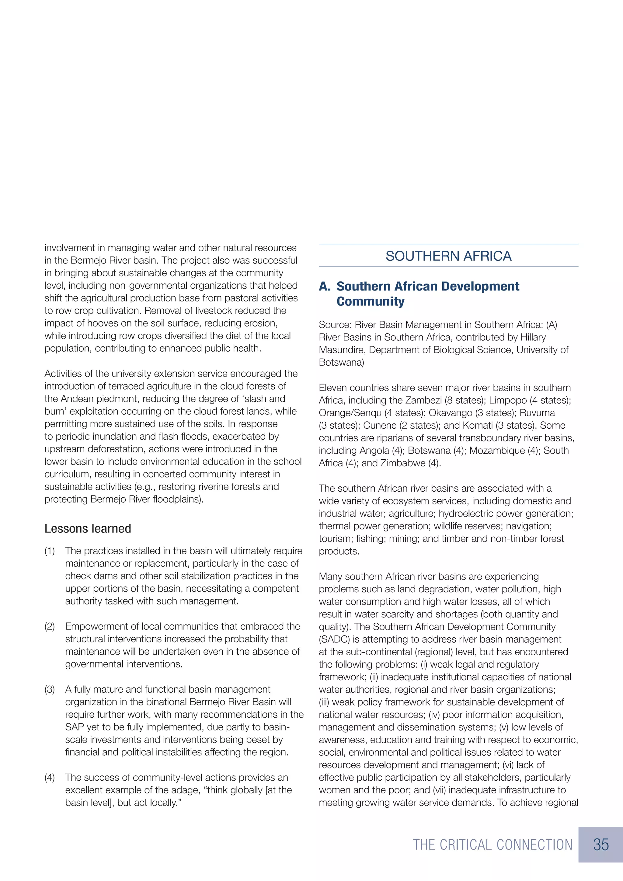 involvement in managing water and other natural resources
in the Bermejo River basin. The project also was successful                          SOUTHERN AFRICA
in bringing about sustainable changes at the community
level, including non-governmental organizations that helped          A. Southern African Development
shift the agricultural production base from pastoral activities         Community
to row crop cultivation. Removal of livestock reduced the
impact of hooves on the soil surface, reducing erosion,              Source: River Basin Management in Southern Africa: (A)
while introducing row crops diversiﬁed the diet of the local         River Basins in Southern Africa, contributed by Hillary
population, contributing to enhanced public health.                  Masundire, Department of Biological Science, University of
                                                                     Botswana)
Activities of the university extension service encouraged the
introduction of terraced agriculture in the cloud forests of         Eleven countries share seven major river basins in southern
the Andean piedmont, reducing the degree of ‘slash and               Africa, including the Zambezi (8 states); Limpopo (4 states);
burn’ exploitation occurring on the cloud forest lands, while        Orange/Senqu (4 states); Okavango (3 states); Ruvuma
permitting more sustained use of the soils. In response              (3 states); Cunene (2 states); and Komati (3 states). Some
to periodic inundation and ﬂash ﬂoods, exacerbated by                countries are riparians of several transboundary river basins,
upstream deforestation, actions were introduced in the               including Angola (4); Botswana (4); Mozambique (4); South
lower basin to include environmental education in the school         Africa (4); and Zimbabwe (4).
curriculum, resulting in concerted community interest in
sustainable activities (e.g., restoring riverine forests and         The southern African river basins are associated with a
protecting Bermejo River ﬂoodplains).                                wide variety of ecosystem services, including domestic and
                                                                     industrial water; agriculture; hydroelectric power generation;
Lessons learned                                                      thermal power generation; wildlife reserves; navigation;
                                                                     tourism; ﬁshing; mining; and timber and non-timber forest
(1)   The practices installed in the basin will ultimately require   products.
      maintenance or replacement, particularly in the case of
      check dams and other soil stabilization practices in the       Many southern African river basins are experiencing
      upper portions of the basin, necessitating a competent         problems such as land degradation, water pollution, high
      authority tasked with such management.                         water consumption and high water losses, all of which
                                                                     result in water scarcity and shortages (both quantity and
(2)   Empowerment of local communities that embraced the             quality). The Southern African Development Community
      structural interventions increased the probability that        (SADC) is attempting to address river basin management
      maintenance will be undertaken even in the absence of          at the sub-continental (regional) level, but has encountered
      governmental interventions.                                    the following problems: (i) weak legal and regulatory
                                                                     framework; (ii) inadequate institutional capacities of national
(3)   A fully mature and functional basin management                 water authorities, regional and river basin organizations;
      organization in the binational Bermejo River Basin will        (iii) weak policy framework for sustainable development of
      require further work, with many recommendations in the         national water resources; (iv) poor information acquisition,
      SAP yet to be fully implemented, due partly to basin-          management and dissemination systems; (v) low levels of
      scale investments and interventions being beset by             awareness, education and training with respect to economic,
      ﬁnancial and political instabilities affecting the region.     social, environmental and political issues related to water
                                                                     resources development and management; (vi) lack of
(4)   The success of community-level actions provides an             effective public participation by all stakeholders, particularly
      excellent example of the adage, “think globally [at the        women and the poor; and (vii) inadequate infrastructure to
      basin level], but act locally.”                                meeting growing water service demands. To achieve regional



                                                                                            THE CRITICAL CONNECTION                     35
 