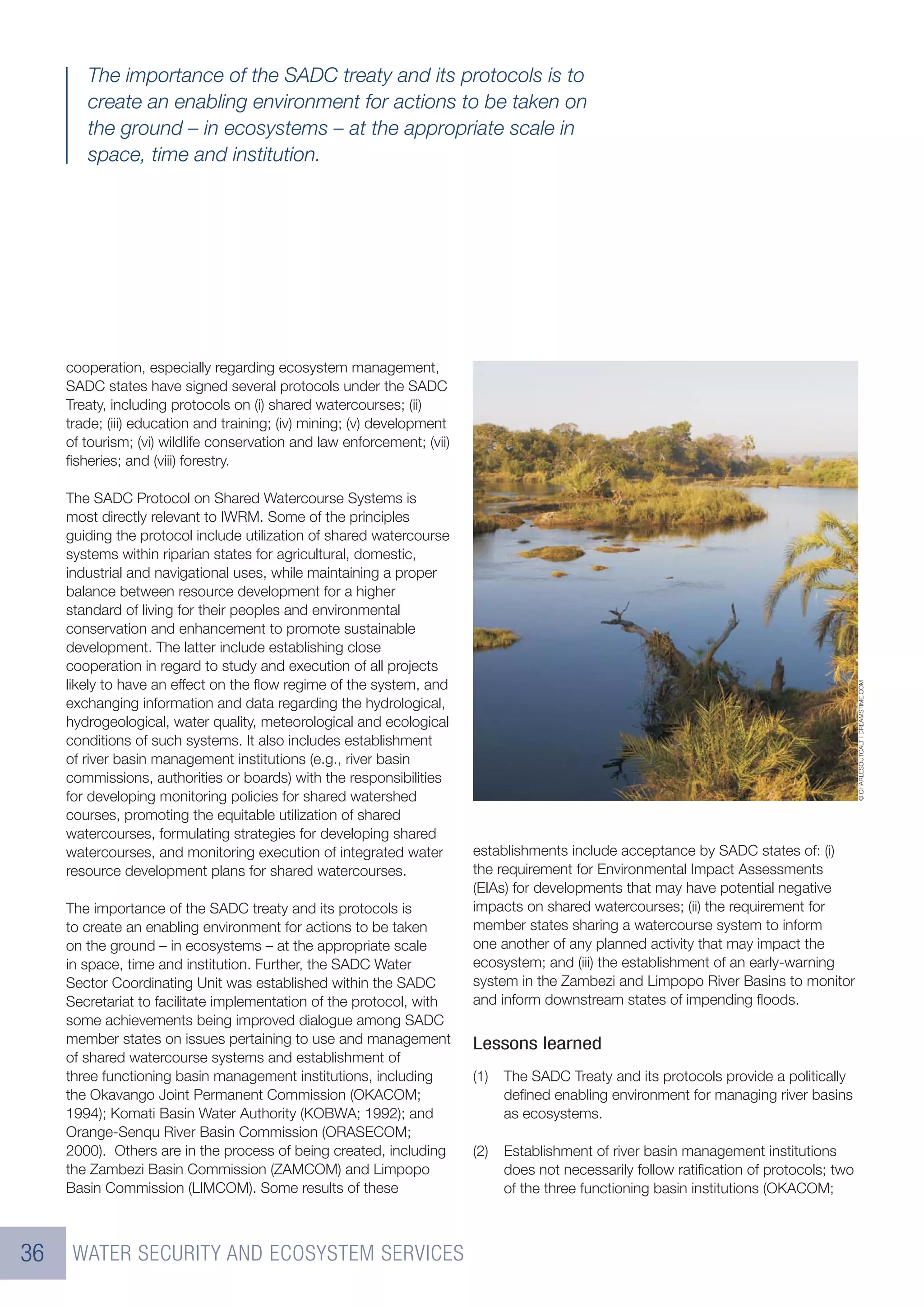 The importance of the SADC treaty and its protocols is to
        create an enabling environment for actions to be taken on
        the ground – in ecosystems – at the appropriate scale in
        space, time and institution.




     cooperation, especially regarding ecosystem management,
     SADC states have signed several protocols under the SADC
     Treaty, including protocols on (i) shared watercourses; (ii)
     trade; (iii) education and training; (iv) mining; (v) development
     of tourism; (vi) wildlife conservation and law enforcement; (vii)
     ﬁsheries; and (viii) forestry.

     The SADC Protocol on Shared Watercourse Systems is
     most directly relevant to IWRM. Some of the principles
     guiding the protocol include utilization of shared watercourse
     systems within riparian states for agricultural, domestic,
     industrial and navigational uses, while maintaining a proper
     balance between resource development for a higher
     standard of living for their peoples and environmental
     conservation and enhancement to promote sustainable
     development. The latter include establishing close
     cooperation in regard to study and execution of all projects
     likely to have an effect on the ﬂow regime of the system, and




                                                                                                                                           © CHARLESOUTCALT | DREAMSTIME.COM
     exchanging information and data regarding the hydrological,
     hydrogeological, water quality, meteorological and ecological
     conditions of such systems. It also includes establishment
     of river basin management institutions (e.g., river basin
     commissions, authorities or boards) with the responsibilities
     for developing monitoring policies for shared watershed
     courses, promoting the equitable utilization of shared
     watercourses, formulating strategies for developing shared
     watercourses, and monitoring execution of integrated water          establishments include acceptance by SADC states of: (i)
     resource development plans for shared watercourses.                 the requirement for Environmental Impact Assessments
                                                                         (EIAs) for developments that may have potential negative
     The importance of the SADC treaty and its protocols is              impacts on shared watercourses; (ii) the requirement for
     to create an enabling environment for actions to be taken           member states sharing a watercourse system to inform
     on the ground – in ecosystems – at the appropriate scale            one another of any planned activity that may impact the
     in space, time and institution. Further, the SADC Water             ecosystem; and (iii) the establishment of an early-warning
     Sector Coordinating Unit was established within the SADC            system in the Zambezi and Limpopo River Basins to monitor
     Secretariat to facilitate implementation of the protocol, with      and inform downstream states of impending ﬂoods.
     some achievements being improved dialogue among SADC
     member states on issues pertaining to use and management            Lessons learned
     of shared watercourse systems and establishment of
     three functioning basin management institutions, including          (1)   The SADC Treaty and its protocols provide a politically
     the Okavango Joint Permanent Commission (OKACOM;                          deﬁned enabling environment for managing river basins
     1994); Komati Basin Water Authority (KOBWA; 1992); and                    as ecosystems.
     Orange-Senqu River Basin Commission (ORASECOM;
     2000). Others are in the process of being created, including        (2)   Establishment of river basin management institutions
     the Zambezi Basin Commission (ZAMCOM) and Limpopo                         does not necessarily follow ratiﬁcation of protocols; two
     Basin Commission (LIMCOM). Some results of these                          of the three functioning basin institutions (OKACOM;



36    WATER SECURITY AND ECOSYSTEM SERVICES
 
