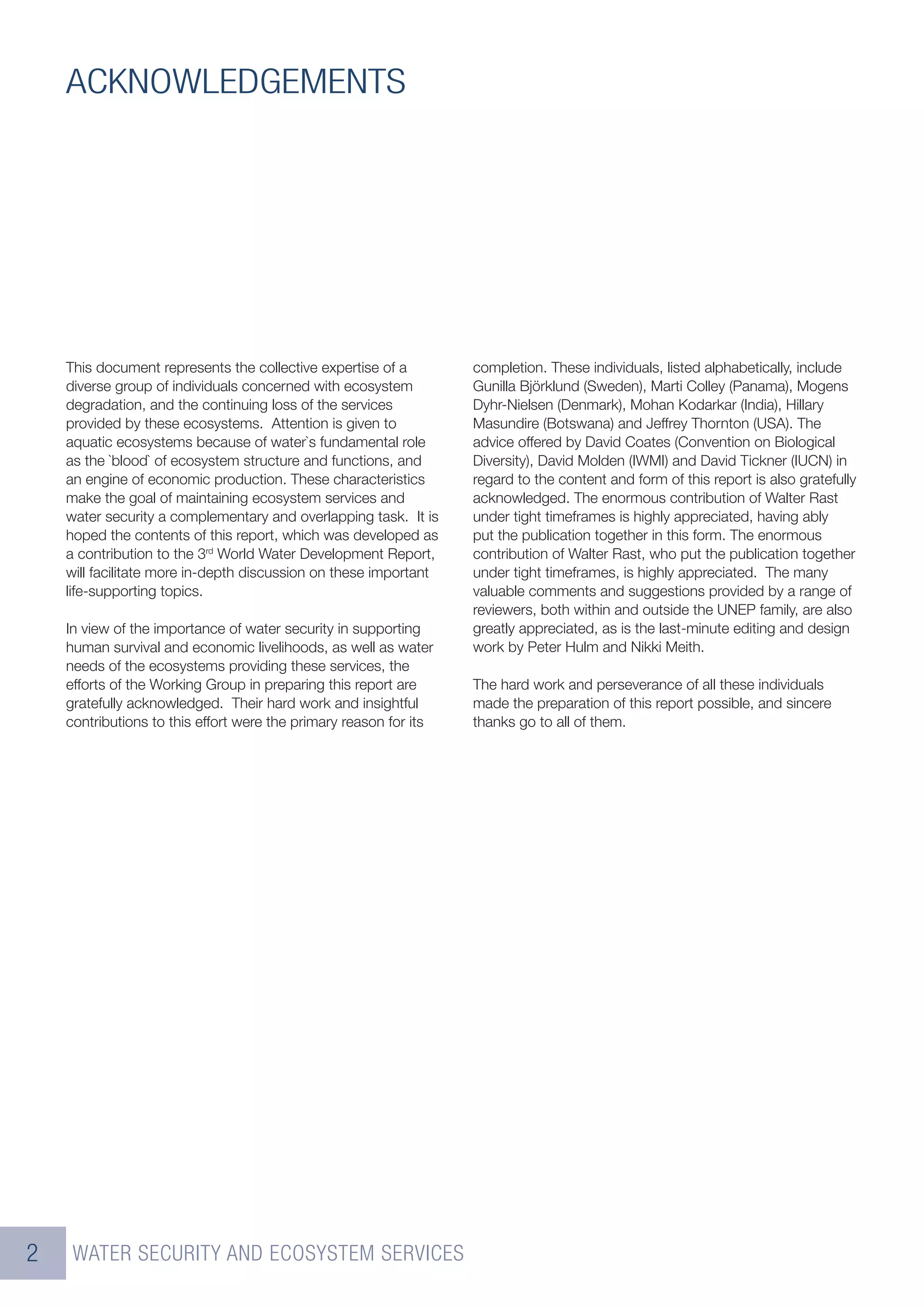 ACKNOWLEDGEMENTS




    This document represents the collective expertise of a         completion. These individuals, listed alphabetically, include
    diverse group of individuals concerned with ecosystem          Gunilla Björklund (Sweden), Marti Colley (Panama), Mogens
    degradation, and the continuing loss of the services           Dyhr-Nielsen (Denmark), Mohan Kodarkar (India), Hillary
    provided by these ecosystems. Attention is given to            Masundire (Botswana) and Jeffrey Thornton (USA). The
    aquatic ecosystems because of water`s fundamental role         advice offered by David Coates (Convention on Biological
    as the `blood` of ecosystem structure and functions, and       Diversity), David Molden (IWMI) and David Tickner (IUCN) in
    an engine of economic production. These characteristics        regard to the content and form of this report is also gratefully
    make the goal of maintaining ecosystem services and            acknowledged. The enormous contribution of Walter Rast
    water security a complementary and overlapping task. It is     under tight timeframes is highly appreciated, having ably
    hoped the contents of this report, which was developed as      put the publication together in this form. The enormous
    a contribution to the 3rd World Water Development Report,      contribution of Walter Rast, who put the publication together
    will facilitate more in-depth discussion on these important    under tight timeframes, is highly appreciated. The many
    life-supporting topics.                                        valuable comments and suggestions provided by a range of
                                                                   reviewers, both within and outside the UNEP family, are also
    In view of the importance of water security in supporting      greatly appreciated, as is the last-minute editing and design
    human survival and economic livelihoods, as well as water      work by Peter Hulm and Nikki Meith.
    needs of the ecosystems providing these services, the
    efforts of the Working Group in preparing this report are      The hard work and perseverance of all these individuals
    gratefully acknowledged. Their hard work and insightful        made the preparation of this report possible, and sincere
    contributions to this effort were the primary reason for its   thanks go to all of them.




2    WATER SECURITY AND ECOSYSTEM SERVICES
 