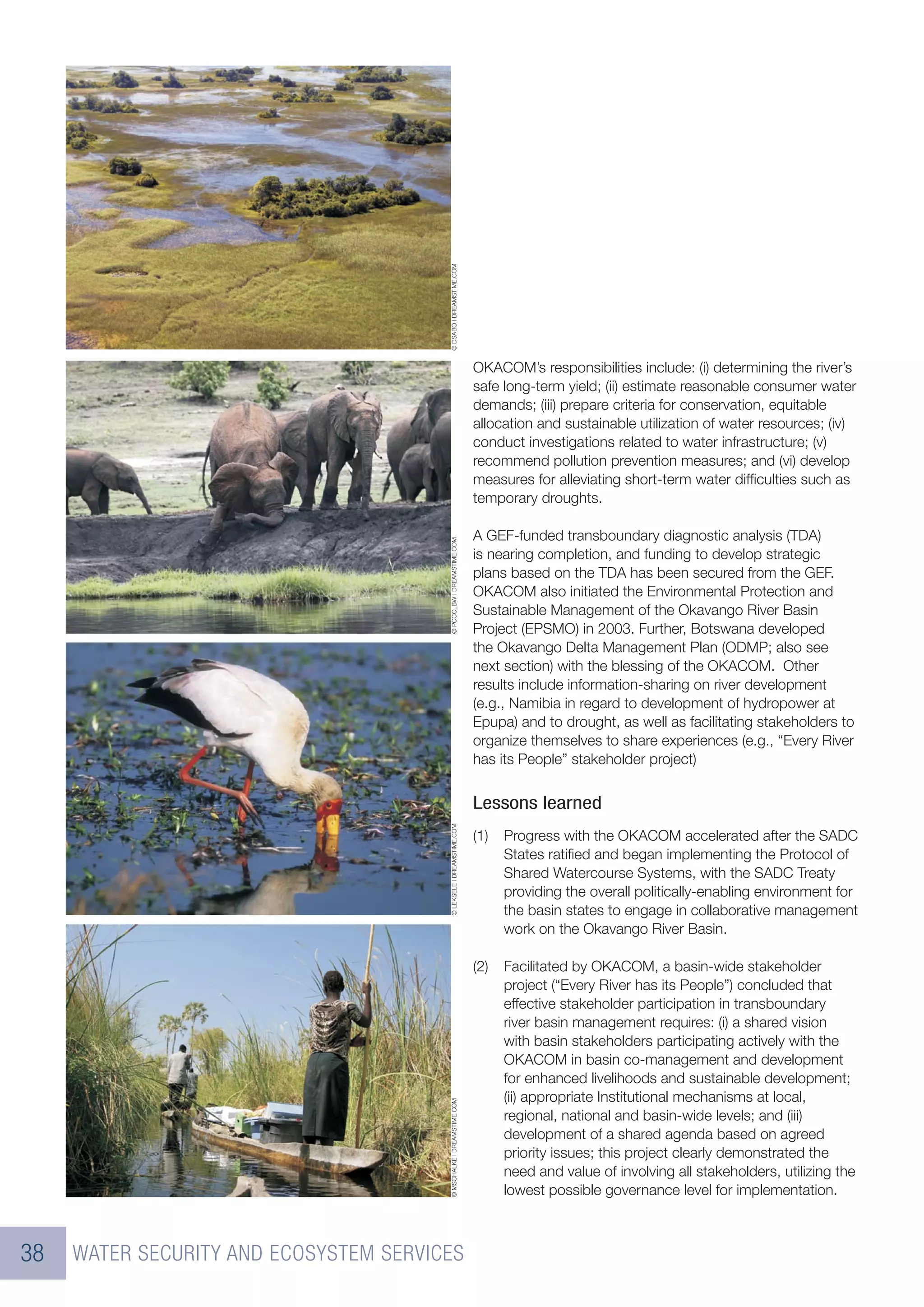 © DSABO | DREAMSTIME.COM
                                                                      OKACOM’s responsibilities include: (i) determining the river’s
                                                                      safe long-term yield; (ii) estimate reasonable consumer water
                                                                      demands; (iii) prepare criteria for conservation, equitable
                                                                      allocation and sustainable utilization of water resources; (iv)
                                                                      conduct investigations related to water infrastructure; (v)
                                                                      recommend pollution prevention measures; and (vi) develop
                                                                      measures for alleviating short-term water difﬁculties such as
                                                                      temporary droughts.

                                                                      A GEF-funded transboundary diagnostic analysis (TDA)
                                        © POCO_BW | DREAMSTIME.COM




                                                                      is nearing completion, and funding to develop strategic
                                                                      plans based on the TDA has been secured from the GEF.
                                                                      OKACOM also initiated the Environmental Protection and
                                                                      Sustainable Management of the Okavango River Basin
                                                                      Project (EPSMO) in 2003. Further, Botswana developed
                                                                      the Okavango Delta Management Plan (ODMP; also see
                                                                      next section) with the blessing of the OKACOM. Other
                                                                      results include information-sharing on river development
                                                                      (e.g., Namibia in regard to development of hydropower at
                                                                      Epupa) and to drought, as well as facilitating stakeholders to
                                                                      organize themselves to share experiences (e.g., “Every River
                                                                      has its People” stakeholder project)


                                                                      Lessons learned
                                        © LEKSELE | DREAMSTIME.COM




                                                                      (1)   Progress with the OKACOM accelerated after the SADC
                                                                            States ratiﬁed and began implementing the Protocol of
                                                                            Shared Watercourse Systems, with the SADC Treaty
                                                                            providing the overall politically-enabling environment for
                                                                            the basin states to engage in collaborative management
                                                                            work on the Okavango River Basin.

                                                                      (2)   Facilitated by OKACOM, a basin-wide stakeholder
                                                                            project (“Every River has its People”) concluded that
                                                                            effective stakeholder participation in transboundary
                                                                            river basin management requires: (i) a shared vision
                                                                            with basin stakeholders participating actively with the
                                                                            OKACOM in basin co-management and development
                                                                            for enhanced livelihoods and sustainable development;
                                                                            (ii) appropriate Institutional mechanisms at local,
                                        © MSCHALKE | DREAMSTIME.COM




                                                                            regional, national and basin-wide levels; and (iii)
                                                                            development of a shared agenda based on agreed
                                                                            priority issues; this project clearly demonstrated the
                                                                            need and value of involving all stakeholders, utilizing the
                                                                            lowest possible governance level for implementation.



38   WATER SECURITY AND ECOSYSTEM SERVICES
 