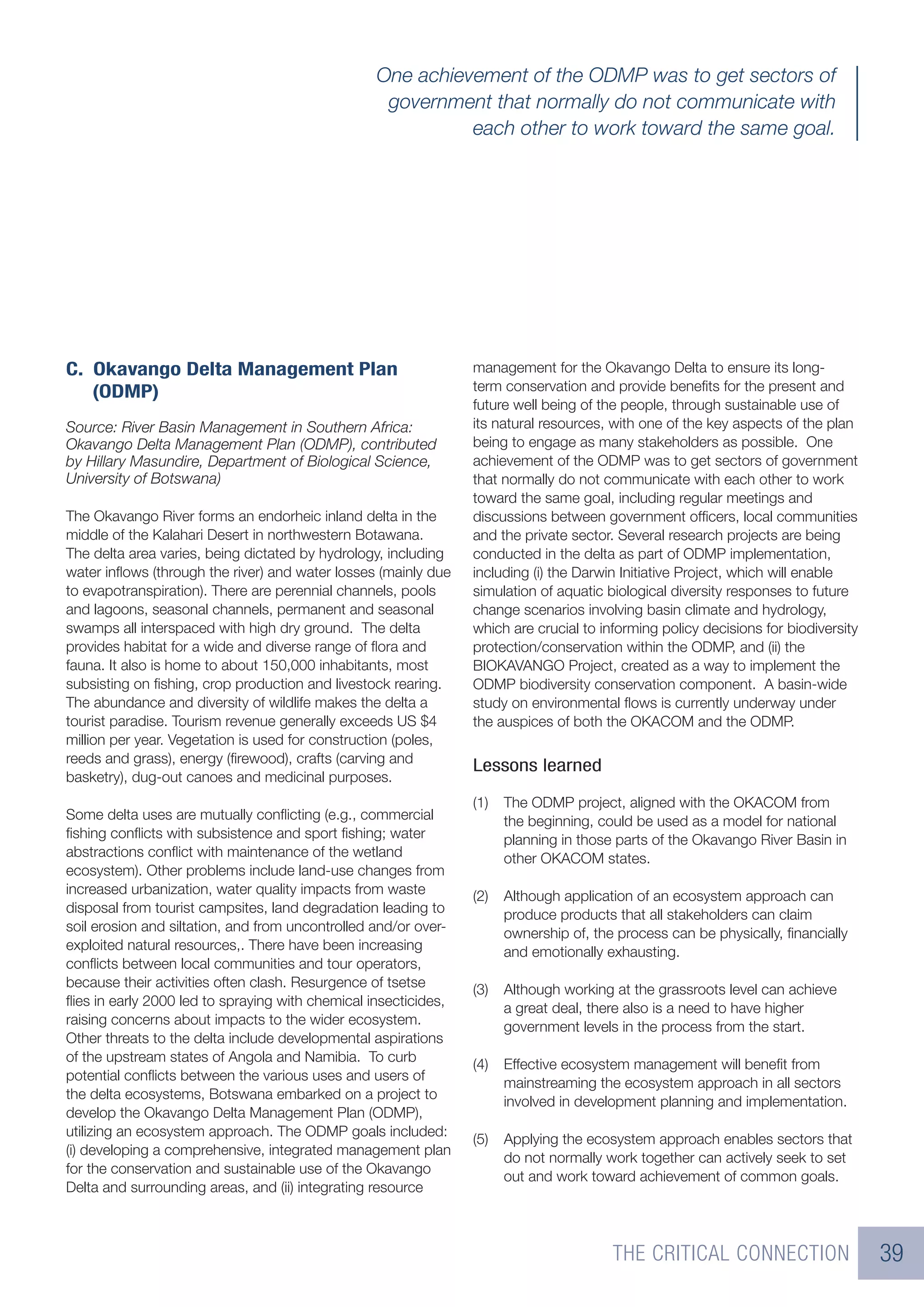One achievement of the ODMP was to get sectors of
                                                   government that normally do not communicate with
                                                            each other to work toward the same goal.




C. Okavango Delta Management Plan                                management for the Okavango Delta to ensure its long-
   (ODMP)                                                        term conservation and provide beneﬁts for the present and
                                                                 future well being of the people, through sustainable use of
Source: River Basin Management in Southern Africa:               its natural resources, with one of the key aspects of the plan
Okavango Delta Management Plan (ODMP), contributed               being to engage as many stakeholders as possible. One
by Hillary Masundire, Department of Biological Science,          achievement of the ODMP was to get sectors of government
University of Botswana)                                          that normally do not communicate with each other to work
                                                                 toward the same goal, including regular meetings and
The Okavango River forms an endorheic inland delta in the        discussions between government ofﬁcers, local communities
middle of the Kalahari Desert in northwestern Botawana.          and the private sector. Several research projects are being
The delta area varies, being dictated by hydrology, including    conducted in the delta as part of ODMP implementation,
water inﬂows (through the river) and water losses (mainly due    including (i) the Darwin Initiative Project, which will enable
to evapotranspiration). There are perennial channels, pools      simulation of aquatic biological diversity responses to future
and lagoons, seasonal channels, permanent and seasonal           change scenarios involving basin climate and hydrology,
swamps all interspaced with high dry ground. The delta           which are crucial to informing policy decisions for biodiversity
provides habitat for a wide and diverse range of ﬂora and        protection/conservation within the ODMP, and (ii) the
fauna. It also is home to about 150,000 inhabitants, most        BIOKAVANGO Project, created as a way to implement the
subsisting on ﬁshing, crop production and livestock rearing.     ODMP biodiversity conservation component. A basin-wide
The abundance and diversity of wildlife makes the delta a        study on environmental ﬂows is currently underway under
tourist paradise. Tourism revenue generally exceeds US $4        the auspices of both the OKACOM and the ODMP.
million per year. Vegetation is used for construction (poles,
reeds and grass), energy (ﬁrewood), crafts (carving and
                                                                 Lessons learned
basketry), dug-out canoes and medicinal purposes.
                                                                 (1)   The ODMP project, aligned with the OKACOM from
Some delta uses are mutually conﬂicting (e.g., commercial              the beginning, could be used as a model for national
ﬁshing conﬂicts with subsistence and sport ﬁshing; water               planning in those parts of the Okavango River Basin in
abstractions conﬂict with maintenance of the wetland                   other OKACOM states.
ecosystem). Other problems include land-use changes from
increased urbanization, water quality impacts from waste         (2)   Although application of an ecosystem approach can
disposal from tourist campsites, land degradation leading to           produce products that all stakeholders can claim
soil erosion and siltation, and from uncontrolled and/or over-         ownership of, the process can be physically, ﬁnancially
exploited natural resources,. There have been increasing               and emotionally exhausting.
conﬂicts between local communities and tour operators,
because their activities often clash. Resurgence of tsetse       (3)   Although working at the grassroots level can achieve
ﬂies in early 2000 led to spraying with chemical insecticides,         a great deal, there also is a need to have higher
raising concerns about impacts to the wider ecosystem.                 government levels in the process from the start.
Other threats to the delta include developmental aspirations
of the upstream states of Angola and Namibia. To curb
                                                                 (4)   Effective ecosystem management will beneﬁt from
potential conﬂicts between the various uses and users of
                                                                       mainstreaming the ecosystem approach in all sectors
the delta ecosystems, Botswana embarked on a project to
                                                                       involved in development planning and implementation.
develop the Okavango Delta Management Plan (ODMP),
utilizing an ecosystem approach. The ODMP goals included:
                                                                 (5)   Applying the ecosystem approach enables sectors that
(i) developing a comprehensive, integrated management plan
                                                                       do not normally work together can actively seek to set
for the conservation and sustainable use of the Okavango
                                                                       out and work toward achievement of common goals.
Delta and surrounding areas, and (ii) integrating resource



                                                                                        THE CRITICAL CONNECTION                     39
 