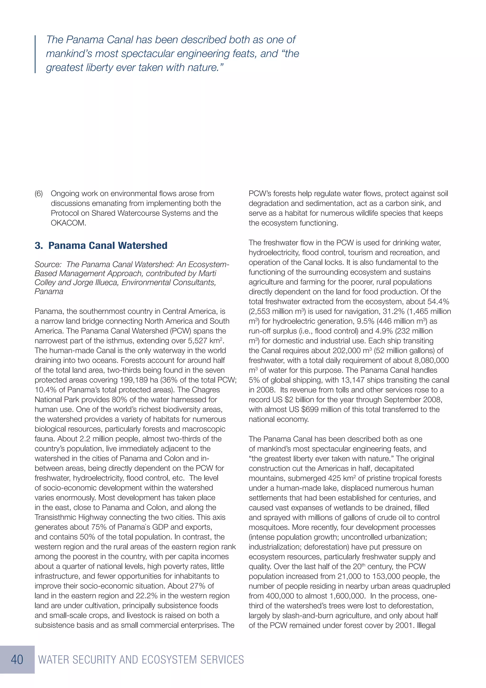 The Panama Canal has been described both as one of
           mankind’s most spectacular engineering feats, and “the
           greatest liberty ever taken with nature.”




     (6)   Ongoing work on environmental ﬂows arose from              PCW’s forests help regulate water ﬂows, protect against soil
           discussions emanating from implementing both the           degradation and sedimentation, act as a carbon sink, and
           Protocol on Shared Watercourse Systems and the             serve as a habitat for numerous wildlife species that keeps
           OKACOM.                                                    the ecosystem functioning.


     3. Panama Canal Watershed                                        The freshwater ﬂow in the PCW is used for drinking water,
                                                                      hydroelectricity, ﬂood control, tourism and recreation, and
     Source: The Panama Canal Watershed: An Ecosystem-                operation of the Canal locks. It is also fundamental to the
     Based Management Approach, contributed by Marti                  functioning of the surrounding ecosystem and sustains
     Colley and Jorge Illueca, Environmental Consultants,             agriculture and farming for the poorer, rural populations
     Panama                                                           directly dependent on the land for food production. Of the
                                                                      total freshwater extracted from the ecosystem, about 54.4%
     Panama, the southernmost country in Central America, is          (2,553 million m3) is used for navigation, 31.2% (1,465 million
     a narrow land bridge connecting North America and South          m3) for hydroelectric generation, 9.5% (446 million m3) as
     America. The Panama Canal Watershed (PCW) spans the              run-off surplus (i.e., ﬂood control) and 4.9% (232 million
     narrowest part of the isthmus, extending over 5,527 km2.         m3) for domestic and industrial use. Each ship transiting
     The human-made Canal is the only waterway in the world           the Canal requires about 202,000 m3 (52 million gallons) of
     draining into two oceans. Forests account for around half        freshwater, with a total daily requirement of about 8,080,000
     of the total land area, two-thirds being found in the seven      m3 of water for this purpose. The Panama Canal handles
     protected areas covering 199,189 ha (36% of the total PCW;       5% of global shipping, with 13,147 ships transiting the canal
     10.4% of Panama’s total protected areas). The Chagres            in 2008. Its revenue from tolls and other services rose to a
     National Park provides 80% of the water harnessed for            record US $2 billion for the year through September 2008,
     human use. One of the world’s richest biodiversity areas,        with almost US $699 million of this total transferred to the
     the watershed provides a variety of habitats for numerous        national economy.
     biological resources, particularly forests and macroscopic
     fauna. About 2.2 million people, almost two-thirds of the        The Panama Canal has been described both as one
     country’s population, live immediately adjacent to the           of mankind’s most spectacular engineering feats, and
     watershed in the cities of Panama and Colon and in-              “the greatest liberty ever taken with nature.” The original
     between areas, being directly dependent on the PCW for           construction cut the Americas in half, decapitated
     freshwater, hydroelectricity, ﬂood control, etc. The level       mountains, submerged 425 km2 of pristine tropical forests
     of socio-economic development within the watershed               under a human-made lake, displaced numerous human
     varies enormously. Most development has taken place              settlements that had been established for centuries, and
     in the east, close to Panama and Colon, and along the            caused vast expanses of wetlands to be drained, ﬁlled
     Transisthmic Highway connecting the two cities. This axis        and sprayed with millions of gallons of crude oil to control
     generates about 75% of Panama`s GDP and exports,                 mosquitoes. More recently, four development processes
     and contains 50% of the total population. In contrast, the       (intense population growth; uncontrolled urbanization;
     western region and the rural areas of the eastern region rank    industrialization; deforestation) have put pressure on
     among the poorest in the country, with per capita incomes        ecosystem resources, particularly freshwater supply and
     about a quarter of national levels, high poverty rates, little   quality. Over the last half of the 20th century, the PCW
     infrastructure, and fewer opportunities for inhabitants to       population increased from 21,000 to 153,000 people, the
     improve their socio-economic situation. About 27% of             number of people residing in nearby urban areas quadrupled
     land in the eastern region and 22.2% in the western region       from 400,000 to almost 1,600,000. In the process, one-
     land are under cultivation, principally subsistence foods        third of the watershed’s trees were lost to deforestation,
     and small-scale crops, and livestock is raised on both a         largely by slash-and-burn agriculture, and only about half
     subsistence basis and as small commercial enterprises. The       of the PCW remained under forest cover by 2001. Illegal



40    WATER SECURITY AND ECOSYSTEM SERVICES
 