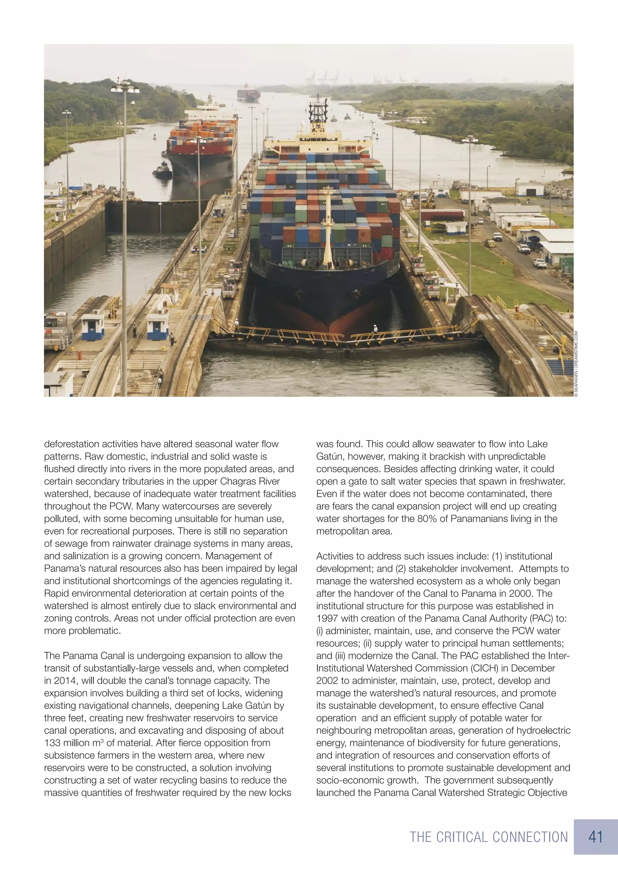 © SEARAGEN | DREAMSTIME.COM
deforestation activities have altered seasonal water ﬂow        was found. This could allow seawater to ﬂow into Lake
patterns. Raw domestic, industrial and solid waste is           Gatún, however, making it brackish with unpredictable
ﬂushed directly into rivers in the more populated areas, and    consequences. Besides affecting drinking water, it could
certain secondary tributaries in the upper Chagras River        open a gate to salt water species that spawn in freshwater.
watershed, because of inadequate water treatment facilities     Even if the water does not become contaminated, there
throughout the PCW. Many watercourses are severely              are fears the canal expansion project will end up creating
polluted, with some becoming unsuitable for human use,          water shortages for the 80% of Panamanians living in the
even for recreational purposes. There is still no separation    metropolitan area.
of sewage from rainwater drainage systems in many areas,
and salinization is a growing concern. Management of            Activities to address such issues include: (1) institutional
Panama’s natural resources also has been impaired by legal      development; and (2) stakeholder involvement. Attempts to
and institutional shortcomings of the agencies regulating it.   manage the watershed ecosystem as a whole only began
Rapid environmental deterioration at certain points of the      after the handover of the Canal to Panama in 2000. The
watershed is almost entirely due to slack environmental and     institutional structure for this purpose was established in
zoning controls. Areas not under ofﬁcial protection are even    1997 with creation of the Panama Canal Authority (PAC) to:
more problematic.                                               (i) administer, maintain, use, and conserve the PCW water
                                                                resources; (ii) supply water to principal human settlements;
The Panama Canal is undergoing expansion to allow the           and (iii) modernize the Canal. The PAC established the Inter-
transit of substantially-large vessels and, when completed      Institutional Watershed Commission (CICH) in December
in 2014, will double the canal’s tonnage capacity. The          2002 to administer, maintain, use, protect, develop and
expansion involves building a third set of locks, widening      manage the watershed’s natural resources, and promote
existing navigational channels, deepening Lake Gatún by         its sustainable development, to ensure effective Canal
three feet, creating new freshwater reservoirs to service       operation and an efﬁcient supply of potable water for
canal operations, and excavating and disposing of about         neighbouring metropolitan areas, generation of hydroelectric
133 million m3 of material. After ﬁerce opposition from         energy, maintenance of biodiversity for future generations,
subsistence farmers in the western area, where new              and integration of resources and conservation efforts of
reservoirs were to be constructed, a solution involving         several institutions to promote sustainable development and
constructing a set of water recycling basins to reduce the      socio-economic growth. The government subsequently
massive quantities of freshwater required by the new locks      launched the Panama Canal Watershed Strategic Objective



                                                                                      THE CRITICAL CONNECTION                                                 41
 