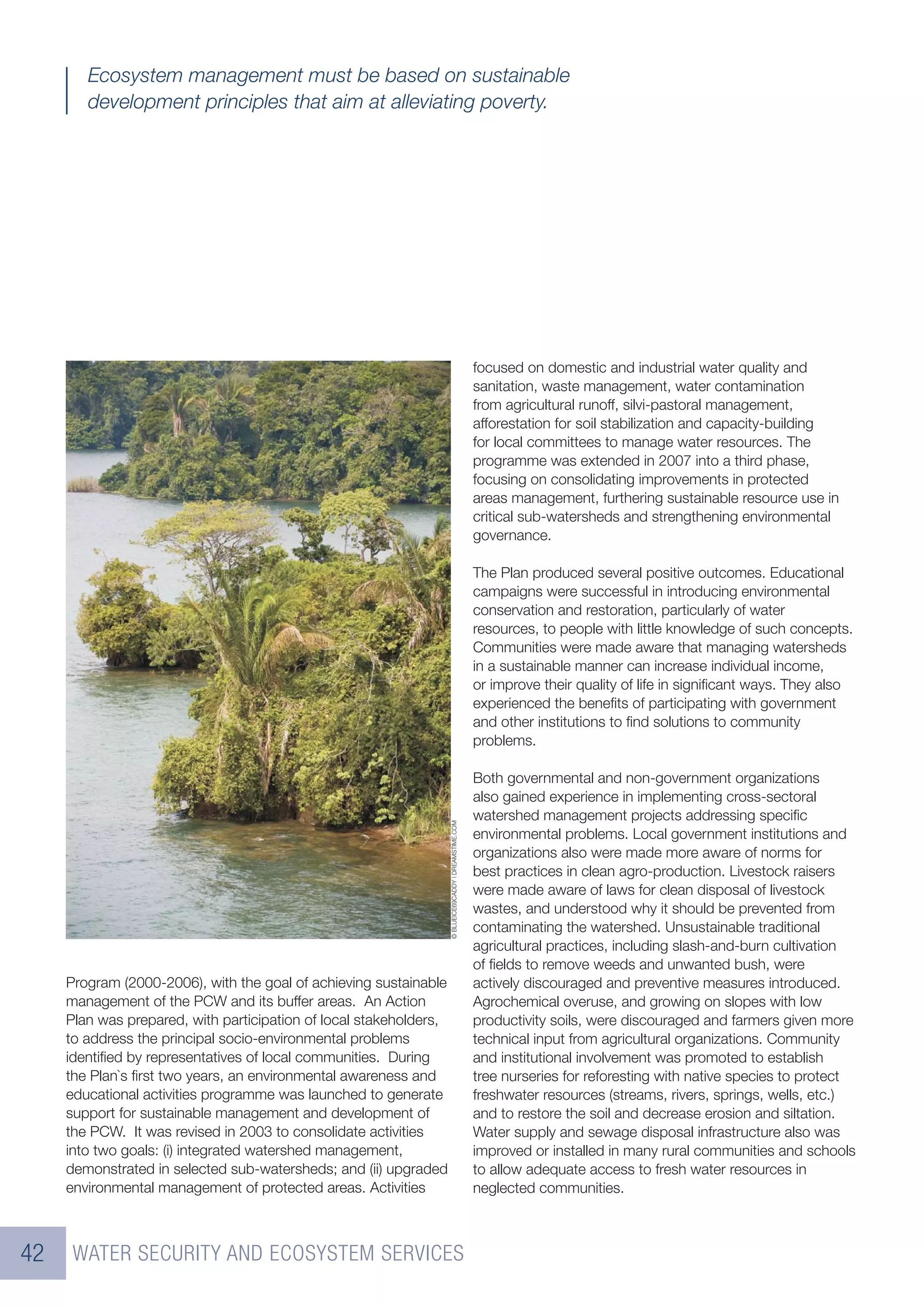 Ecosystem management must be based on sustainable
        development principles that aim at alleviating poverty.




                                                                                                        focused on domestic and industrial water quality and
                                                                                                        sanitation, waste management, water contamination
                                                                                                        from agricultural runoff, silvi-pastoral management,
                                                                                                        afforestation for soil stabilization and capacity-building
                                                                                                        for local committees to manage water resources. The
                                                                                                        programme was extended in 2007 into a third phase,
                                                                                                        focusing on consolidating improvements in protected
                                                                                                        areas management, furthering sustainable resource use in
                                                                                                        critical sub-watersheds and strengthening environmental
                                                                                                        governance.

                                                                                                        The Plan produced several positive outcomes. Educational
                                                                                                        campaigns were successful in introducing environmental
                                                                                                        conservation and restoration, particularly of water
                                                                                                        resources, to people with little knowledge of such concepts.
                                                                                                        Communities were made aware that managing watersheds
                                                                                                        in a sustainable manner can increase individual income,
                                                                                                        or improve their quality of life in signiﬁcant ways. They also
                                                                                                        experienced the beneﬁts of participating with government
                                                                                                        and other institutions to ﬁnd solutions to community
                                                                                                        problems.

                                                                                                        Both governmental and non-government organizations
                                                                                                        also gained experience in implementing cross-sectoral
                                                                                                        watershed management projects addressing speciﬁc
                                                                    © BLUEICE69CADDY | DREAMSTIME.COM




                                                                                                        environmental problems. Local government institutions and
                                                                                                        organizations also were made more aware of norms for
                                                                                                        best practices in clean agro-production. Livestock raisers
                                                                                                        were made aware of laws for clean disposal of livestock
                                                                                                        wastes, and understood why it should be prevented from
                                                                                                        contaminating the watershed. Unsustainable traditional
                                                                                                        agricultural practices, including slash-and-burn cultivation
                                                                                                        of ﬁelds to remove weeds and unwanted bush, were
     Program (2000-2006), with the goal of achieving sustainable                                        actively discouraged and preventive measures introduced.
     management of the PCW and its buffer areas. An Action                                              Agrochemical overuse, and growing on slopes with low
     Plan was prepared, with participation of local stakeholders,                                       productivity soils, were discouraged and farmers given more
     to address the principal socio-environmental problems                                              technical input from agricultural organizations. Community
     identiﬁed by representatives of local communities. During                                          and institutional involvement was promoted to establish
     the Plan`s ﬁrst two years, an environmental awareness and                                          tree nurseries for reforesting with native species to protect
     educational activities programme was launched to generate                                          freshwater resources (streams, rivers, springs, wells, etc.)
     support for sustainable management and development of                                              and to restore the soil and decrease erosion and siltation.
     the PCW. It was revised in 2003 to consolidate activities                                          Water supply and sewage disposal infrastructure also was
     into two goals: (i) integrated watershed management,                                               improved or installed in many rural communities and schools
     demonstrated in selected sub-watersheds; and (ii) upgraded                                         to allow adequate access to fresh water resources in
     environmental management of protected areas. Activities                                            neglected communities.



42    WATER SECURITY AND ECOSYSTEM SERVICES
 