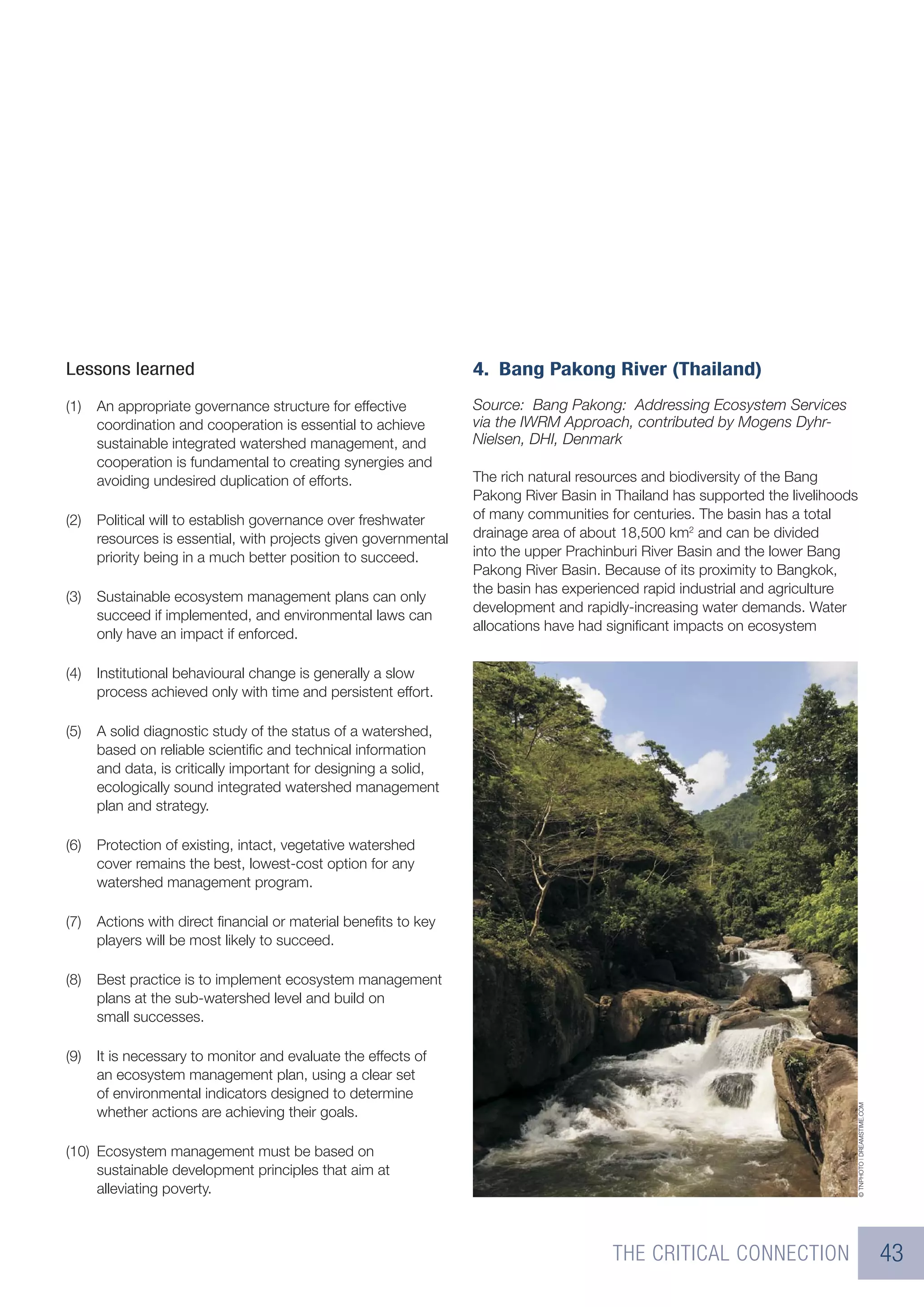 Lessons learned                                                  4. Bang Pakong River (Thailand)
(1)   An appropriate governance structure for effective          Source: Bang Pakong: Addressing Ecosystem Services
      coordination and cooperation is essential to achieve       via the IWRM Approach, contributed by Mogens Dyhr-
      sustainable integrated watershed management, and           Nielsen, DHI, Denmark
      cooperation is fundamental to creating synergies and
      avoiding undesired duplication of efforts.                 The rich natural resources and biodiversity of the Bang
                                                                 Pakong River Basin in Thailand has supported the livelihoods
(2)   Political will to establish governance over freshwater     of many communities for centuries. The basin has a total
      resources is essential, with projects given governmental   drainage area of about 18,500 km2 and can be divided
      priority being in a much better position to succeed.       into the upper Prachinburi River Basin and the lower Bang
                                                                 Pakong River Basin. Because of its proximity to Bangkok,
                                                                 the basin has experienced rapid industrial and agriculture
(3)   Sustainable ecosystem management plans can only
                                                                 development and rapidly-increasing water demands. Water
      succeed if implemented, and environmental laws can
                                                                 allocations have had signiﬁcant impacts on ecosystem
      only have an impact if enforced.

(4)   Institutional behavioural change is generally a slow
      process achieved only with time and persistent effort.

(5)   A solid diagnostic study of the status of a watershed,
      based on reliable scientiﬁc and technical information
      and data, is critically important for designing a solid,
      ecologically sound integrated watershed management
      plan and strategy.

(6)   Protection of existing, intact, vegetative watershed
      cover remains the best, lowest-cost option for any
      watershed management program.

(7)   Actions with direct ﬁnancial or material beneﬁts to key
      players will be most likely to succeed.

(8)   Best practice is to implement ecosystem management
      plans at the sub-watershed level and build on
      small successes.

(9)   It is necessary to monitor and evaluate the effects of
      an ecosystem management plan, using a clear set
      of environmental indicators designed to determine
                                                                                                                            © TNPHOTO | DREAMSTIME.COM




      whether actions are achieving their goals.

(10) Ecosystem management must be based on
     sustainable development principles that aim at
     alleviating poverty.



                                                                                      THE CRITICAL CONNECTION                                            43
 