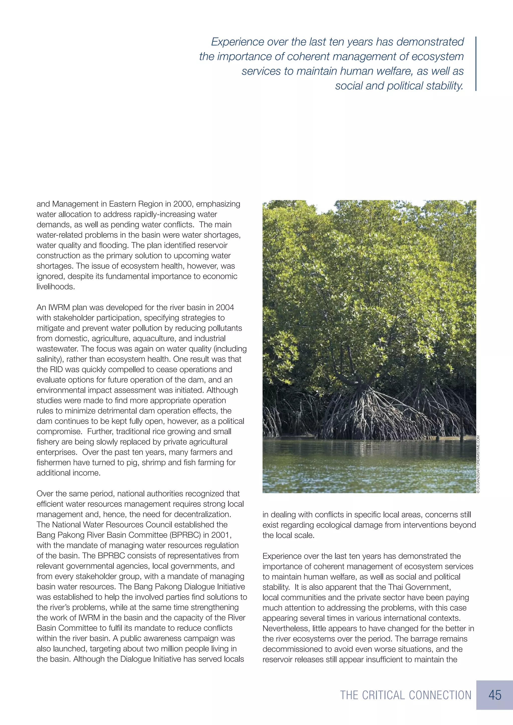Experience over the last ten years has demonstrated
                                               the importance of coherent management of ecosystem
                                                       services to maintain human welfare, as well as
                                                                            social and political stability.




and Management in Eastern Region in 2000, emphasizing
water allocation to address rapidly-increasing water
demands, as well as pending water conﬂicts. The main
water-related problems in the basin were water shortages,
water quality and ﬂooding. The plan identiﬁed reservoir
construction as the primary solution to upcoming water
shortages. The issue of ecosystem health, however, was
ignored, despite its fundamental importance to economic
livelihoods.

An IWRM plan was developed for the river basin in 2004
with stakeholder participation, specifying strategies to
mitigate and prevent water pollution by reducing pollutants
from domestic, agriculture, aquaculture, and industrial
wastewater. The focus was again on water quality (including
salinity), rather than ecosystem health. One result was that
the RID was quickly compelled to cease operations and
evaluate options for future operation of the dam, and an
environmental impact assessment was initiated. Although
studies were made to ﬁnd more appropriate operation
rules to minimize detrimental dam operation effects, the
dam continues to be kept fully open, however, as a political
compromise. Further, traditional rice growing and small




                                                                                                                                 © DUSANZIDAR | DREAMSTIME.COM
ﬁshery are being slowly replaced by private agricultural
enterprises. Over the past ten years, many farmers and
ﬁshermen have turned to pig, shrimp and ﬁsh farming for
additional income.

Over the same period, national authorities recognized that
efﬁcient water resources management requires strong local
management and, hence, the need for decentralization.           in dealing with conﬂicts in speciﬁc local areas, concerns still
The National Water Resources Council established the            exist regarding ecological damage from interventions beyond
Bang Pakong River Basin Committee (BPRBC) in 2001,              the local scale.
with the mandate of managing water resources regulation
of the basin. The BPRBC consists of representatives from        Experience over the last ten years has demonstrated the
relevant governmental agencies, local governments, and          importance of coherent management of ecosystem services
from every stakeholder group, with a mandate of managing        to maintain human welfare, as well as social and political
basin water resources. The Bang Pakong Dialogue Initiative      stability. It is also apparent that the Thai Government,
was established to help the involved parties ﬁnd solutions to   local communities and the private sector have been paying
the river’s problems, while at the same time strengthening      much attention to addressing the problems, with this case
the work of IWRM in the basin and the capacity of the River     appearing several times in various international contexts.
Basin Committee to fulﬁl its mandate to reduce conﬂicts         Nevertheless, little appears to have changed for the better in
within the river basin. A public awareness campaign was         the river ecosystems over the period. The barrage remains
also launched, targeting about two million people living in     decommissioned to avoid even worse situations, and the
the basin. Although the Dialogue Initiative has served locals   reservoir releases still appear insufﬁcient to maintain the



                                                                                      THE CRITICAL CONNECTION                                                    45
 
