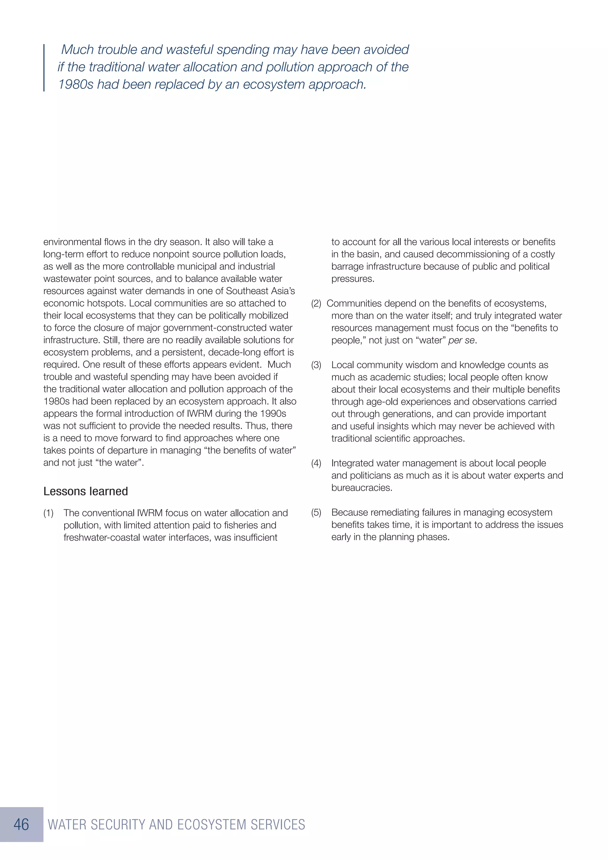 Much trouble and wasteful spending may have been avoided
           if the traditional water allocation and pollution approach of the
           1980s had been replaced by an ecosystem approach.




     environmental ﬂows in the dry season. It also will take a                   to account for all the various local interests or beneﬁts
     long-term effort to reduce nonpoint source pollution loads,                 in the basin, and caused decommissioning of a costly
     as well as the more controllable municipal and industrial                   barrage infrastructure because of public and political
     wastewater point sources, and to balance available water                    pressures.
     resources against water demands in one of Southeast Asia’s
     economic hotspots. Local communities are so attached to               (2) Communities depend on the beneﬁts of ecosystems,
     their local ecosystems that they can be politically mobilized              more than on the water itself; and truly integrated water
     to force the closure of major government-constructed water                 resources management must focus on the “beneﬁts to
     infrastructure. Still, there are no readily available solutions for        people,” not just on “water” per se.
     ecosystem problems, and a persistent, decade-long effort is
     required. One result of these efforts appears evident. Much           (3)   Local community wisdom and knowledge counts as
     trouble and wasteful spending may have been avoided if                      much as academic studies; local people often know
     the traditional water allocation and pollution approach of the              about their local ecosystems and their multiple beneﬁts
     1980s had been replaced by an ecosystem approach. It also                   through age-old experiences and observations carried
     appears the formal introduction of IWRM during the 1990s                    out through generations, and can provide important
     was not sufﬁcient to provide the needed results. Thus, there                and useful insights which may never be achieved with
     is a need to move forward to ﬁnd approaches where one                       traditional scientiﬁc approaches.
     takes points of departure in managing “the beneﬁts of water”
     and not just “the water”.                                             (4)   Integrated water management is about local people
                                                                                 and politicians as much as it is about water experts and
     Lessons learned                                                             bureaucracies.

     (1)    The conventional IWRM focus on water allocation and            (5)   Because remediating failures in managing ecosystem
            pollution, with limited attention paid to ﬁsheries and               beneﬁts takes time, it is important to address the issues
            freshwater-coastal water interfaces, was insufﬁcient                 early in the planning phases.




46    WATER SECURITY AND ECOSYSTEM SERVICES
 