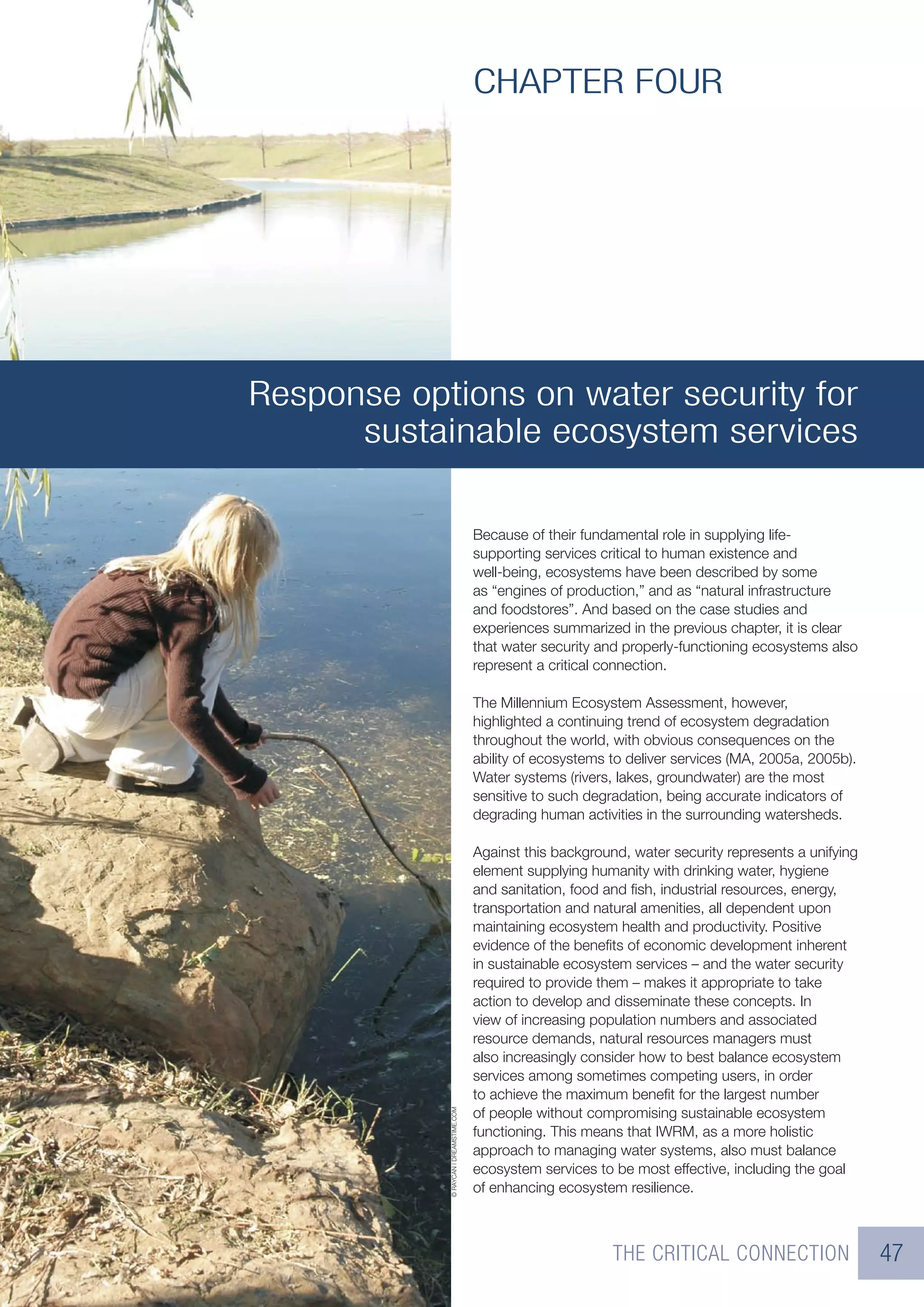 CHAPTER FOUR




Response options on water security for
      sustainable ecosystem services

                                        Because of their fundamental role in supplying life-
                                        supporting services critical to human existence and
                                        well-being, ecosystems have been described by some
                                        as “engines of production,” and as “natural infrastructure
                                        and foodstores”. And based on the case studies and
                                        experiences summarized in the previous chapter, it is clear
                                        that water security and properly-functioning ecosystems also
                                        represent a critical connection.

                                        The Millennium Ecosystem Assessment, however,
                                        highlighted a continuing trend of ecosystem degradation
                                        throughout the world, with obvious consequences on the
                                        ability of ecosystems to deliver services (MA, 2005a, 2005b).
                                        Water systems (rivers, lakes, groundwater) are the most
                                        sensitive to such degradation, being accurate indicators of
                                        degrading human activities in the surrounding watersheds.

                                        Against this background, water security represents a unifying
                                        element supplying humanity with drinking water, hygiene
                                        and sanitation, food and ﬁsh, industrial resources, energy,
                                        transportation and natural amenities, all dependent upon
                                        maintaining ecosystem health and productivity. Positive
                                        evidence of the beneﬁts of economic development inherent
                                        in sustainable ecosystem services – and the water security
                                        required to provide them – makes it appropriate to take
                                        action to develop and disseminate these concepts. In
                                        view of increasing population numbers and associated
                                        resource demands, natural resources managers must
                                        also increasingly consider how to best balance ecosystem
                                        services among sometimes competing users, in order
                                        to achieve the maximum beneﬁt for the largest number
                                        of people without compromising sustainable ecosystem
            © RAYCAN | DREAMSTIME.COM




                                        functioning. This means that IWRM, as a more holistic
                                        approach to managing water systems, also must balance
                                        ecosystem services to be most effective, including the goal
                                        of enhancing ecosystem resilience.



                                                              THE CRITICAL CONNECTION                   47
 