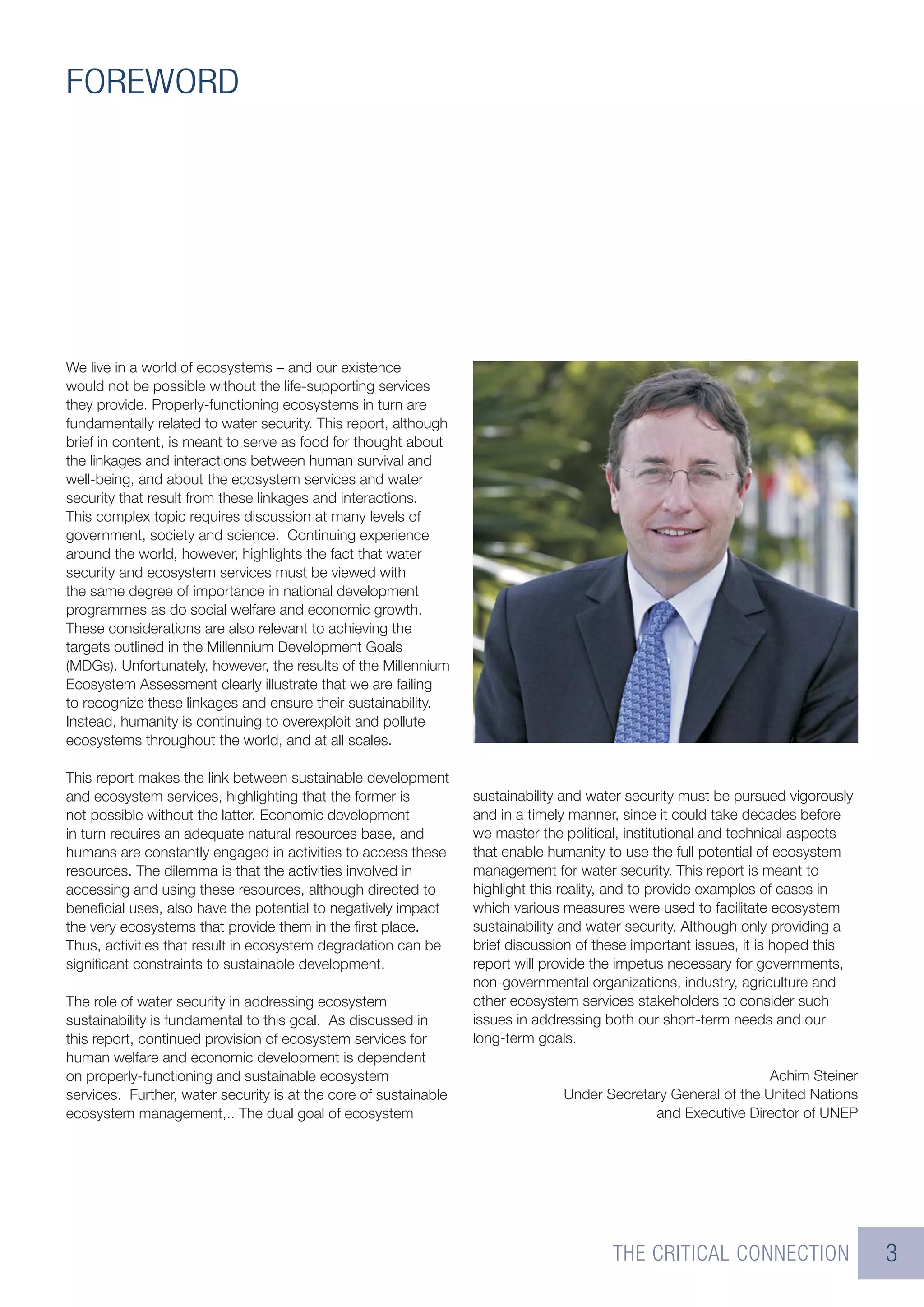 FOREWORD




We live in a world of ecosystems – and our existence
would not be possible without the life-supporting services
they provide. Properly-functioning ecosystems in turn are
fundamentally related to water security. This report, although
brief in content, is meant to serve as food for thought about
the linkages and interactions between human survival and
well-being, and about the ecosystem services and water
security that result from these linkages and interactions.
This complex topic requires discussion at many levels of
government, society and science. Continuing experience
around the world, however, highlights the fact that water
security and ecosystem services must be viewed with
the same degree of importance in national development
programmes as do social welfare and economic growth.
These considerations are also relevant to achieving the
targets outlined in the Millennium Development Goals
(MDGs). Unfortunately, however, the results of the Millennium
Ecosystem Assessment clearly illustrate that we are failing
to recognize these linkages and ensure their sustainability.
Instead, humanity is continuing to overexploit and pollute
ecosystems throughout the world, and at all scales.

This report makes the link between sustainable development
and ecosystem services, highlighting that the former is           sustainability and water security must be pursued vigorously
not possible without the latter. Economic development             and in a timely manner, since it could take decades before
in turn requires an adequate natural resources base, and          we master the political, institutional and technical aspects
humans are constantly engaged in activities to access these       that enable humanity to use the full potential of ecosystem
resources. The dilemma is that the activities involved in         management for water security. This report is meant to
accessing and using these resources, although directed to         highlight this reality, and to provide examples of cases in
beneﬁcial uses, also have the potential to negatively impact      which various measures were used to facilitate ecosystem
the very ecosystems that provide them in the ﬁrst place.          sustainability and water security. Although only providing a
Thus, activities that result in ecosystem degradation can be      brief discussion of these important issues, it is hoped this
signiﬁcant constraints to sustainable development.                report will provide the impetus necessary for governments,
                                                                  non-governmental organizations, industry, agriculture and
The role of water security in addressing ecosystem                other ecosystem services stakeholders to consider such
sustainability is fundamental to this goal. As discussed in       issues in addressing both our short-term needs and our
this report, continued provision of ecosystem services for        long-term goals.
human welfare and economic development is dependent
on properly-functioning and sustainable ecosystem                                                               Achim Steiner
services. Further, water security is at the core of sustainable                 Under Secretary General of the United Nations
ecosystem management,.. The dual goal of ecosystem                                           and Executive Director of UNEP




                                                                                        THE CRITICAL CONNECTION                  3
 